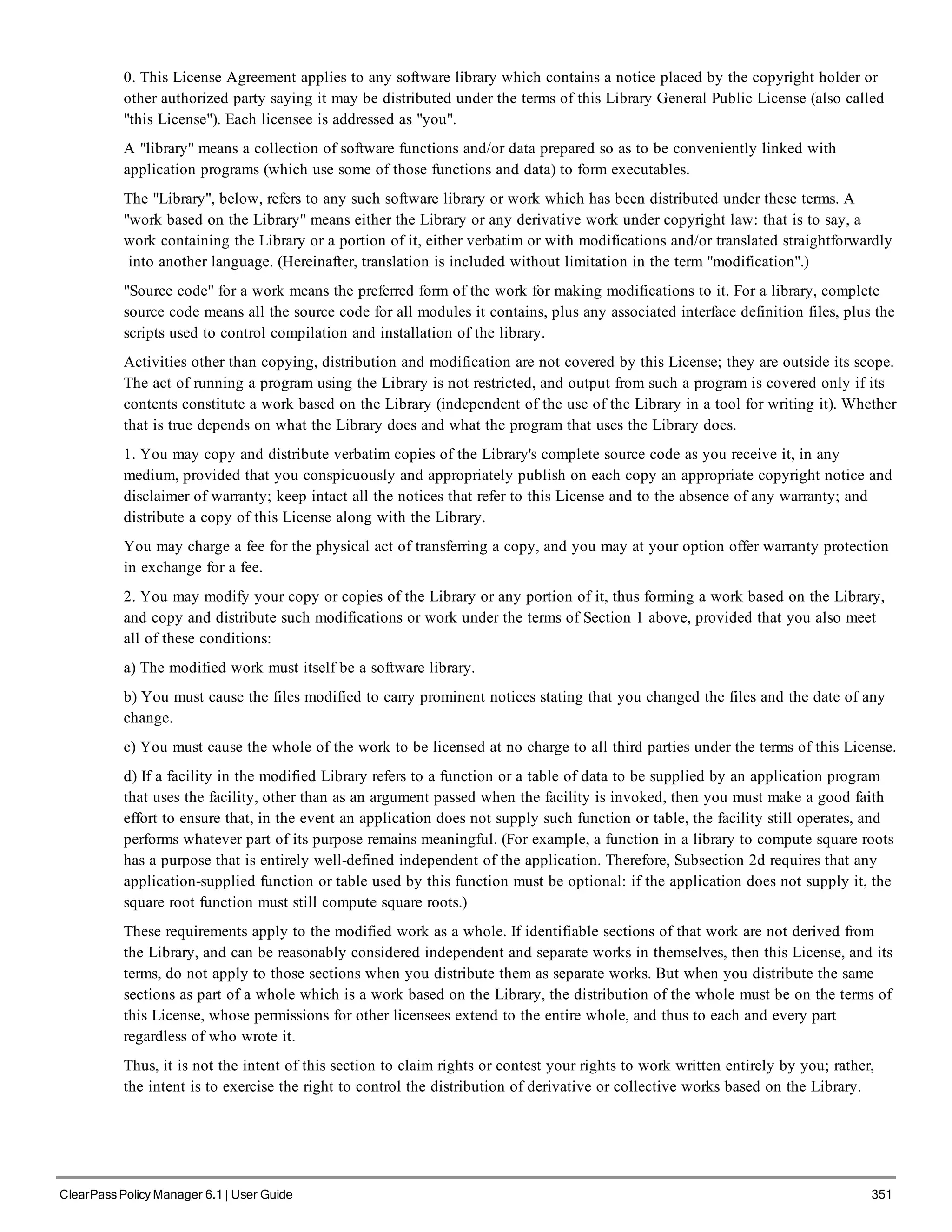 0. This License Agreement applies to any software library which contains a notice placed by the copyright holder or
other authorized party saying it may be distributed under the terms of this Library General Public License (also called
"this License"). Each licensee is addressed as "you".
A "library" means a collection of software functions and/or data prepared so as to be conveniently linked with
application programs (which use some of those functions and data) to form executables.
The "Library", below, refers to any such software library or work which has been distributed under these terms. A
"work based on the Library" means either the Library or any derivative work under copyright law: that is to say, a
work containing the Library or a portion of it, either verbatim or with modifications and/or translated straightforwardly
into another language. (Hereinafter, translation is included without limitation in the term "modification".)
"Source code" for a work means the preferred form of the work for making modifications to it. For a library, complete
source code means all the source code for all modules it contains, plus any associated interface definition files, plus the
scripts used to control compilation and installation of the library.
Activities other than copying, distribution and modification are not covered by this License; they are outside its scope.
The act of running a program using the Library is not restricted, and output from such a program is covered only if its
contents constitute a work based on the Library (independent of the use of the Library in a tool for writing it). Whether
that is true depends on what the Library does and what the program that uses the Library does.
1. You may copy and distribute verbatim copies of the Library's complete source code as you receive it, in any
medium, provided that you conspicuously and appropriately publish on each copy an appropriate copyright notice and
disclaimer of warranty; keep intact all the notices that refer to this License and to the absence of any warranty; and
distribute a copy of this License along with the Library.
You may charge a fee for the physical act of transferring a copy, and you may at your option offer warranty protection
in exchange for a fee.
2. You may modify your copy or copies of the Library or any portion of it, thus forming a work based on the Library,
and copy and distribute such modifications or work under the terms of Section 1 above, provided that you also meet
all of these conditions:
a) The modified work must itself be a software library.
b) You must cause the files modified to carry prominent notices stating that you changed the files and the date of any
change.
c) You must cause the whole of the work to be licensed at no charge to all third parties under the terms of this License.
d) If a facility in the modified Library refers to a function or a table of data to be supplied by an application program
that uses the facility, other than as an argument passed when the facility is invoked, then you must make a good faith
effort to ensure that, in the event an application does not supply such function or table, the facility still operates, and
performs whatever part of its purpose remains meaningful. (For example, a function in a library to compute square roots
has a purpose that is entirely well-defined independent of the application. Therefore, Subsection 2d requires that any
application-supplied function or table used by this function must be optional: if the application does not supply it, the
square root function must still compute square roots.)
These requirements apply to the modified work as a whole. If identifiable sections of that work are not derived from
the Library, and can be reasonably considered independent and separate works in themselves, then this License, and its
terms, do not apply to those sections when you distribute them as separate works. But when you distribute the same
sections as part of a whole which is a work based on the Library, the distribution of the whole must be on the terms of
this License, whose permissions for other licensees extend to the entire whole, and thus to each and every part
regardless of who wrote it.
Thus, it is not the intent of this section to claim rights or contest your rights to work written entirely by you; rather,
the intent is to exercise the right to control the distribution of derivative or collective works based on the Library.
ClearPass Policy Manager 6.1 | User Guide 351
 