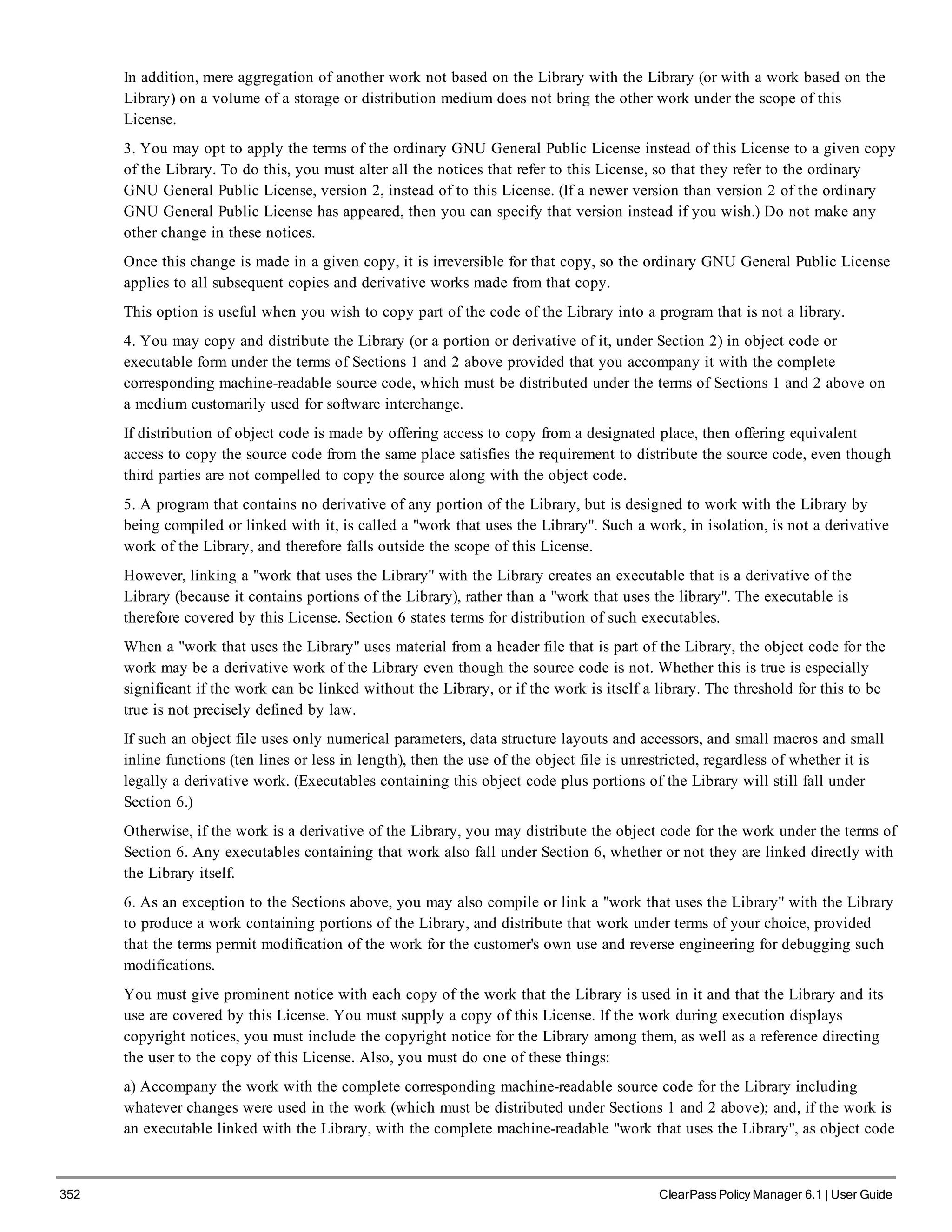 352 ClearPass Policy Manager 6.1 | User Guide
In addition, mere aggregation of another work not based on the Library with the Library (or with a work based on the
Library) on a volume of a storage or distribution medium does not bring the other work under the scope of this
License.
3. You may opt to apply the terms of the ordinary GNU General Public License instead of this License to a given copy
of the Library. To do this, you must alter all the notices that refer to this License, so that they refer to the ordinary
GNU General Public License, version 2, instead of to this License. (If a newer version than version 2 of the ordinary
GNU General Public License has appeared, then you can specify that version instead if you wish.) Do not make any
other change in these notices.
Once this change is made in a given copy, it is irreversible for that copy, so the ordinary GNU General Public License
applies to all subsequent copies and derivative works made from that copy.
This option is useful when you wish to copy part of the code of the Library into a program that is not a library.
4. You may copy and distribute the Library (or a portion or derivative of it, under Section 2) in object code or
executable form under the terms of Sections 1 and 2 above provided that you accompany it with the complete
corresponding machine-readable source code, which must be distributed under the terms of Sections 1 and 2 above on
a medium customarily used for software interchange.
If distribution of object code is made by offering access to copy from a designated place, then offering equivalent
access to copy the source code from the same place satisfies the requirement to distribute the source code, even though
third parties are not compelled to copy the source along with the object code.
5. A program that contains no derivative of any portion of the Library, but is designed to work with the Library by
being compiled or linked with it, is called a "work that uses the Library". Such a work, in isolation, is not a derivative
work of the Library, and therefore falls outside the scope of this License.
However, linking a "work that uses the Library" with the Library creates an executable that is a derivative of the
Library (because it contains portions of the Library), rather than a "work that uses the library". The executable is
therefore covered by this License. Section 6 states terms for distribution of such executables.
When a "work that uses the Library" uses material from a header file that is part of the Library, the object code for the
work may be a derivative work of the Library even though the source code is not. Whether this is true is especially
significant if the work can be linked without the Library, or if the work is itself a library. The threshold for this to be
true is not precisely defined by law.
If such an object file uses only numerical parameters, data structure layouts and accessors, and small macros and small
inline functions (ten lines or less in length), then the use of the object file is unrestricted, regardless of whether it is
legally a derivative work. (Executables containing this object code plus portions of the Library will still fall under
Section 6.)
Otherwise, if the work is a derivative of the Library, you may distribute the object code for the work under the terms of
Section 6. Any executables containing that work also fall under Section 6, whether or not they are linked directly with
the Library itself.
6. As an exception to the Sections above, you may also compile or link a "work that uses the Library" with the Library
to produce a work containing portions of the Library, and distribute that work under terms of your choice, provided
that the terms permit modification of the work for the customer's own use and reverse engineering for debugging such
modifications.
You must give prominent notice with each copy of the work that the Library is used in it and that the Library and its
use are covered by this License. You must supply a copy of this License. If the work during execution displays
copyright notices, you must include the copyright notice for the Library among them, as well as a reference directing
the user to the copy of this License. Also, you must do one of these things:
a) Accompany the work with the complete corresponding machine-readable source code for the Library including
whatever changes were used in the work (which must be distributed under Sections 1 and 2 above); and, if the work is
an executable linked with the Library, with the complete machine-readable "work that uses the Library", as object code
 