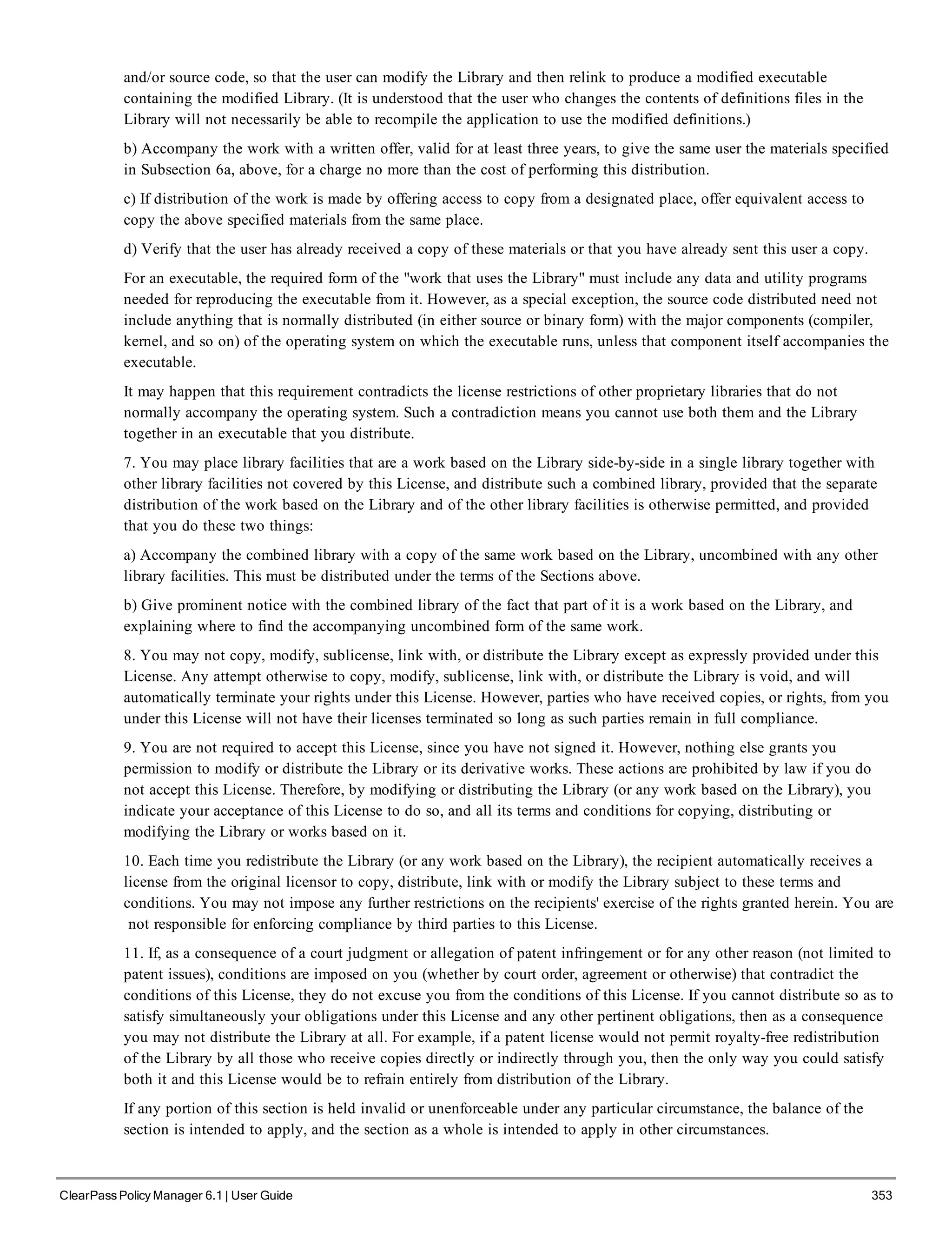 and/or source code, so that the user can modify the Library and then relink to produce a modified executable
containing the modified Library. (It is understood that the user who changes the contents of definitions files in the
Library will not necessarily be able to recompile the application to use the modified definitions.)
b) Accompany the work with a written offer, valid for at least three years, to give the same user the materials specified
in Subsection 6a, above, for a charge no more than the cost of performing this distribution.
c) If distribution of the work is made by offering access to copy from a designated place, offer equivalent access to
copy the above specified materials from the same place.
d) Verify that the user has already received a copy of these materials or that you have already sent this user a copy.
For an executable, the required form of the "work that uses the Library" must include any data and utility programs
needed for reproducing the executable from it. However, as a special exception, the source code distributed need not
include anything that is normally distributed (in either source or binary form) with the major components (compiler,
kernel, and so on) of the operating system on which the executable runs, unless that component itself accompanies the
executable.
It may happen that this requirement contradicts the license restrictions of other proprietary libraries that do not
normally accompany the operating system. Such a contradiction means you cannot use both them and the Library
together in an executable that you distribute.
7. You may place library facilities that are a work based on the Library side-by-side in a single library together with
other library facilities not covered by this License, and distribute such a combined library, provided that the separate
distribution of the work based on the Library and of the other library facilities is otherwise permitted, and provided
that you do these two things:
a) Accompany the combined library with a copy of the same work based on the Library, uncombined with any other
library facilities. This must be distributed under the terms of the Sections above.
b) Give prominent notice with the combined library of the fact that part of it is a work based on the Library, and
explaining where to find the accompanying uncombined form of the same work.
8. You may not copy, modify, sublicense, link with, or distribute the Library except as expressly provided under this
License. Any attempt otherwise to copy, modify, sublicense, link with, or distribute the Library is void, and will
automatically terminate your rights under this License. However, parties who have received copies, or rights, from you
under this License will not have their licenses terminated so long as such parties remain in full compliance.
9. You are not required to accept this License, since you have not signed it. However, nothing else grants you
permission to modify or distribute the Library or its derivative works. These actions are prohibited by law if you do
not accept this License. Therefore, by modifying or distributing the Library (or any work based on the Library), you
indicate your acceptance of this License to do so, and all its terms and conditions for copying, distributing or
modifying the Library or works based on it.
10. Each time you redistribute the Library (or any work based on the Library), the recipient automatically receives a
license from the original licensor to copy, distribute, link with or modify the Library subject to these terms and
conditions. You may not impose any further restrictions on the recipients' exercise of the rights granted herein. You are
not responsible for enforcing compliance by third parties to this License.
11. If, as a consequence of a court judgment or allegation of patent infringement or for any other reason (not limited to
patent issues), conditions are imposed on you (whether by court order, agreement or otherwise) that contradict the
conditions of this License, they do not excuse you from the conditions of this License. If you cannot distribute so as to
satisfy simultaneously your obligations under this License and any other pertinent obligations, then as a consequence
you may not distribute the Library at all. For example, if a patent license would not permit royalty-free redistribution
of the Library by all those who receive copies directly or indirectly through you, then the only way you could satisfy
both it and this License would be to refrain entirely from distribution of the Library.
If any portion of this section is held invalid or unenforceable under any particular circumstance, the balance of the
section is intended to apply, and the section as a whole is intended to apply in other circumstances.
ClearPass Policy Manager 6.1 | User Guide 353
 