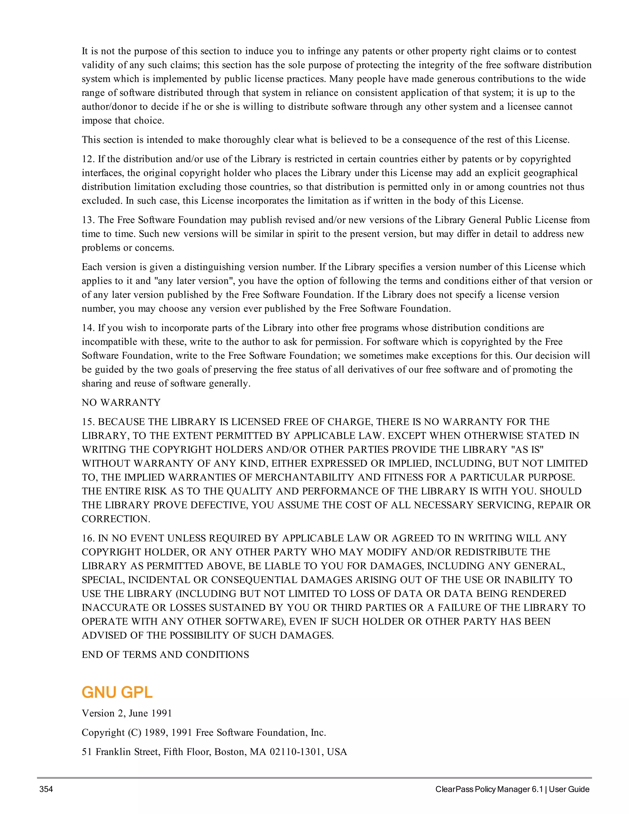 354 ClearPass Policy Manager 6.1 | User Guide
It is not the purpose of this section to induce you to infringe any patents or other property right claims or to contest
validity of any such claims; this section has the sole purpose of protecting the integrity of the free software distribution
system which is implemented by public license practices. Many people have made generous contributions to the wide
range of software distributed through that system in reliance on consistent application of that system; it is up to the
author/donor to decide if he or she is willing to distribute software through any other system and a licensee cannot
impose that choice.
This section is intended to make thoroughly clear what is believed to be a consequence of the rest of this License.
12. If the distribution and/or use of the Library is restricted in certain countries either by patents or by copyrighted
interfaces, the original copyright holder who places the Library under this License may add an explicit geographical
distribution limitation excluding those countries, so that distribution is permitted only in or among countries not thus
excluded. In such case, this License incorporates the limitation as if written in the body of this License.
13. The Free Software Foundation may publish revised and/or new versions of the Library General Public License from
time to time. Such new versions will be similar in spirit to the present version, but may differ in detail to address new
problems or concerns.
Each version is given a distinguishing version number. If the Library specifies a version number of this License which
applies to it and "any later version", you have the option of following the terms and conditions either of that version or
of any later version published by the Free Software Foundation. If the Library does not specify a license version
number, you may choose any version ever published by the Free Software Foundation.
14. If you wish to incorporate parts of the Library into other free programs whose distribution conditions are
incompatible with these, write to the author to ask for permission. For software which is copyrighted by the Free
Software Foundation, write to the Free Software Foundation; we sometimes make exceptions for this. Our decision will
be guided by the two goals of preserving the free status of all derivatives of our free software and of promoting the
sharing and reuse of software generally.
NO WARRANTY
15. BECAUSE THE LIBRARY IS LICENSED FREE OF CHARGE, THERE IS NO WARRANTY FOR THE
LIBRARY, TO THE EXTENT PERMITTED BY APPLICABLE LAW. EXCEPT WHEN OTHERWISE STATED IN
WRITING THE COPYRIGHT HOLDERS AND/OR OTHER PARTIES PROVIDE THE LIBRARY "AS IS"
WITHOUT WARRANTY OF ANY KIND, EITHER EXPRESSED OR IMPLIED, INCLUDING, BUT NOT LIMITED
TO, THE IMPLIED WARRANTIES OF MERCHANTABILITY AND FITNESS FOR A PARTICULAR PURPOSE.
THE ENTIRE RISK AS TO THE QUALITY AND PERFORMANCE OF THE LIBRARY IS WITH YOU. SHOULD
THE LIBRARY PROVE DEFECTIVE, YOU ASSUME THE COST OF ALL NECESSARY SERVICING, REPAIR OR
CORRECTION.
16. IN NO EVENT UNLESS REQUIRED BY APPLICABLE LAW OR AGREED TO IN WRITING WILL ANY
COPYRIGHT HOLDER, OR ANY OTHER PARTY WHO MAY MODIFY AND/OR REDISTRIBUTE THE
LIBRARY AS PERMITTED ABOVE, BE LIABLE TO YOU FOR DAMAGES, INCLUDING ANY GENERAL,
SPECIAL, INCIDENTAL OR CONSEQUENTIAL DAMAGES ARISING OUT OF THE USE OR INABILITY TO
USE THE LIBRARY (INCLUDING BUT NOT LIMITED TO LOSS OF DATA OR DATA BEING RENDERED
INACCURATE OR LOSSES SUSTAINED BY YOU OR THIRD PARTIES OR A FAILURE OF THE LIBRARY TO
OPERATE WITH ANY OTHER SOFTWARE), EVEN IF SUCH HOLDER OR OTHER PARTY HAS BEEN
ADVISED OF THE POSSIBILITY OF SUCH DAMAGES.
END OF TERMS AND CONDITIONS
GNU GPL
Version 2, June 1991
Copyright (C) 1989, 1991 Free Software Foundation, Inc.
51 Franklin Street, Fifth Floor, Boston, MA 02110-1301, USA
 