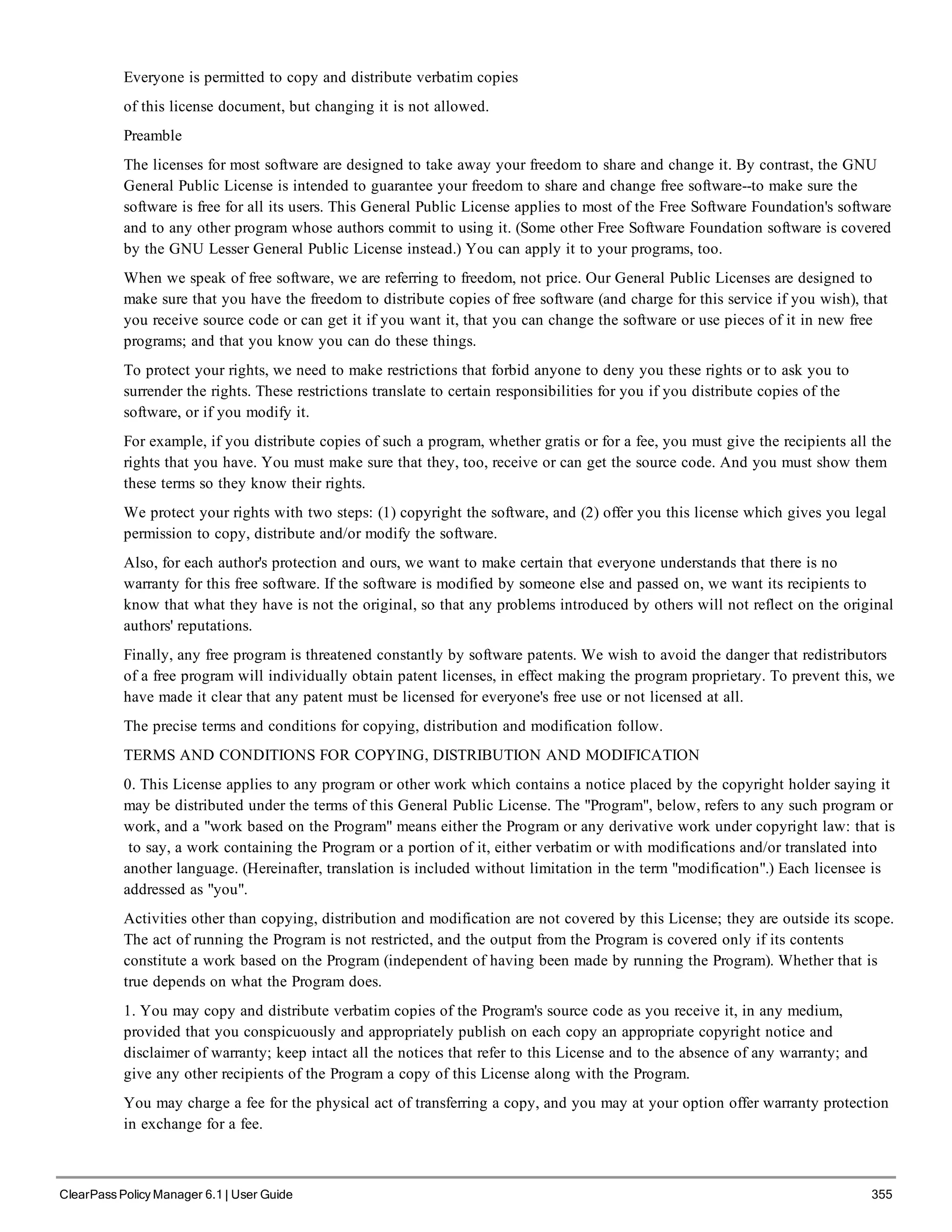 Everyone is permitted to copy and distribute verbatim copies
of this license document, but changing it is not allowed.
Preamble
The licenses for most software are designed to take away your freedom to share and change it. By contrast, the GNU
General Public License is intended to guarantee your freedom to share and change free software--to make sure the
software is free for all its users. This General Public License applies to most of the Free Software Foundation's software
and to any other program whose authors commit to using it. (Some other Free Software Foundation software is covered
by the GNU Lesser General Public License instead.) You can apply it to your programs, too.
When we speak of free software, we are referring to freedom, not price. Our General Public Licenses are designed to
make sure that you have the freedom to distribute copies of free software (and charge for this service if you wish), that
you receive source code or can get it if you want it, that you can change the software or use pieces of it in new free
programs; and that you know you can do these things.
To protect your rights, we need to make restrictions that forbid anyone to deny you these rights or to ask you to
surrender the rights. These restrictions translate to certain responsibilities for you if you distribute copies of the
software, or if you modify it.
For example, if you distribute copies of such a program, whether gratis or for a fee, you must give the recipients all the
rights that you have. You must make sure that they, too, receive or can get the source code. And you must show them
these terms so they know their rights.
We protect your rights with two steps: (1) copyright the software, and (2) offer you this license which gives you legal
permission to copy, distribute and/or modify the software.
Also, for each author's protection and ours, we want to make certain that everyone understands that there is no
warranty for this free software. If the software is modified by someone else and passed on, we want its recipients to
know that what they have is not the original, so that any problems introduced by others will not reflect on the original
authors' reputations.
Finally, any free program is threatened constantly by software patents. We wish to avoid the danger that redistributors
of a free program will individually obtain patent licenses, in effect making the program proprietary. To prevent this, we
have made it clear that any patent must be licensed for everyone's free use or not licensed at all.
The precise terms and conditions for copying, distribution and modification follow.
TERMS AND CONDITIONS FOR COPYING, DISTRIBUTION AND MODIFICATION
0. This License applies to any program or other work which contains a notice placed by the copyright holder saying it
may be distributed under the terms of this General Public License. The "Program", below, refers to any such program or
work, and a "work based on the Program" means either the Program or any derivative work under copyright law: that is
to say, a work containing the Program or a portion of it, either verbatim or with modifications and/or translated into
another language. (Hereinafter, translation is included without limitation in the term "modification".) Each licensee is
addressed as "you".
Activities other than copying, distribution and modification are not covered by this License; they are outside its scope.
The act of running the Program is not restricted, and the output from the Program is covered only if its contents
constitute a work based on the Program (independent of having been made by running the Program). Whether that is
true depends on what the Program does.
1. You may copy and distribute verbatim copies of the Program's source code as you receive it, in any medium,
provided that you conspicuously and appropriately publish on each copy an appropriate copyright notice and
disclaimer of warranty; keep intact all the notices that refer to this License and to the absence of any warranty; and
give any other recipients of the Program a copy of this License along with the Program.
You may charge a fee for the physical act of transferring a copy, and you may at your option offer warranty protection
in exchange for a fee.
ClearPass Policy Manager 6.1 | User Guide 355
 