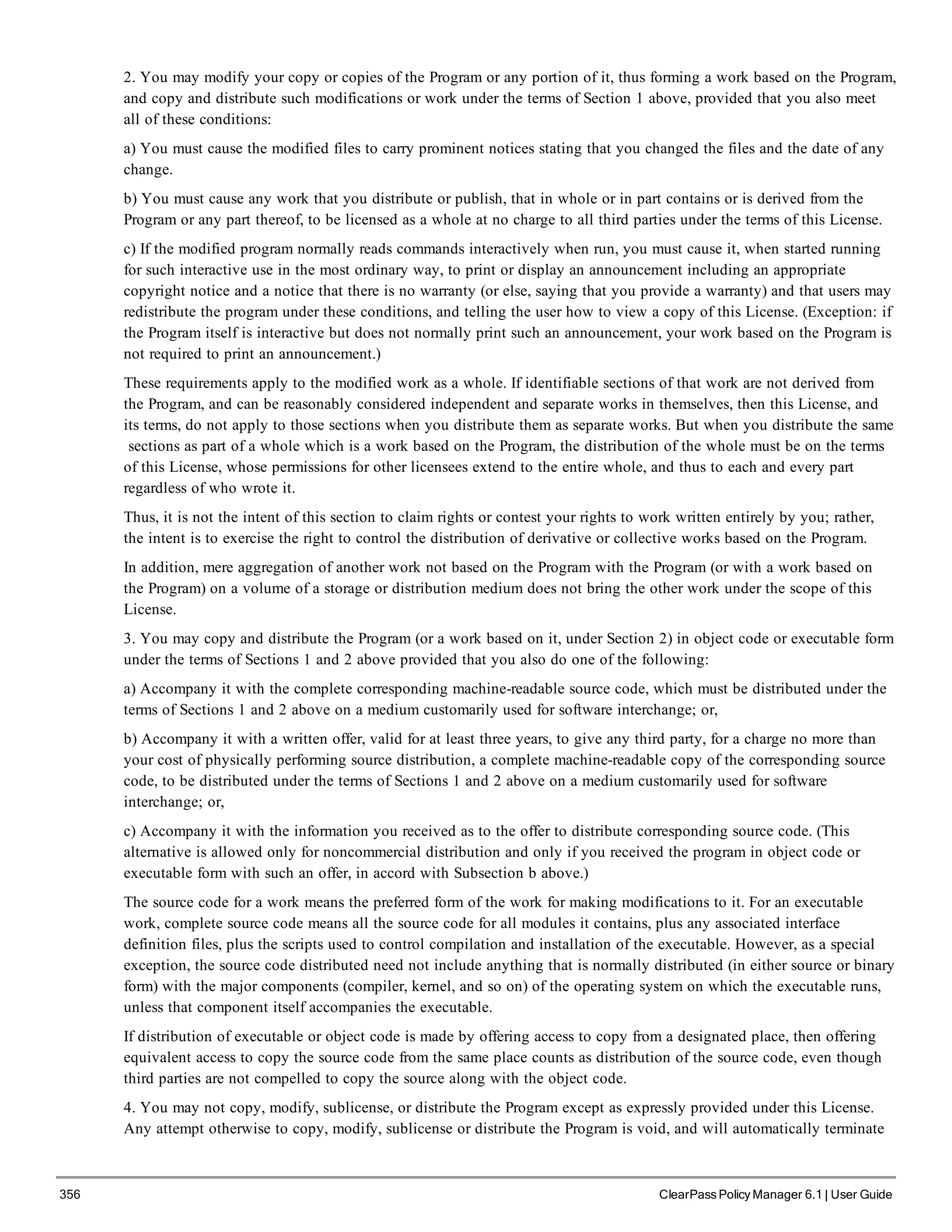 356 ClearPass Policy Manager 6.1 | User Guide
2. You may modify your copy or copies of the Program or any portion of it, thus forming a work based on the Program,
and copy and distribute such modifications or work under the terms of Section 1 above, provided that you also meet
all of these conditions:
a) You must cause the modified files to carry prominent notices stating that you changed the files and the date of any
change.
b) You must cause any work that you distribute or publish, that in whole or in part contains or is derived from the
Program or any part thereof, to be licensed as a whole at no charge to all third parties under the terms of this License.
c) If the modified program normally reads commands interactively when run, you must cause it, when started running
for such interactive use in the most ordinary way, to print or display an announcement including an appropriate
copyright notice and a notice that there is no warranty (or else, saying that you provide a warranty) and that users may
redistribute the program under these conditions, and telling the user how to view a copy of this License. (Exception: if
the Program itself is interactive but does not normally print such an announcement, your work based on the Program is
not required to print an announcement.)
These requirements apply to the modified work as a whole. If identifiable sections of that work are not derived from
the Program, and can be reasonably considered independent and separate works in themselves, then this License, and
its terms, do not apply to those sections when you distribute them as separate works. But when you distribute the same
sections as part of a whole which is a work based on the Program, the distribution of the whole must be on the terms
of this License, whose permissions for other licensees extend to the entire whole, and thus to each and every part
regardless of who wrote it.
Thus, it is not the intent of this section to claim rights or contest your rights to work written entirely by you; rather,
the intent is to exercise the right to control the distribution of derivative or collective works based on the Program.
In addition, mere aggregation of another work not based on the Program with the Program (or with a work based on
the Program) on a volume of a storage or distribution medium does not bring the other work under the scope of this
License.
3. You may copy and distribute the Program (or a work based on it, under Section 2) in object code or executable form
under the terms of Sections 1 and 2 above provided that you also do one of the following:
a) Accompany it with the complete corresponding machine-readable source code, which must be distributed under the
terms of Sections 1 and 2 above on a medium customarily used for software interchange; or,
b) Accompany it with a written offer, valid for at least three years, to give any third party, for a charge no more than
your cost of physically performing source distribution, a complete machine-readable copy of the corresponding source
code, to be distributed under the terms of Sections 1 and 2 above on a medium customarily used for software
interchange; or,
c) Accompany it with the information you received as to the offer to distribute corresponding source code. (This
alternative is allowed only for noncommercial distribution and only if you received the program in object code or
executable form with such an offer, in accord with Subsection b above.)
The source code for a work means the preferred form of the work for making modifications to it. For an executable
work, complete source code means all the source code for all modules it contains, plus any associated interface
definition files, plus the scripts used to control compilation and installation of the executable. However, as a special
exception, the source code distributed need not include anything that is normally distributed (in either source or binary
form) with the major components (compiler, kernel, and so on) of the operating system on which the executable runs,
unless that component itself accompanies the executable.
If distribution of executable or object code is made by offering access to copy from a designated place, then offering
equivalent access to copy the source code from the same place counts as distribution of the source code, even though
third parties are not compelled to copy the source along with the object code.
4. You may not copy, modify, sublicense, or distribute the Program except as expressly provided under this License.
Any attempt otherwise to copy, modify, sublicense or distribute the Program is void, and will automatically terminate
 