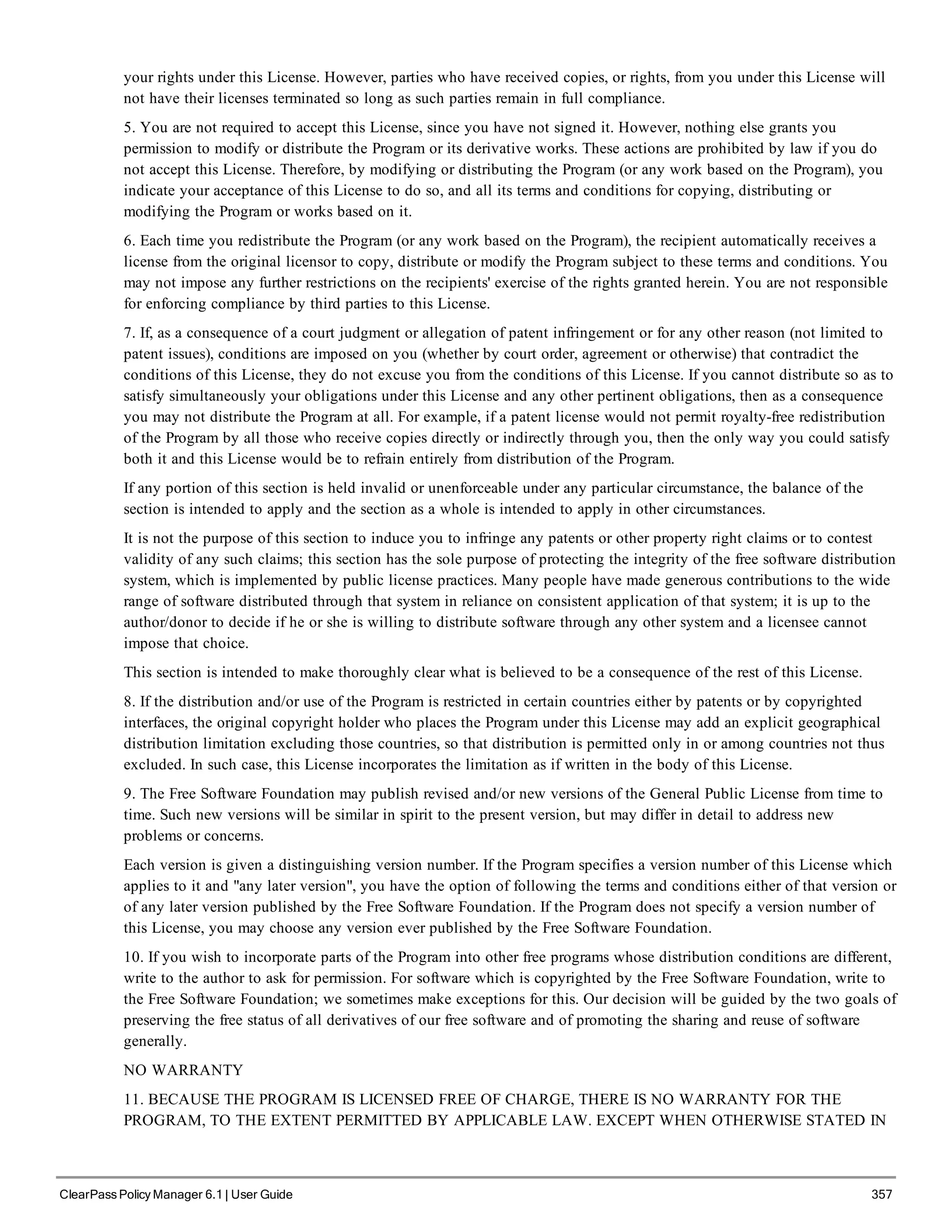 your rights under this License. However, parties who have received copies, or rights, from you under this License will
not have their licenses terminated so long as such parties remain in full compliance.
5. You are not required to accept this License, since you have not signed it. However, nothing else grants you
permission to modify or distribute the Program or its derivative works. These actions are prohibited by law if you do
not accept this License. Therefore, by modifying or distributing the Program (or any work based on the Program), you
indicate your acceptance of this License to do so, and all its terms and conditions for copying, distributing or
modifying the Program or works based on it.
6. Each time you redistribute the Program (or any work based on the Program), the recipient automatically receives a
license from the original licensor to copy, distribute or modify the Program subject to these terms and conditions. You
may not impose any further restrictions on the recipients' exercise of the rights granted herein. You are not responsible
for enforcing compliance by third parties to this License.
7. If, as a consequence of a court judgment or allegation of patent infringement or for any other reason (not limited to
patent issues), conditions are imposed on you (whether by court order, agreement or otherwise) that contradict the
conditions of this License, they do not excuse you from the conditions of this License. If you cannot distribute so as to
satisfy simultaneously your obligations under this License and any other pertinent obligations, then as a consequence
you may not distribute the Program at all. For example, if a patent license would not permit royalty-free redistribution
of the Program by all those who receive copies directly or indirectly through you, then the only way you could satisfy
both it and this License would be to refrain entirely from distribution of the Program.
If any portion of this section is held invalid or unenforceable under any particular circumstance, the balance of the
section is intended to apply and the section as a whole is intended to apply in other circumstances.
It is not the purpose of this section to induce you to infringe any patents or other property right claims or to contest
validity of any such claims; this section has the sole purpose of protecting the integrity of the free software distribution
system, which is implemented by public license practices. Many people have made generous contributions to the wide
range of software distributed through that system in reliance on consistent application of that system; it is up to the
author/donor to decide if he or she is willing to distribute software through any other system and a licensee cannot
impose that choice.
This section is intended to make thoroughly clear what is believed to be a consequence of the rest of this License.
8. If the distribution and/or use of the Program is restricted in certain countries either by patents or by copyrighted
interfaces, the original copyright holder who places the Program under this License may add an explicit geographical
distribution limitation excluding those countries, so that distribution is permitted only in or among countries not thus
excluded. In such case, this License incorporates the limitation as if written in the body of this License.
9. The Free Software Foundation may publish revised and/or new versions of the General Public License from time to
time. Such new versions will be similar in spirit to the present version, but may differ in detail to address new
problems or concerns.
Each version is given a distinguishing version number. If the Program specifies a version number of this License which
applies to it and "any later version", you have the option of following the terms and conditions either of that version or
of any later version published by the Free Software Foundation. If the Program does not specify a version number of
this License, you may choose any version ever published by the Free Software Foundation.
10. If you wish to incorporate parts of the Program into other free programs whose distribution conditions are different,
write to the author to ask for permission. For software which is copyrighted by the Free Software Foundation, write to
the Free Software Foundation; we sometimes make exceptions for this. Our decision will be guided by the two goals of
preserving the free status of all derivatives of our free software and of promoting the sharing and reuse of software
generally.
NO WARRANTY
11. BECAUSE THE PROGRAM IS LICENSED FREE OF CHARGE, THERE IS NO WARRANTY FOR THE
PROGRAM, TO THE EXTENT PERMITTED BY APPLICABLE LAW. EXCEPT WHEN OTHERWISE STATED IN
ClearPass Policy Manager 6.1 | User Guide 357
 