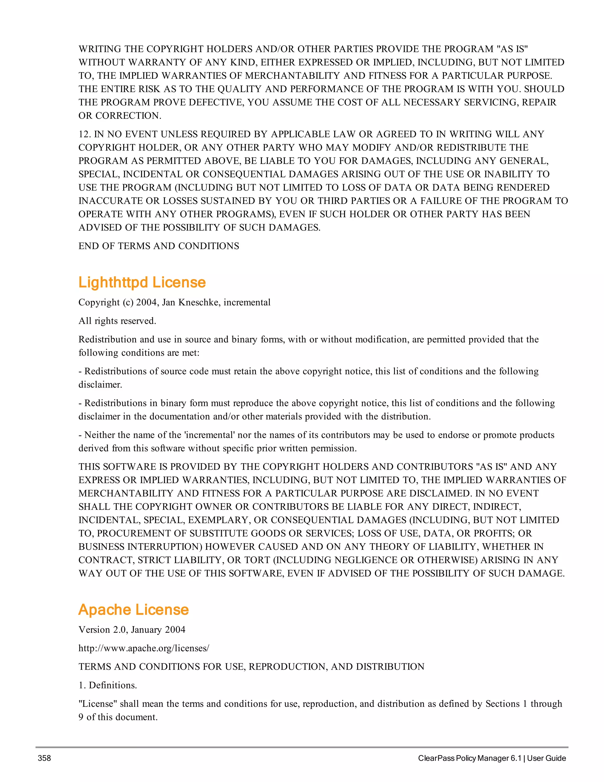 358 ClearPass Policy Manager 6.1 | User Guide
WRITING THE COPYRIGHT HOLDERS AND/OR OTHER PARTIES PROVIDE THE PROGRAM "AS IS"
WITHOUT WARRANTY OF ANY KIND, EITHER EXPRESSED OR IMPLIED, INCLUDING, BUT NOT LIMITED
TO, THE IMPLIED WARRANTIES OF MERCHANTABILITY AND FITNESS FOR A PARTICULAR PURPOSE.
THE ENTIRE RISK AS TO THE QUALITY AND PERFORMANCE OF THE PROGRAM IS WITH YOU. SHOULD
THE PROGRAM PROVE DEFECTIVE, YOU ASSUME THE COST OF ALL NECESSARY SERVICING, REPAIR
OR CORRECTION.
12. IN NO EVENT UNLESS REQUIRED BY APPLICABLE LAW OR AGREED TO IN WRITING WILL ANY
COPYRIGHT HOLDER, OR ANY OTHER PARTY WHO MAY MODIFY AND/OR REDISTRIBUTE THE
PROGRAM AS PERMITTED ABOVE, BE LIABLE TO YOU FOR DAMAGES, INCLUDING ANY GENERAL,
SPECIAL, INCIDENTAL OR CONSEQUENTIAL DAMAGES ARISING OUT OF THE USE OR INABILITY TO
USE THE PROGRAM (INCLUDING BUT NOT LIMITED TO LOSS OF DATA OR DATA BEING RENDERED
INACCURATE OR LOSSES SUSTAINED BY YOU OR THIRD PARTIES OR A FAILURE OF THE PROGRAM TO
OPERATE WITH ANY OTHER PROGRAMS), EVEN IF SUCH HOLDER OR OTHER PARTY HAS BEEN
ADVISED OF THE POSSIBILITY OF SUCH DAMAGES.
END OF TERMS AND CONDITIONS
Lighthttpd License
Copyright (c) 2004, Jan Kneschke, incremental
All rights reserved.
Redistribution and use in source and binary forms, with or without modification, are permitted provided that the
following conditions are met:
- Redistributions of source code must retain the above copyright notice, this list of conditions and the following
disclaimer.
- Redistributions in binary form must reproduce the above copyright notice, this list of conditions and the following
disclaimer in the documentation and/or other materials provided with the distribution.
- Neither the name of the 'incremental' nor the names of its contributors may be used to endorse or promote products
derived from this software without specific prior written permission.
THIS SOFTWARE IS PROVIDED BY THE COPYRIGHT HOLDERS AND CONTRIBUTORS "AS IS" AND ANY
EXPRESS OR IMPLIED WARRANTIES, INCLUDING, BUT NOT LIMITED TO, THE IMPLIED WARRANTIES OF
MERCHANTABILITY AND FITNESS FOR A PARTICULAR PURPOSE ARE DISCLAIMED. IN NO EVENT
SHALL THE COPYRIGHT OWNER OR CONTRIBUTORS BE LIABLE FOR ANY DIRECT, INDIRECT,
INCIDENTAL, SPECIAL, EXEMPLARY, OR CONSEQUENTIAL DAMAGES (INCLUDING, BUT NOT LIMITED
TO, PROCUREMENT OF SUBSTITUTE GOODS OR SERVICES; LOSS OF USE, DATA, OR PROFITS; OR
BUSINESS INTERRUPTION) HOWEVER CAUSED AND ON ANY THEORY OF LIABILITY, WHETHER IN
CONTRACT, STRICT LIABILITY, OR TORT (INCLUDING NEGLIGENCE OR OTHERWISE) ARISING IN ANY
WAY OUT OF THE USE OF THIS SOFTWARE, EVEN IF ADVISED OF THE POSSIBILITY OF SUCH DAMAGE.
Apache License
Version 2.0, January 2004
http://www.apache.org/licenses/
TERMS AND CONDITIONS FOR USE, REPRODUCTION, AND DISTRIBUTION
1. Definitions.
"License" shall mean the terms and conditions for use, reproduction, and distribution as defined by Sections 1 through
9 of this document.
 