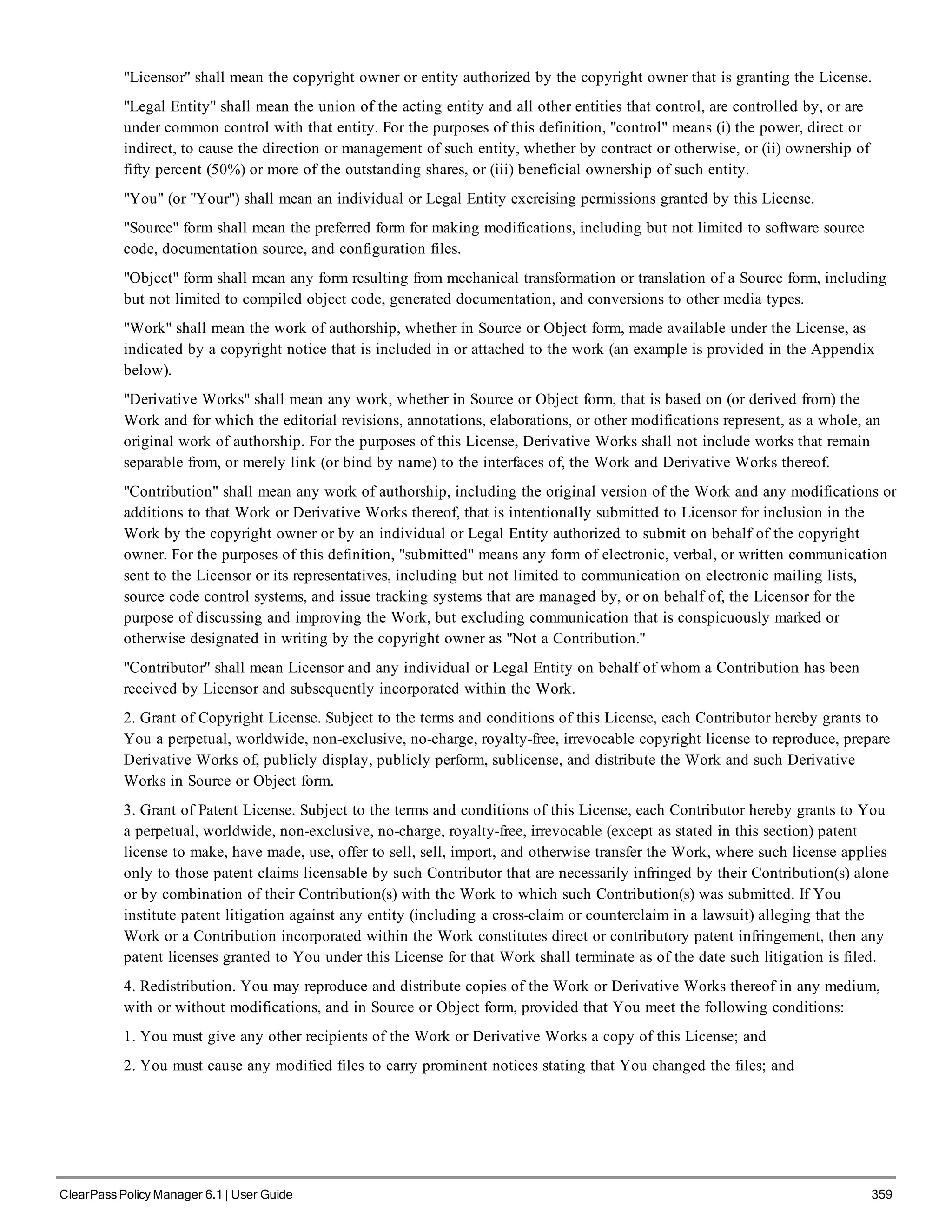 "Licensor" shall mean the copyright owner or entity authorized by the copyright owner that is granting the License.
"Legal Entity" shall mean the union of the acting entity and all other entities that control, are controlled by, or are
under common control with that entity. For the purposes of this definition, "control" means (i) the power, direct or
indirect, to cause the direction or management of such entity, whether by contract or otherwise, or (ii) ownership of
fifty percent (50%) or more of the outstanding shares, or (iii) beneficial ownership of such entity.
"You" (or "Your") shall mean an individual or Legal Entity exercising permissions granted by this License.
"Source" form shall mean the preferred form for making modifications, including but not limited to software source
code, documentation source, and configuration files.
"Object" form shall mean any form resulting from mechanical transformation or translation of a Source form, including
but not limited to compiled object code, generated documentation, and conversions to other media types.
"Work" shall mean the work of authorship, whether in Source or Object form, made available under the License, as
indicated by a copyright notice that is included in or attached to the work (an example is provided in the Appendix
below).
"Derivative Works" shall mean any work, whether in Source or Object form, that is based on (or derived from) the
Work and for which the editorial revisions, annotations, elaborations, or other modifications represent, as a whole, an
original work of authorship. For the purposes of this License, Derivative Works shall not include works that remain
separable from, or merely link (or bind by name) to the interfaces of, the Work and Derivative Works thereof.
"Contribution" shall mean any work of authorship, including the original version of the Work and any modifications or
additions to that Work or Derivative Works thereof, that is intentionally submitted to Licensor for inclusion in the
Work by the copyright owner or by an individual or Legal Entity authorized to submit on behalf of the copyright
owner. For the purposes of this definition, "submitted" means any form of electronic, verbal, or written communication
sent to the Licensor or its representatives, including but not limited to communication on electronic mailing lists,
source code control systems, and issue tracking systems that are managed by, or on behalf of, the Licensor for the
purpose of discussing and improving the Work, but excluding communication that is conspicuously marked or
otherwise designated in writing by the copyright owner as "Not a Contribution."
"Contributor" shall mean Licensor and any individual or Legal Entity on behalf of whom a Contribution has been
received by Licensor and subsequently incorporated within the Work.
2. Grant of Copyright License. Subject to the terms and conditions of this License, each Contributor hereby grants to
You a perpetual, worldwide, non-exclusive, no-charge, royalty-free, irrevocable copyright license to reproduce, prepare
Derivative Works of, publicly display, publicly perform, sublicense, and distribute the Work and such Derivative
Works in Source or Object form.
3. Grant of Patent License. Subject to the terms and conditions of this License, each Contributor hereby grants to You
a perpetual, worldwide, non-exclusive, no-charge, royalty-free, irrevocable (except as stated in this section) patent
license to make, have made, use, offer to sell, sell, import, and otherwise transfer the Work, where such license applies
only to those patent claims licensable by such Contributor that are necessarily infringed by their Contribution(s) alone
or by combination of their Contribution(s) with the Work to which such Contribution(s) was submitted. If You
institute patent litigation against any entity (including a cross-claim or counterclaim in a lawsuit) alleging that the
Work or a Contribution incorporated within the Work constitutes direct or contributory patent infringement, then any
patent licenses granted to You under this License for that Work shall terminate as of the date such litigation is filed.
4. Redistribution. You may reproduce and distribute copies of the Work or Derivative Works thereof in any medium,
with or without modifications, and in Source or Object form, provided that You meet the following conditions:
1. You must give any other recipients of the Work or Derivative Works a copy of this License; and
2. You must cause any modified files to carry prominent notices stating that You changed the files; and
ClearPass Policy Manager 6.1 | User Guide 359
 