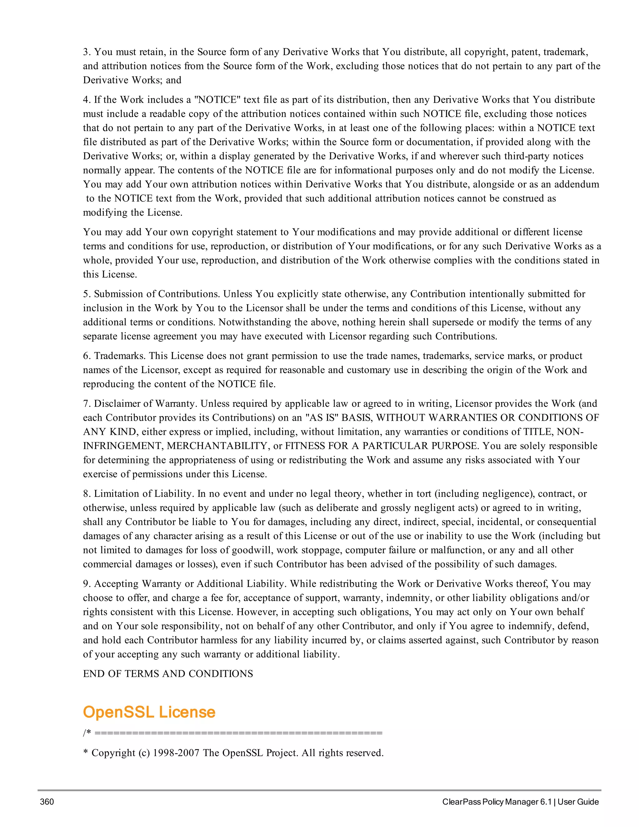 360 ClearPass Policy Manager 6.1 | User Guide
3. You must retain, in the Source form of any Derivative Works that You distribute, all copyright, patent, trademark,
and attribution notices from the Source form of the Work, excluding those notices that do not pertain to any part of the
Derivative Works; and
4. If the Work includes a "NOTICE" text file as part of its distribution, then any Derivative Works that You distribute
must include a readable copy of the attribution notices contained within such NOTICE file, excluding those notices
that do not pertain to any part of the Derivative Works, in at least one of the following places: within a NOTICE text
file distributed as part of the Derivative Works; within the Source form or documentation, if provided along with the
Derivative Works; or, within a display generated by the Derivative Works, if and wherever such third-party notices
normally appear. The contents of the NOTICE file are for informational purposes only and do not modify the License.
You may add Your own attribution notices within Derivative Works that You distribute, alongside or as an addendum
to the NOTICE text from the Work, provided that such additional attribution notices cannot be construed as
modifying the License.
You may add Your own copyright statement to Your modifications and may provide additional or different license
terms and conditions for use, reproduction, or distribution of Your modifications, or for any such Derivative Works as a
whole, provided Your use, reproduction, and distribution of the Work otherwise complies with the conditions stated in
this License.
5. Submission of Contributions. Unless You explicitly state otherwise, any Contribution intentionally submitted for
inclusion in the Work by You to the Licensor shall be under the terms and conditions of this License, without any
additional terms or conditions. Notwithstanding the above, nothing herein shall supersede or modify the terms of any
separate license agreement you may have executed with Licensor regarding such Contributions.
6. Trademarks. This License does not grant permission to use the trade names, trademarks, service marks, or product
names of the Licensor, except as required for reasonable and customary use in describing the origin of the Work and
reproducing the content of the NOTICE file.
7. Disclaimer of Warranty. Unless required by applicable law or agreed to in writing, Licensor provides the Work (and
each Contributor provides its Contributions) on an "AS IS" BASIS, WITHOUT WARRANTIES OR CONDITIONS OF
ANY KIND, either express or implied, including, without limitation, any warranties or conditions of TITLE, NON-
INFRINGEMENT, MERCHANTABILITY, or FITNESS FOR A PARTICULAR PURPOSE. You are solely responsible
for determining the appropriateness of using or redistributing the Work and assume any risks associated with Your
exercise of permissions under this License.
8. Limitation of Liability. In no event and under no legal theory, whether in tort (including negligence), contract, or
otherwise, unless required by applicable law (such as deliberate and grossly negligent acts) or agreed to in writing,
shall any Contributor be liable to You for damages, including any direct, indirect, special, incidental, or consequential
damages of any character arising as a result of this License or out of the use or inability to use the Work (including but
not limited to damages for loss of goodwill, work stoppage, computer failure or malfunction, or any and all other
commercial damages or losses), even if such Contributor has been advised of the possibility of such damages.
9. Accepting Warranty or Additional Liability. While redistributing the Work or Derivative Works thereof, You may
choose to offer, and charge a fee for, acceptance of support, warranty, indemnity, or other liability obligations and/or
rights consistent with this License. However, in accepting such obligations, You may act only on Your own behalf
and on Your sole responsibility, not on behalf of any other Contributor, and only if You agree to indemnify, defend,
and hold each Contributor harmless for any liability incurred by, or claims asserted against, such Contributor by reason
of your accepting any such warranty or additional liability.
END OF TERMS AND CONDITIONS
OpenSSL License
/* ==============================================
* Copyright (c) 1998-2007 The OpenSSL Project. All rights reserved.
 