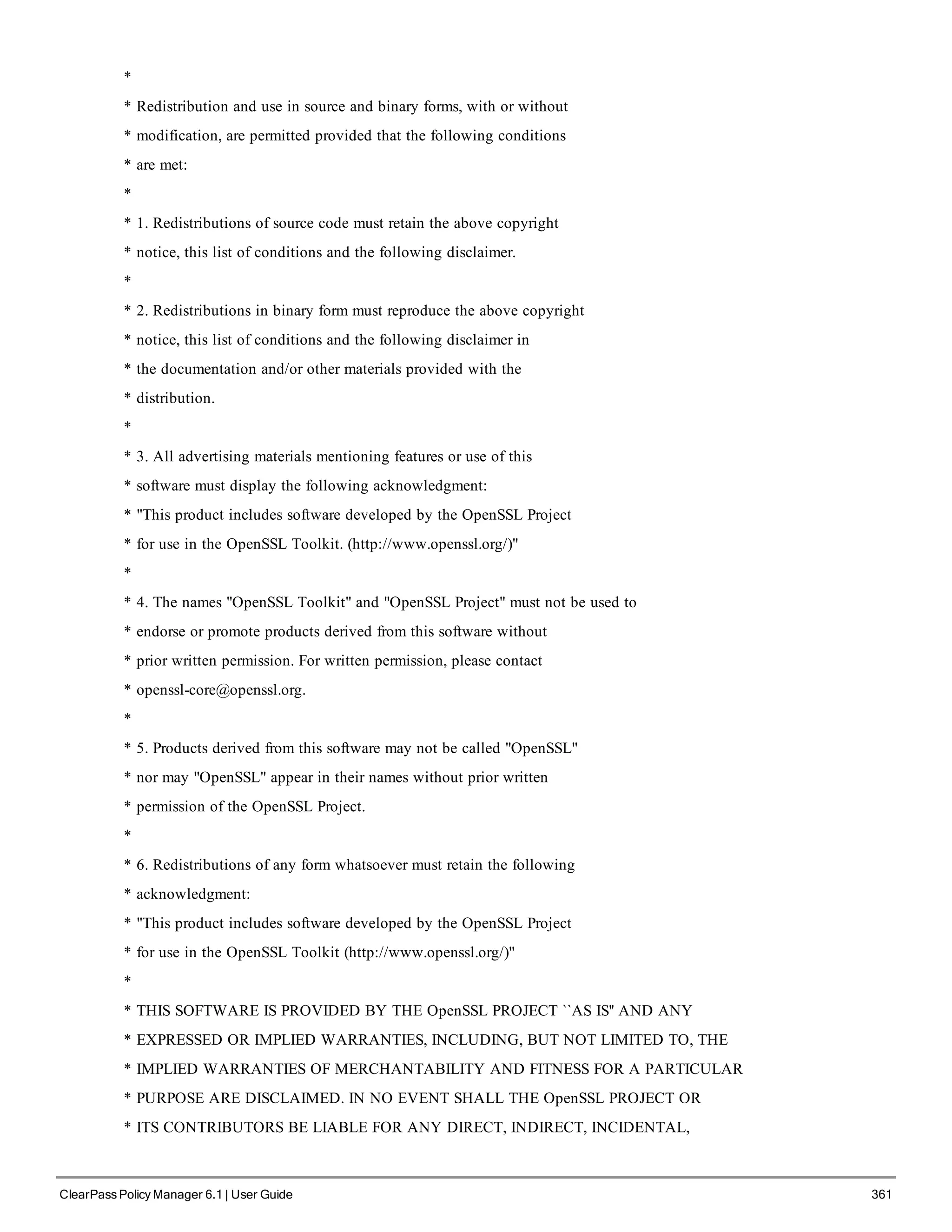 *
* Redistribution and use in source and binary forms, with or without
* modification, are permitted provided that the following conditions
* are met:
*
* 1. Redistributions of source code must retain the above copyright
* notice, this list of conditions and the following disclaimer.
*
* 2. Redistributions in binary form must reproduce the above copyright
* notice, this list of conditions and the following disclaimer in
* the documentation and/or other materials provided with the
* distribution.
*
* 3. All advertising materials mentioning features or use of this
* software must display the following acknowledgment:
* "This product includes software developed by the OpenSSL Project
* for use in the OpenSSL Toolkit. (http://www.openssl.org/)"
*
* 4. The names "OpenSSL Toolkit" and "OpenSSL Project" must not be used to
* endorse or promote products derived from this software without
* prior written permission. For written permission, please contact
* openssl-core@openssl.org.
*
* 5. Products derived from this software may not be called "OpenSSL"
* nor may "OpenSSL" appear in their names without prior written
* permission of the OpenSSL Project.
*
* 6. Redistributions of any form whatsoever must retain the following
* acknowledgment:
* "This product includes software developed by the OpenSSL Project
* for use in the OpenSSL Toolkit (http://www.openssl.org/)"
*
* THIS SOFTWARE IS PROVIDED BY THE OpenSSL PROJECT ``AS IS'' AND ANY
* EXPRESSED OR IMPLIED WARRANTIES, INCLUDING, BUT NOT LIMITED TO, THE
* IMPLIED WARRANTIES OF MERCHANTABILITY AND FITNESS FOR A PARTICULAR
* PURPOSE ARE DISCLAIMED. IN NO EVENT SHALL THE OpenSSL PROJECT OR
* ITS CONTRIBUTORS BE LIABLE FOR ANY DIRECT, INDIRECT, INCIDENTAL,
ClearPass Policy Manager 6.1 | User Guide 361
 
