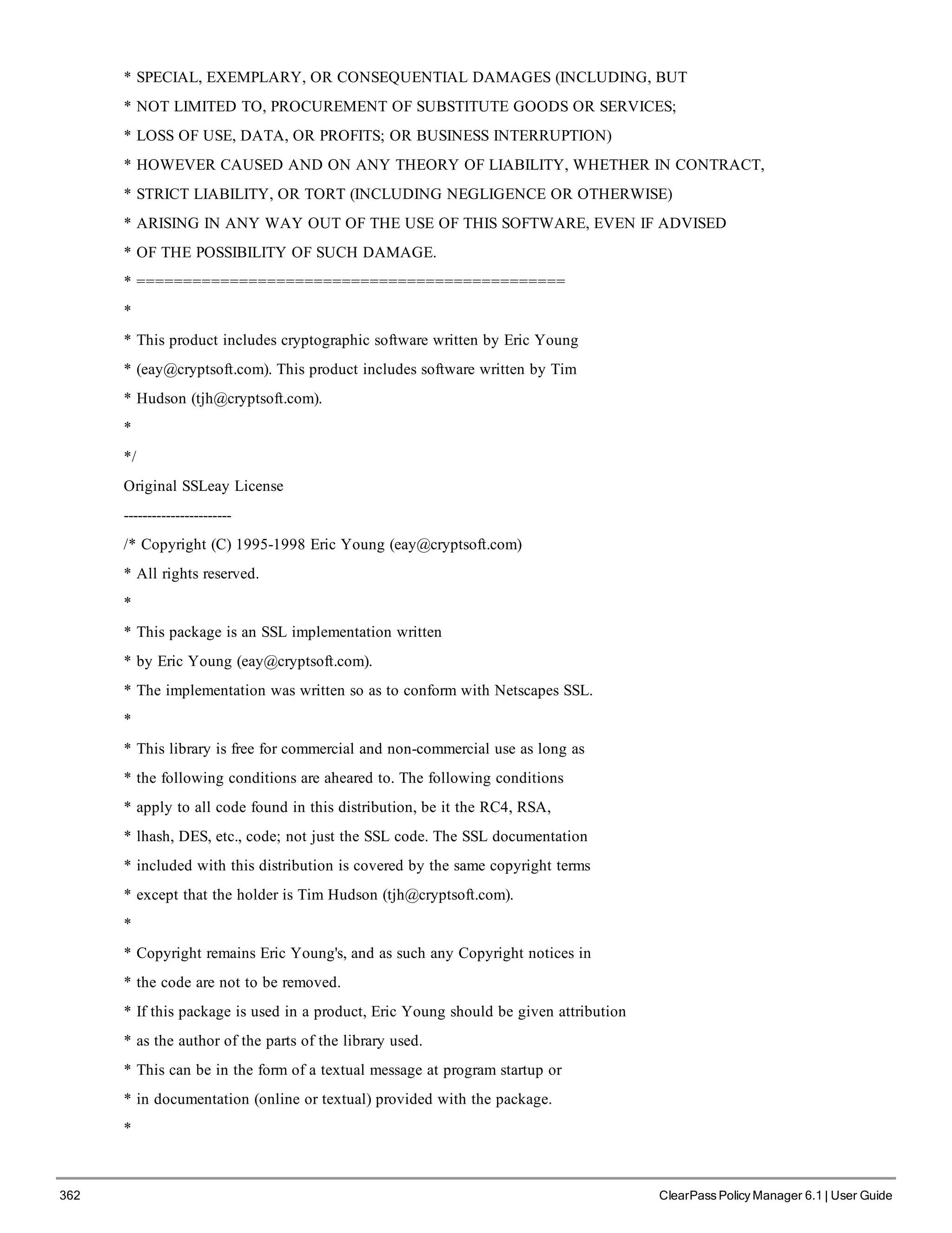 362 ClearPass Policy Manager 6.1 | User Guide
* SPECIAL, EXEMPLARY, OR CONSEQUENTIAL DAMAGES (INCLUDING, BUT
* NOT LIMITED TO, PROCUREMENT OF SUBSTITUTE GOODS OR SERVICES;
* LOSS OF USE, DATA, OR PROFITS; OR BUSINESS INTERRUPTION)
* HOWEVER CAUSED AND ON ANY THEORY OF LIABILITY, WHETHER IN CONTRACT,
* STRICT LIABILITY, OR TORT (INCLUDING NEGLIGENCE OR OTHERWISE)
* ARISING IN ANY WAY OUT OF THE USE OF THIS SOFTWARE, EVEN IF ADVISED
* OF THE POSSIBILITY OF SUCH DAMAGE.
* ==============================================
*
* This product includes cryptographic software written by Eric Young
* (eay@cryptsoft.com). This product includes software written by Tim
* Hudson (tjh@cryptsoft.com).
*
*/
Original SSLeay License
-----------------------
/* Copyright (C) 1995-1998 Eric Young (eay@cryptsoft.com)
* All rights reserved.
*
* This package is an SSL implementation written
* by Eric Young (eay@cryptsoft.com).
* The implementation was written so as to conform with Netscapes SSL.
*
* This library is free for commercial and non-commercial use as long as
* the following conditions are aheared to. The following conditions
* apply to all code found in this distribution, be it the RC4, RSA,
* lhash, DES, etc., code; not just the SSL code. The SSL documentation
* included with this distribution is covered by the same copyright terms
* except that the holder is Tim Hudson (tjh@cryptsoft.com).
*
* Copyright remains Eric Young's, and as such any Copyright notices in
* the code are not to be removed.
* If this package is used in a product, Eric Young should be given attribution
* as the author of the parts of the library used.
* This can be in the form of a textual message at program startup or
* in documentation (online or textual) provided with the package.
*
 