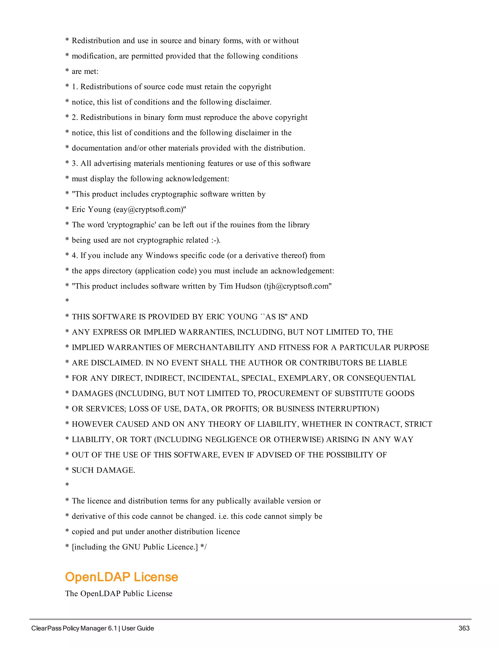 * Redistribution and use in source and binary forms, with or without
* modification, are permitted provided that the following conditions
* are met:
* 1. Redistributions of source code must retain the copyright
* notice, this list of conditions and the following disclaimer.
* 2. Redistributions in binary form must reproduce the above copyright
* notice, this list of conditions and the following disclaimer in the
* documentation and/or other materials provided with the distribution.
* 3. All advertising materials mentioning features or use of this software
* must display the following acknowledgement:
* "This product includes cryptographic software written by
* Eric Young (eay@cryptsoft.com)"
* The word 'cryptographic' can be left out if the rouines from the library
* being used are not cryptographic related :-).
* 4. If you include any Windows specific code (or a derivative thereof) from
* the apps directory (application code) you must include an acknowledgement:
* "This product includes software written by Tim Hudson (tjh@cryptsoft.com"
*
* THIS SOFTWARE IS PROVIDED BY ERIC YOUNG ``AS IS'' AND
* ANY EXPRESS OR IMPLIED WARRANTIES, INCLUDING, BUT NOT LIMITED TO, THE
* IMPLIED WARRANTIES OF MERCHANTABILITY AND FITNESS FOR A PARTICULAR PURPOSE
* ARE DISCLAIMED. IN NO EVENT SHALL THE AUTHOR OR CONTRIBUTORS BE LIABLE
* FOR ANY DIRECT, INDIRECT, INCIDENTAL, SPECIAL, EXEMPLARY, OR CONSEQUENTIAL
* DAMAGES (INCLUDING, BUT NOT LIMITED TO, PROCUREMENT OF SUBSTITUTE GOODS
* OR SERVICES; LOSS OF USE, DATA, OR PROFITS; OR BUSINESS INTERRUPTION)
* HOWEVER CAUSED AND ON ANY THEORY OF LIABILITY, WHETHER IN CONTRACT, STRICT
* LIABILITY, OR TORT (INCLUDING NEGLIGENCE OR OTHERWISE) ARISING IN ANY WAY
* OUT OF THE USE OF THIS SOFTWARE, EVEN IF ADVISED OF THE POSSIBILITY OF
* SUCH DAMAGE.
*
* The licence and distribution terms for any publically available version or
* derivative of this code cannot be changed. i.e. this code cannot simply be
* copied and put under another distribution licence
* [including the GNU Public Licence.] */
OpenLDAP License
The OpenLDAP Public License
ClearPass Policy Manager 6.1 | User Guide 363
 