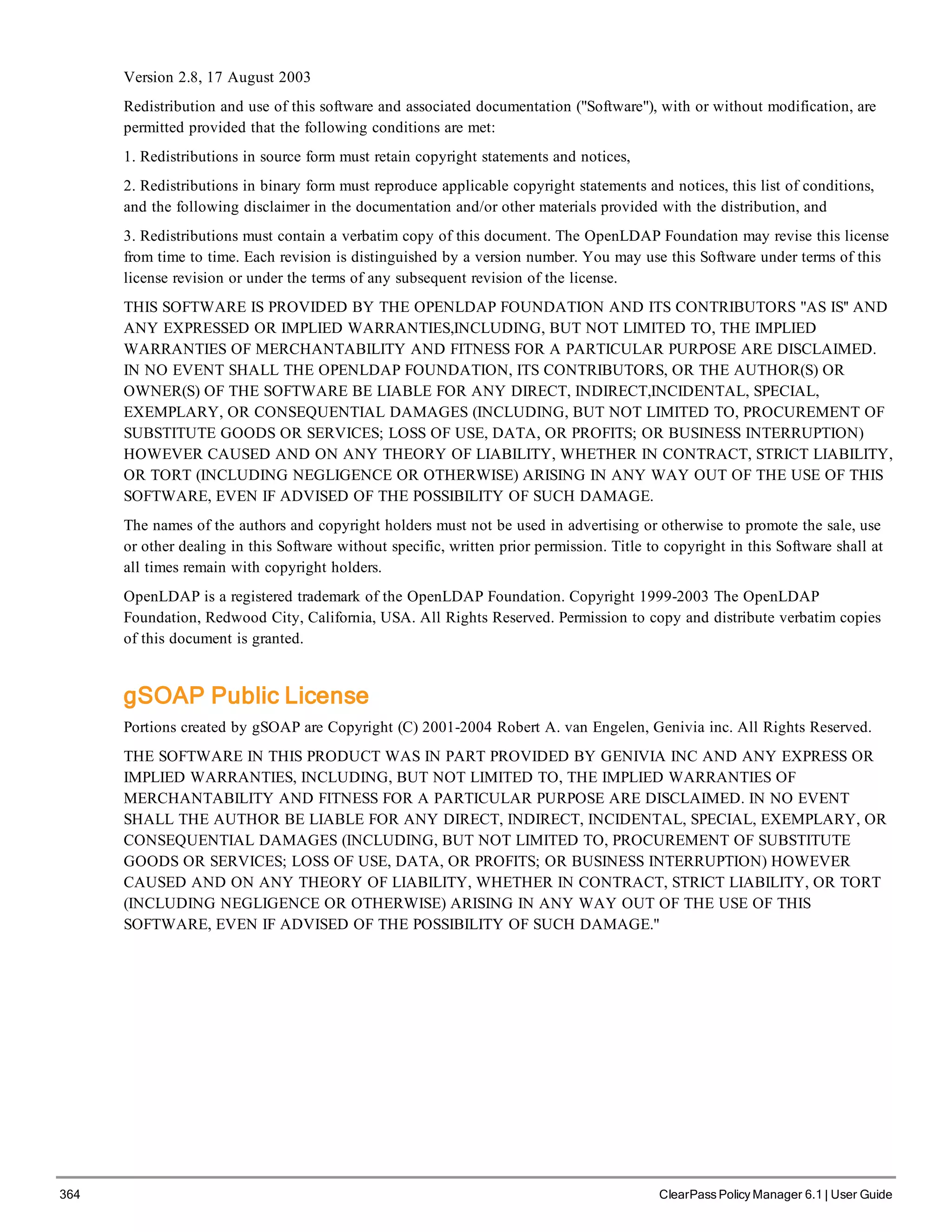 364 ClearPass Policy Manager 6.1 | User Guide
Version 2.8, 17 August 2003
Redistribution and use of this software and associated documentation ("Software"), with or without modification, are
permitted provided that the following conditions are met:
1. Redistributions in source form must retain copyright statements and notices,
2. Redistributions in binary form must reproduce applicable copyright statements and notices, this list of conditions,
and the following disclaimer in the documentation and/or other materials provided with the distribution, and
3. Redistributions must contain a verbatim copy of this document. The OpenLDAP Foundation may revise this license
from time to time. Each revision is distinguished by a version number. You may use this Software under terms of this
license revision or under the terms of any subsequent revision of the license.
THIS SOFTWARE IS PROVIDED BY THE OPENLDAP FOUNDATION AND ITS CONTRIBUTORS "AS IS'' AND
ANY EXPRESSED OR IMPLIED WARRANTIES,INCLUDING, BUT NOT LIMITED TO, THE IMPLIED
WARRANTIES OF MERCHANTABILITY AND FITNESS FOR A PARTICULAR PURPOSE ARE DISCLAIMED.
IN NO EVENT SHALL THE OPENLDAP FOUNDATION, ITS CONTRIBUTORS, OR THE AUTHOR(S) OR
OWNER(S) OF THE SOFTWARE BE LIABLE FOR ANY DIRECT, INDIRECT,INCIDENTAL, SPECIAL,
EXEMPLARY, OR CONSEQUENTIAL DAMAGES (INCLUDING, BUT NOT LIMITED TO, PROCUREMENT OF
SUBSTITUTE GOODS OR SERVICES; LOSS OF USE, DATA, OR PROFITS; OR BUSINESS INTERRUPTION)
HOWEVER CAUSED AND ON ANY THEORY OF LIABILITY, WHETHER IN CONTRACT, STRICT LIABILITY,
OR TORT (INCLUDING NEGLIGENCE OR OTHERWISE) ARISING IN ANY WAY OUT OF THE USE OF THIS
SOFTWARE, EVEN IF ADVISED OF THE POSSIBILITY OF SUCH DAMAGE.
The names of the authors and copyright holders must not be used in advertising or otherwise to promote the sale, use
or other dealing in this Software without specific, written prior permission. Title to copyright in this Software shall at
all times remain with copyright holders.
OpenLDAP is a registered trademark of the OpenLDAP Foundation. Copyright 1999-2003 The OpenLDAP
Foundation, Redwood City, California, USA. All Rights Reserved. Permission to copy and distribute verbatim copies
of this document is granted.
gSOAP Public License
Portions created by gSOAP are Copyright (C) 2001-2004 Robert A. van Engelen, Genivia inc. All Rights Reserved.
THE SOFTWARE IN THIS PRODUCT WAS IN PART PROVIDED BY GENIVIA INC AND ANY EXPRESS OR
IMPLIED WARRANTIES, INCLUDING, BUT NOT LIMITED TO, THE IMPLIED WARRANTIES OF
MERCHANTABILITY AND FITNESS FOR A PARTICULAR PURPOSE ARE DISCLAIMED. IN NO EVENT
SHALL THE AUTHOR BE LIABLE FOR ANY DIRECT, INDIRECT, INCIDENTAL, SPECIAL, EXEMPLARY, OR
CONSEQUENTIAL DAMAGES (INCLUDING, BUT NOT LIMITED TO, PROCUREMENT OF SUBSTITUTE
GOODS OR SERVICES; LOSS OF USE, DATA, OR PROFITS; OR BUSINESS INTERRUPTION) HOWEVER
CAUSED AND ON ANY THEORY OF LIABILITY, WHETHER IN CONTRACT, STRICT LIABILITY, OR TORT
(INCLUDING NEGLIGENCE OR OTHERWISE) ARISING IN ANY WAY OUT OF THE USE OF THIS
SOFTWARE, EVEN IF ADVISED OF THE POSSIBILITY OF SUCH DAMAGE."
 