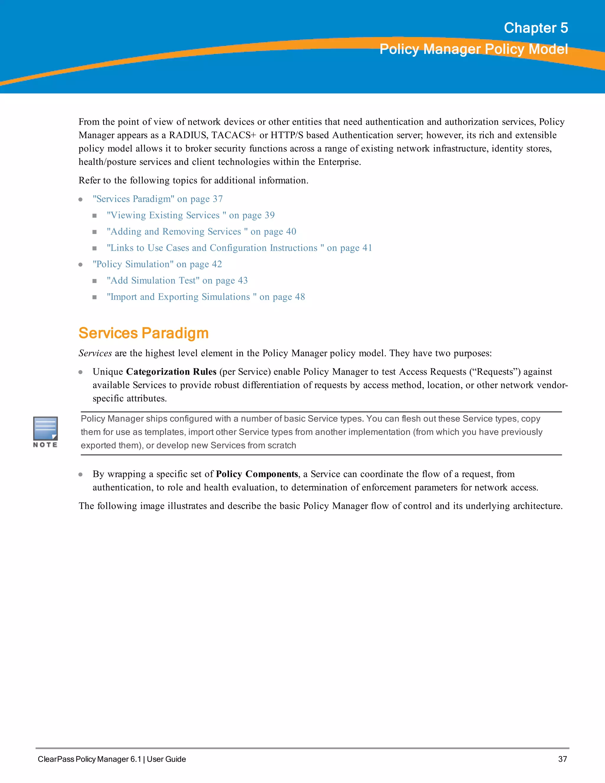 ClearPass Policy Manager 6.1 | User Guide 37
Chapter 5
Policy Manager Policy Model
From the point of view of network devices or other entities that need authentication and authorization services, Policy
Manager appears as a RADIUS, TACACS+ or HTTP/S based Authentication server; however, its rich and extensible
policy model allows it to broker security functions across a range of existing network infrastructure, identity stores,
health/posture services and client technologies within the Enterprise.
Refer to the following topics for additional information.
l "Services Paradigm" on page 37
n "Viewing Existing Services " on page 39
n "Adding and Removing Services " on page 40
n "Links to Use Cases and Configuration Instructions " on page 41
l "Policy Simulation" on page 42
n "Add Simulation Test" on page 43
n "Import and Exporting Simulations " on page 48
Services Paradigm
Services are the highest level element in the Policy Manager policy model. They have two purposes:
l Unique Categorization Rules (per Service) enable Policy Manager to test Access Requests (“Requests”) against
available Services to provide robust differentiation of requests by access method, location, or other network vendor-
specific attributes.
Policy Manager ships configured with a number of basic Service types. You can flesh out these Service types, copy
them for use as templates, import other Service types from another implementation (from which you have previously
exported them), or develop new Services from scratch
l By wrapping a specific set of Policy Components, a Service can coordinate the flow of a request, from
authentication, to role and health evaluation, to determination of enforcement parameters for network access.
The following image illustrates and describe the basic Policy Manager flow of control and its underlying architecture.
 