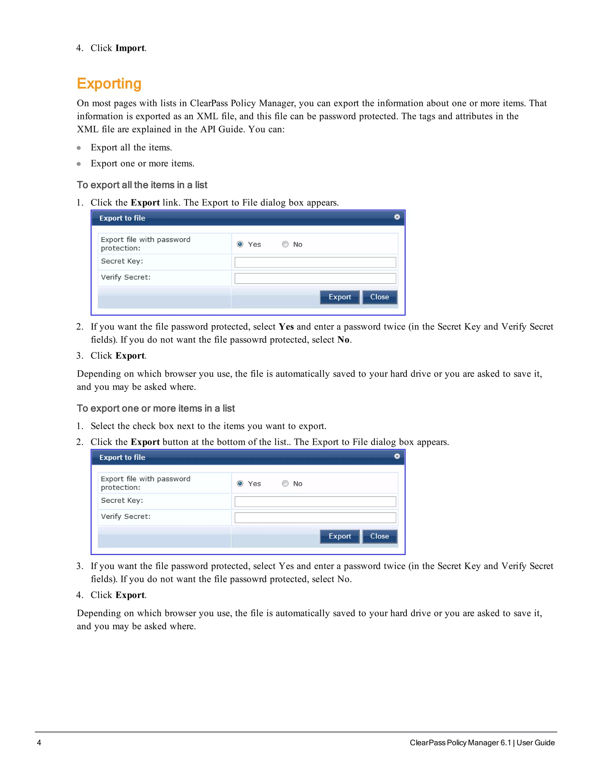 4 ClearPass Policy Manager 6.1 | User Guide
4. Click Import.
Exporting
On most pages with lists in ClearPass Policy Manager, you can export the information about one or more items. That
information is exported as an XML file, and this file can be password protected. The tags and attributes in the
XML file are explained in the API Guide. You can:
l Export all the items.
l Export one or more items.
To export all the items in a list
1. Click the Export link. The Export to File dialog box appears.
2. If you want the file password protected, select Yes and enter a password twice (in the Secret Key and Verify Secret
fields). If you do not want the file passowrd protected, select No.
3. Click Export.
Depending on which browser you use, the file is automatically saved to your hard drive or you are asked to save it,
and you may be asked where.
To export one or more items in a list
1. Select the check box next to the items you want to export.
2. Click the Export button at the bottom of the list.. The Export to File dialog box appears.
3. If you want the file password protected, select Yes and enter a password twice (in the Secret Key and Verify Secret
fields). If you do not want the file passowrd protected, select No.
4. Click Export.
Depending on which browser you use, the file is automatically saved to your hard drive or you are asked to save it,
and you may be asked where.
 
