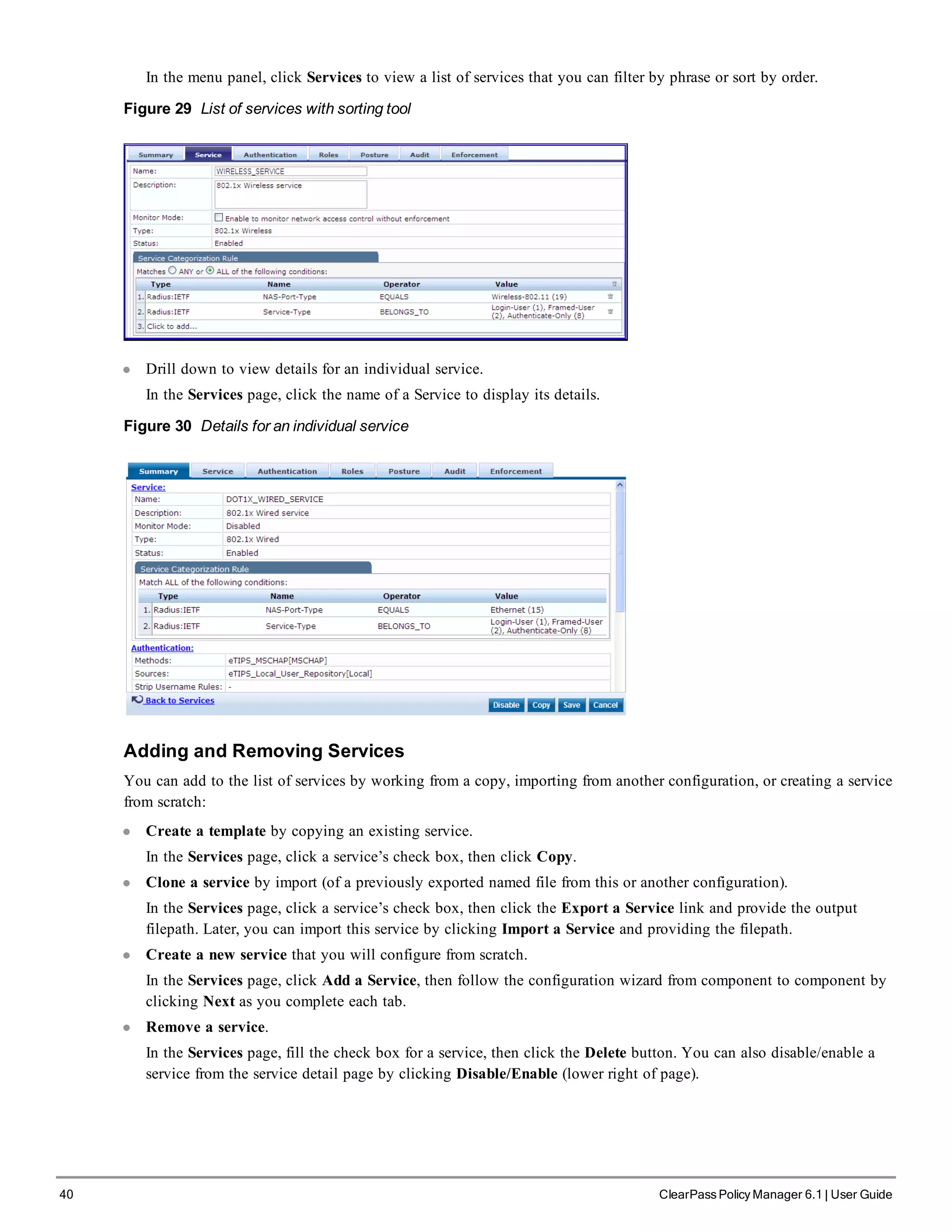 40 ClearPass Policy Manager 6.1 | User Guide
In the menu panel, click Services to view a list of services that you can filter by phrase or sort by order.
Figure 29 List of services with sorting tool
l Drill down to view details for an individual service.
In the Services page, click the name of a Service to display its details.
Figure 30 Details for an individual service
Adding and Removing Services
You can add to the list of services by working from a copy, importing from another configuration, or creating a service
from scratch:
l Create a template by copying an existing service.
In the Services page, click a service’s check box, then click Copy.
l Clone a service by import (of a previously exported named file from this or another configuration).
In the Services page, click a service’s check box, then click the Export a Service link and provide the output
filepath. Later, you can import this service by clicking Import a Service and providing the filepath.
l Create a new service that you will configure from scratch.
In the Services page, click Add a Service, then follow the configuration wizard from component to component by
clicking Next as you complete each tab.
l Remove a service.
In the Services page, fill the check box for a service, then click the Delete button. You can also disable/enable a
service from the service detail page by clicking Disable/Enable (lower right of page).
 