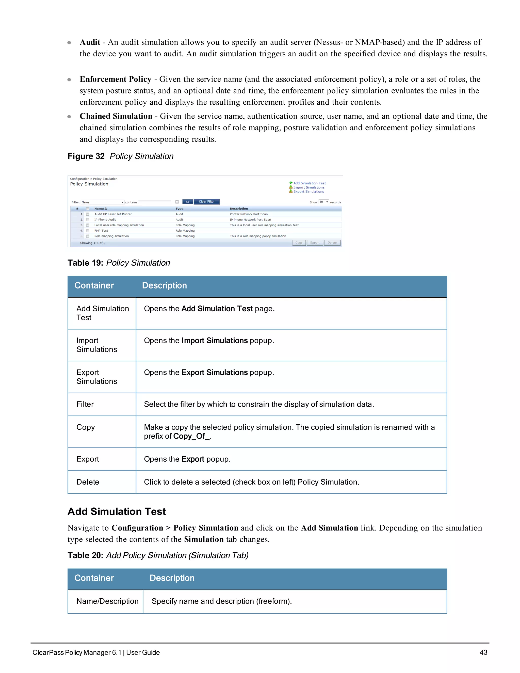 l Audit - An audit simulation allows you to specify an audit server (Nessus- or NMAP-based) and the IP address of
the device you want to audit. An audit simulation triggers an audit on the specified device and displays the results.
l Enforcement Policy - Given the service name (and the associated enforcement policy), a role or a set of roles, the
system posture status, and an optional date and time, the enforcement policy simulation evaluates the rules in the
enforcement policy and displays the resulting enforcement profiles and their contents.
l Chained Simulation - Given the service name, authentication source, user name, and an optional date and time, the
chained simulation combines the results of role mapping, posture validation and enforcement policy simulations
and displays the corresponding results.
Figure 32 Policy Simulation
Table 19: Policy Simulation
Container Description
Add Simulation
Test
Opens the Add Simulation Test page.
Import
Simulations
Opens the Import Simulations popup.
Export
Simulations
Opens the Export Simulations popup.
Filter Select the filter by which to constrain the display of simulation data.
Copy Make a copy the selected policy simulation. The copied simulation is renamed with a
prefix of Copy_Of_.
Export Opens the Export popup.
Delete Click to delete a selected (check box on left) Policy Simulation.
Add Simulation Test
Navigate to Configuration > Policy Simulation and click on the Add Simulation link. Depending on the simulation
type selected the contents of the Simulation tab changes.
Table 20: Add Policy Simulation (Simulation Tab)
Container Description
Name/Description Specify name and description (freeform).
ClearPass Policy Manager 6.1 | User Guide 43
 