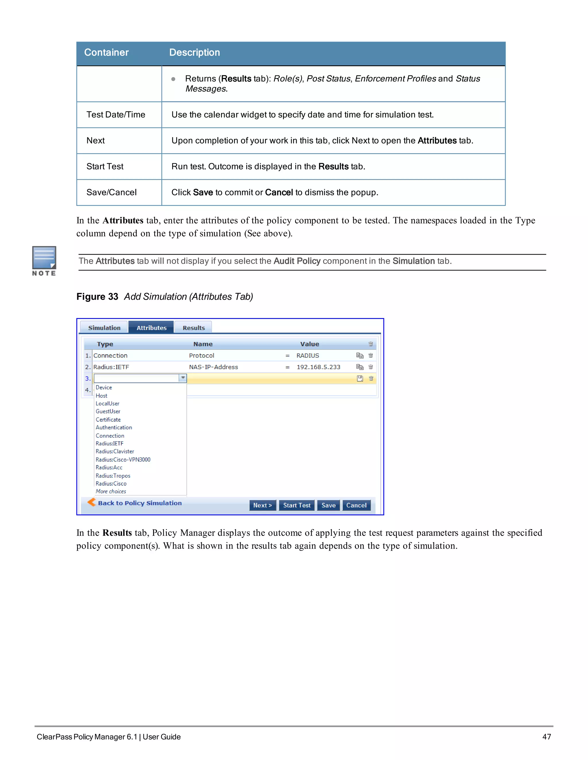 Container Description
l Returns (Results tab): Role(s), Post Status, Enforcement Profiles and Status
Messages.
Test Date/Time Use the calendar widget to specify date and time for simulation test.
Next Upon completion of your work in this tab, click Next to open the Attributes tab.
Start Test Run test. Outcome is displayed in the Results tab.
Save/Cancel Click Save to commit or Cancel to dismiss the popup.
In the Attributes tab, enter the attributes of the policy component to be tested. The namespaces loaded in the Type
column depend on the type of simulation (See above).
The Attributes tab will not display if you select the Audit Policy component in the Simulation tab.
Figure 33 Add Simulation (Attributes Tab)
In the Results tab, Policy Manager displays the outcome of applying the test request parameters against the specified
policy component(s). What is shown in the results tab again depends on the type of simulation.
ClearPass Policy Manager 6.1 | User Guide 47
 
