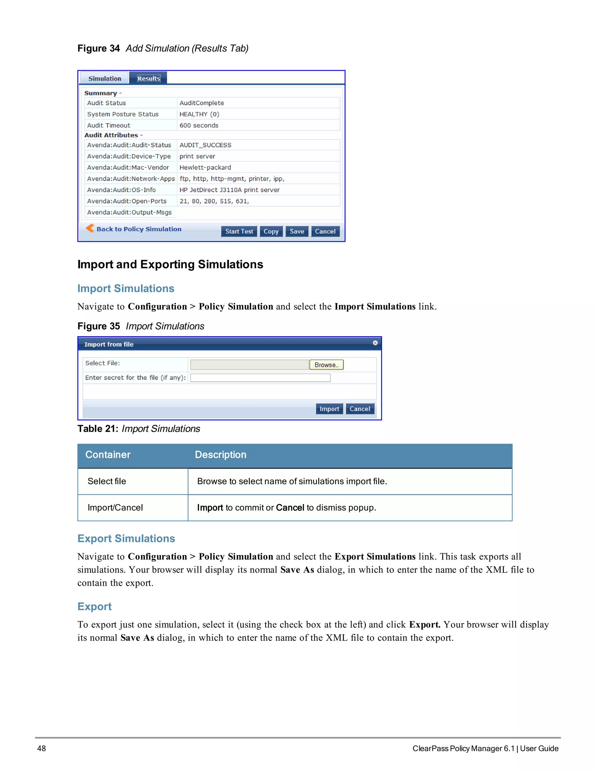 48 ClearPass Policy Manager 6.1 | User Guide
Figure 34 Add Simulation (Results Tab)
Import and Exporting Simulations
Import Simulations
Navigate to Configuration > Policy Simulation and select the Import Simulations link.
Figure 35 Import Simulations
Table 21: Import Simulations
Container Description
Select file Browse to select name of simulations import file.
Import/Cancel Import to commit or Cancel to dismiss popup.
Export Simulations
Navigate to Configuration > Policy Simulation and select the Export Simulations link. This task exports all
simulations. Your browser will display its normal Save As dialog, in which to enter the name of the XML file to
contain the export.
Export
To export just one simulation, select it (using the check box at the left) and click Export. Your browser will display
its normal Save As dialog, in which to enter the name of the XML file to contain the export.
 