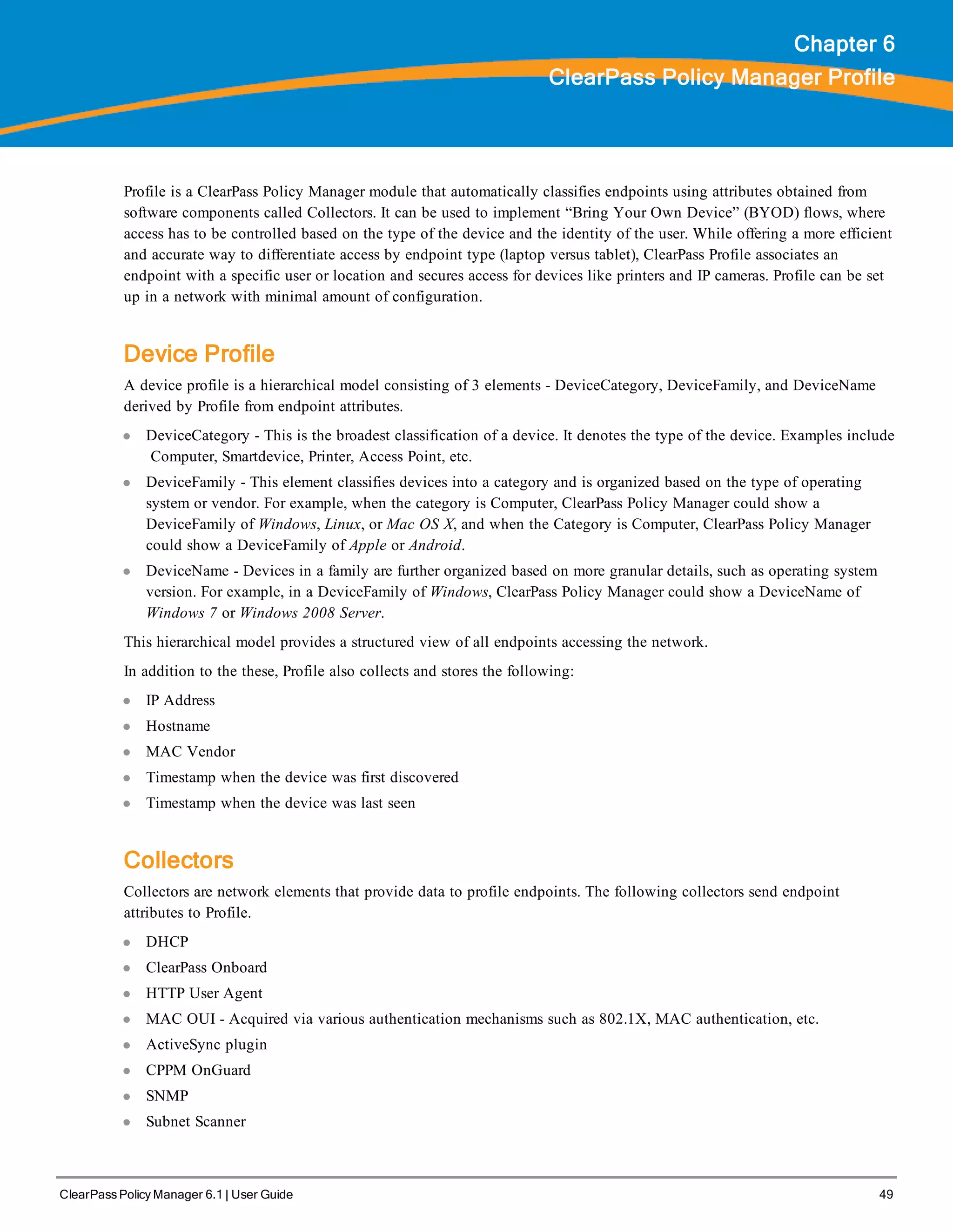 ClearPass Policy Manager 6.1 | User Guide 49
Chapter 6
ClearPass Policy Manager Profile
Profile is a ClearPass Policy Manager module that automatically classifies endpoints using attributes obtained from
software components called Collectors. It can be used to implement “Bring Your Own Device” (BYOD) flows, where
access has to be controlled based on the type of the device and the identity of the user. While offering a more efficient
and accurate way to differentiate access by endpoint type (laptop versus tablet), ClearPass Profile associates an
endpoint with a specific user or location and secures access for devices like printers and IP cameras. Profile can be set
up in a network with minimal amount of configuration.
Device Profile
A device profile is a hierarchical model consisting of 3 elements - DeviceCategory, DeviceFamily, and DeviceName
derived by Profile from endpoint attributes.
l DeviceCategory - This is the broadest classification of a device. It denotes the type of the device. Examples include
Computer, Smartdevice, Printer, Access Point, etc.
l DeviceFamily - This element classifies devices into a category and is organized based on the type of operating
system or vendor. For example, when the category is Computer, ClearPass Policy Manager could show a
DeviceFamily of Windows, Linux, or Mac OS X, and when the Category is Computer, ClearPass Policy Manager
could show a DeviceFamily of Apple or Android.
l DeviceName - Devices in a family are further organized based on more granular details, such as operating system
version. For example, in a DeviceFamily of Windows, ClearPass Policy Manager could show a DeviceName of
Windows 7 or Windows 2008 Server.
This hierarchical model provides a structured view of all endpoints accessing the network.
In addition to the these, Profile also collects and stores the following:
l IP Address
l Hostname
l MAC Vendor
l Timestamp when the device was first discovered
l Timestamp when the device was last seen
Collectors
Collectors are network elements that provide data to profile endpoints. The following collectors send endpoint
attributes to Profile.
l DHCP
l ClearPass Onboard
l HTTP User Agent
l MAC OUI - Acquired via various authentication mechanisms such as 802.1X, MAC authentication, etc.
l ActiveSync plugin
l CPPM OnGuard
l SNMP
l Subnet Scanner
 