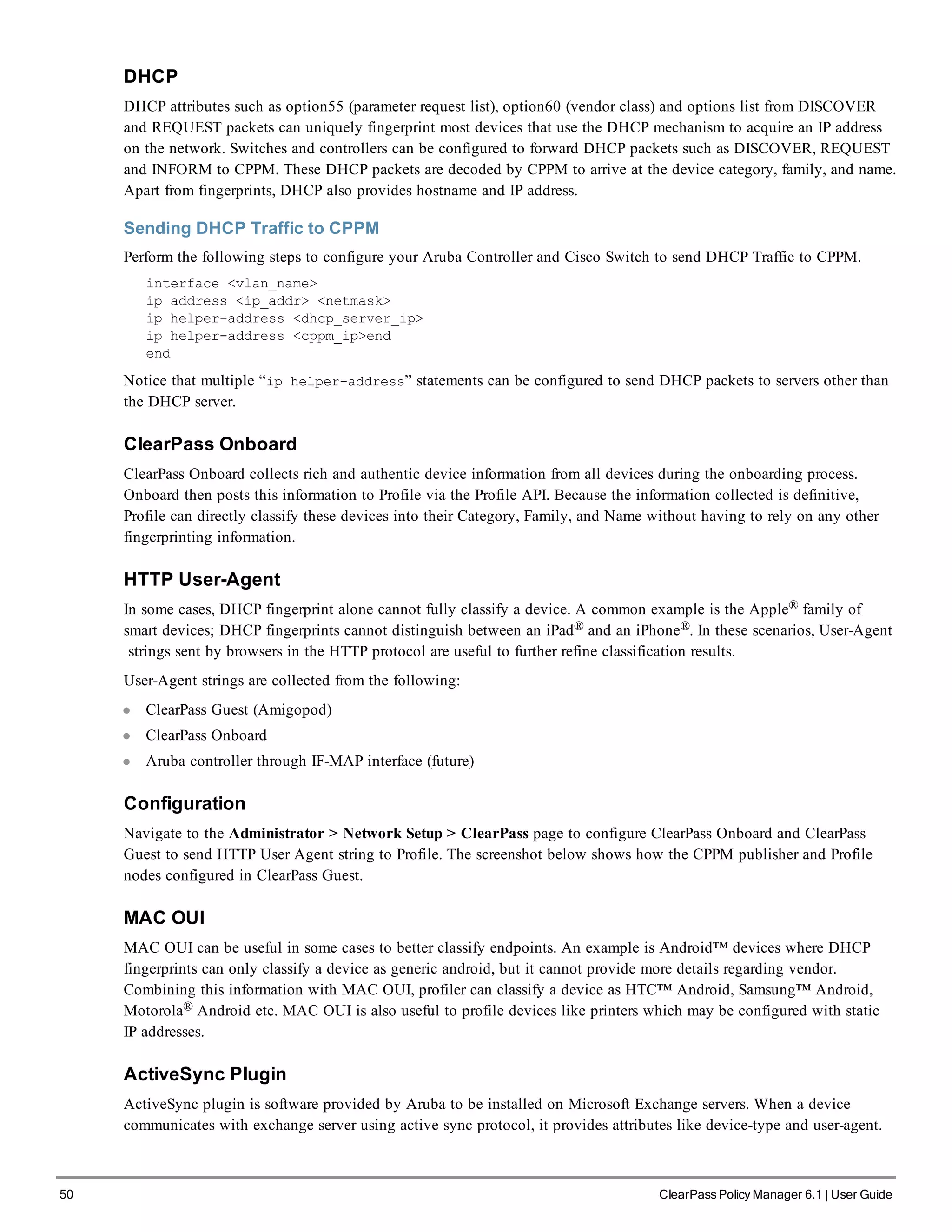 50 ClearPass Policy Manager 6.1 | User Guide
DHCP
DHCP attributes such as option55 (parameter request list), option60 (vendor class) and options list from DISCOVER
and REQUEST packets can uniquely fingerprint most devices that use the DHCP mechanism to acquire an IP address
on the network. Switches and controllers can be configured to forward DHCP packets such as DISCOVER, REQUEST
and INFORM to CPPM. These DHCP packets are decoded by CPPM to arrive at the device category, family, and name.
Apart from fingerprints, DHCP also provides hostname and IP address.
Sending DHCP Traffic to CPPM
Perform the following steps to configure your Aruba Controller and Cisco Switch to send DHCP Traffic to CPPM.
interface <vlan_name>
ip address <ip_addr> <netmask>
ip helper-address <dhcp_server_ip>
ip helper-address <cppm_ip>end
end
Notice that multiple “ip helper-address” statements can be configured to send DHCP packets to servers other than
the DHCP server.
ClearPass Onboard
ClearPass Onboard collects rich and authentic device information from all devices during the onboarding process.
Onboard then posts this information to Profile via the Profile API. Because the information collected is definitive,
Profile can directly classify these devices into their Category, Family, and Name without having to rely on any other
fingerprinting information.
HTTP User-Agent
In some cases, DHCP fingerprint alone cannot fully classify a device. A common example is the Apple® family of
smart devices; DHCP fingerprints cannot distinguish between an iPad® and an iPhone®. In these scenarios, User-Agent
strings sent by browsers in the HTTP protocol are useful to further refine classification results.
User-Agent strings are collected from the following:
l ClearPass Guest (Amigopod)
l ClearPass Onboard
l Aruba controller through IF-MAP interface (future)
Configuration
Navigate to the Administrator > Network Setup > ClearPass page to configure ClearPass Onboard and ClearPass
Guest to send HTTP User Agent string to Profile. The screenshot below shows how the CPPM publisher and Profile
nodes configured in ClearPass Guest.
MAC OUI
MAC OUI can be useful in some cases to better classify endpoints. An example is Android™ devices where DHCP
fingerprints can only classify a device as generic android, but it cannot provide more details regarding vendor.
Combining this information with MAC OUI, profiler can classify a device as HTC™ Android, Samsung™ Android,
Motorola® Android etc. MAC OUI is also useful to profile devices like printers which may be configured with static
IP addresses.
ActiveSync Plugin
ActiveSync plugin is software provided by Aruba to be installed on Microsoft Exchange servers. When a device
communicates with exchange server using active sync protocol, it provides attributes like device-type and user-agent.
 