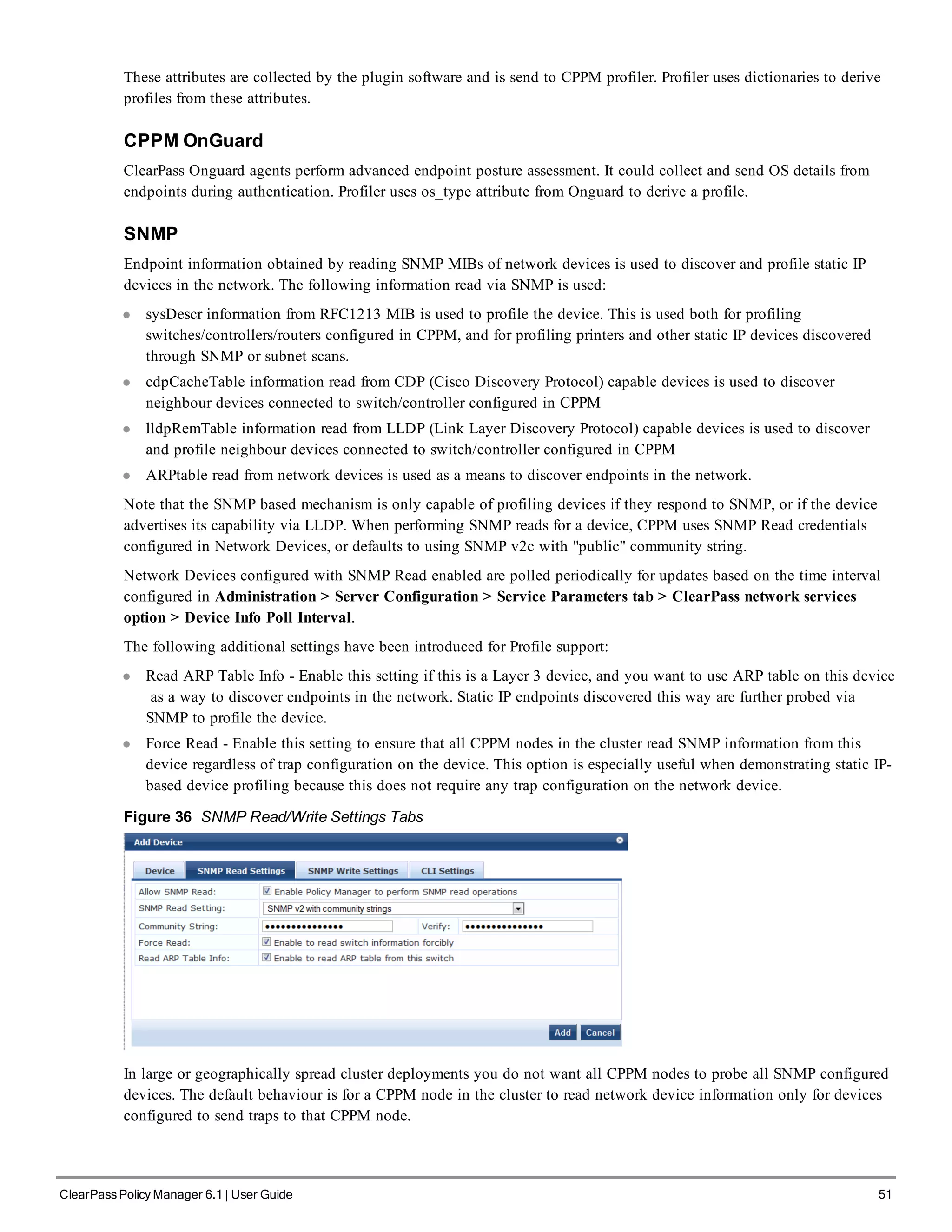 These attributes are collected by the plugin software and is send to CPPM profiler. Profiler uses dictionaries to derive
profiles from these attributes.
CPPM OnGuard
ClearPass Onguard agents perform advanced endpoint posture assessment. It could collect and send OS details from
endpoints during authentication. Profiler uses os_type attribute from Onguard to derive a profile.
SNMP
Endpoint information obtained by reading SNMP MIBs of network devices is used to discover and profile static IP
devices in the network. The following information read via SNMP is used:
l sysDescr information from RFC1213 MIB is used to profile the device. This is used both for profiling
switches/controllers/routers configured in CPPM, and for profiling printers and other static IP devices discovered
through SNMP or subnet scans.
l cdpCacheTable information read from CDP (Cisco Discovery Protocol) capable devices is used to discover
neighbour devices connected to switch/controller configured in CPPM
l lldpRemTable information read from LLDP (Link Layer Discovery Protocol) capable devices is used to discover
and profile neighbour devices connected to switch/controller configured in CPPM
l ARPtable read from network devices is used as a means to discover endpoints in the network.
Note that the SNMP based mechanism is only capable of profiling devices if they respond to SNMP, or if the device
advertises its capability via LLDP. When performing SNMP reads for a device, CPPM uses SNMP Read credentials
configured in Network Devices, or defaults to using SNMP v2c with "public" community string.
Network Devices configured with SNMP Read enabled are polled periodically for updates based on the time interval
configured in Administration > Server Configuration > Service Parameters tab > ClearPass network services
option > Device Info Poll Interval.
The following additional settings have been introduced for Profile support:
l Read ARP Table Info - Enable this setting if this is a Layer 3 device, and you want to use ARP table on this device
as a way to discover endpoints in the network. Static IP endpoints discovered this way are further probed via
SNMP to profile the device.
l Force Read - Enable this setting to ensure that all CPPM nodes in the cluster read SNMP information from this
device regardless of trap configuration on the device. This option is especially useful when demonstrating static IP-
based device profiling because this does not require any trap configuration on the network device.
Figure 36 SNMP Read/Write Settings Tabs
In large or geographically spread cluster deployments you do not want all CPPM nodes to probe all SNMP configured
devices. The default behaviour is for a CPPM node in the cluster to read network device information only for devices
configured to send traps to that CPPM node.
ClearPass Policy Manager 6.1 | User Guide 51
 