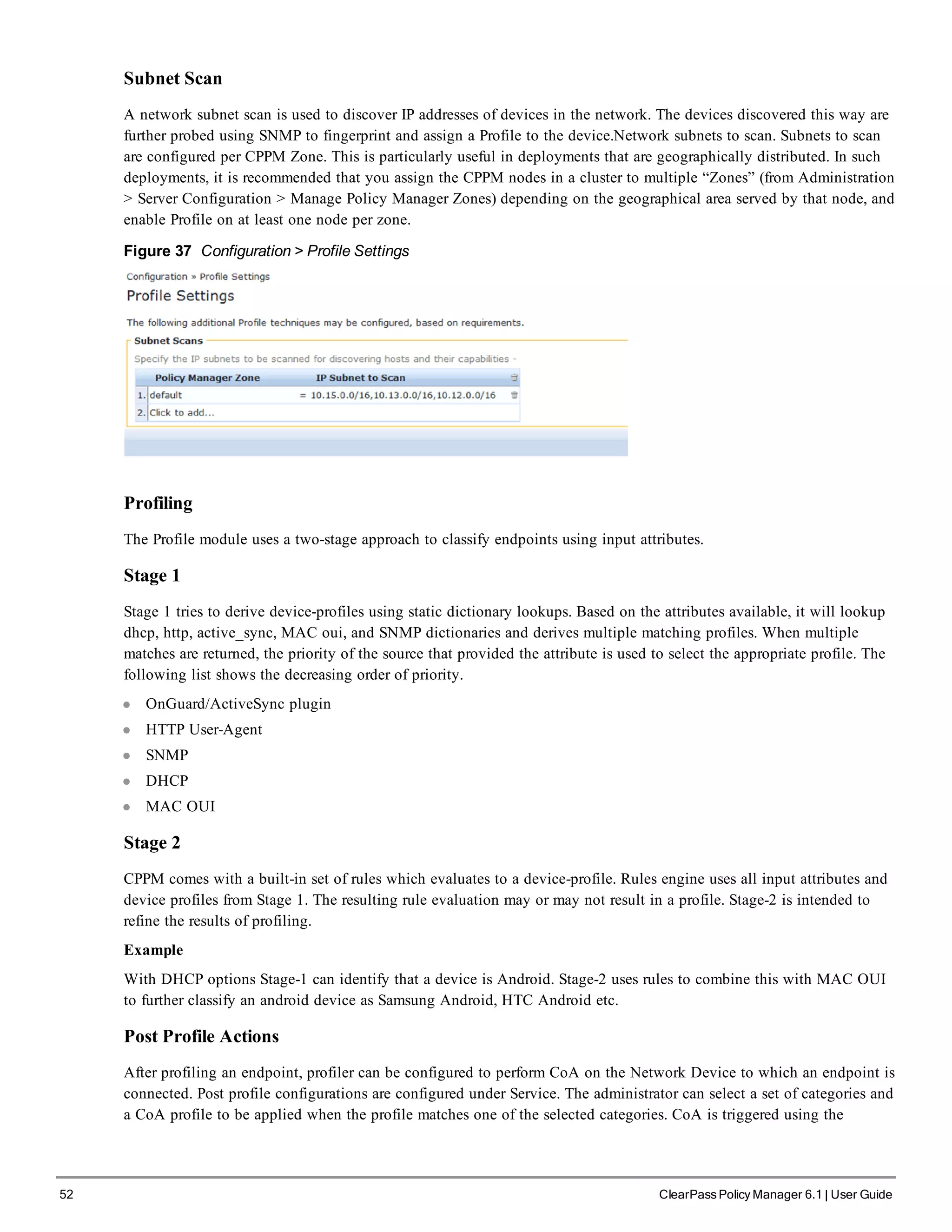 52 ClearPass Policy Manager 6.1 | User Guide
Subnet Scan
A network subnet scan is used to discover IP addresses of devices in the network. The devices discovered this way are
further probed using SNMP to fingerprint and assign a Profile to the device.Network subnets to scan. Subnets to scan
are configured per CPPM Zone. This is particularly useful in deployments that are geographically distributed. In such
deployments, it is recommended that you assign the CPPM nodes in a cluster to multiple “Zones” (from Administration
> Server Configuration > Manage Policy Manager Zones) depending on the geographical area served by that node, and
enable Profile on at least one node per zone.
Figure 37 Configuration > Profile Settings
Profiling
The Profile module uses a two-stage approach to classify endpoints using input attributes.
Stage 1
Stage 1 tries to derive device-profiles using static dictionary lookups. Based on the attributes available, it will lookup
dhcp, http, active_sync, MAC oui, and SNMP dictionaries and derives multiple matching profiles. When multiple
matches are returned, the priority of the source that provided the attribute is used to select the appropriate profile. The
following list shows the decreasing order of priority.
l OnGuard/ActiveSync plugin
l HTTP User-Agent
l SNMP
l DHCP
l MAC OUI
Stage 2
CPPM comes with a built-in set of rules which evaluates to a device-profile. Rules engine uses all input attributes and
device profiles from Stage 1. The resulting rule evaluation may or may not result in a profile. Stage-2 is intended to
refine the results of profiling.
Example
With DHCP options Stage-1 can identify that a device is Android. Stage-2 uses rules to combine this with MAC OUI
to further classify an android device as Samsung Android, HTC Android etc.
Post Profile Actions
After profiling an endpoint, profiler can be configured to perform CoA on the Network Device to which an endpoint is
connected. Post profile configurations are configured under Service. The administrator can select a set of categories and
a CoA profile to be applied when the profile matches one of the selected categories. CoA is triggered using the
 