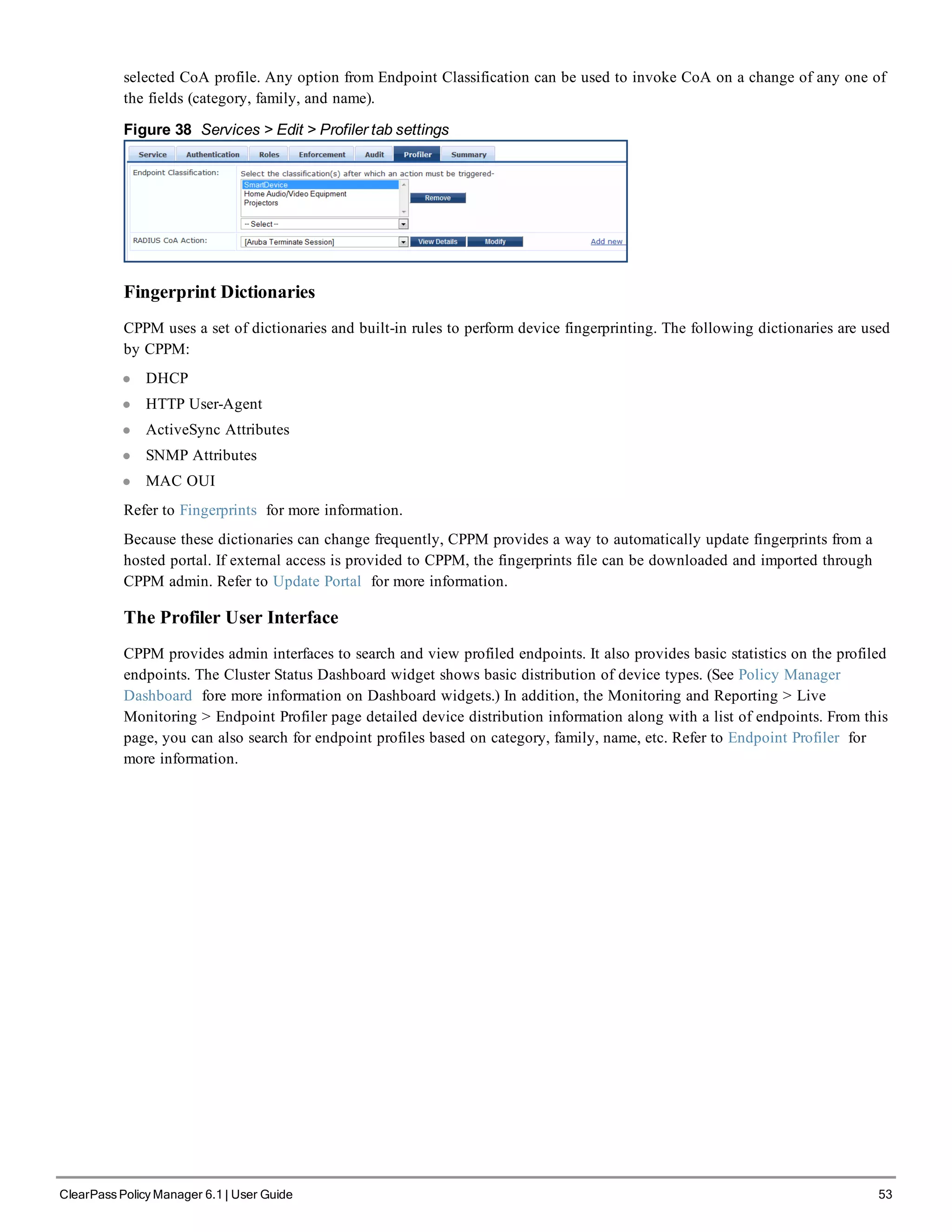 selected CoA profile. Any option from Endpoint Classification can be used to invoke CoA on a change of any one of
the fields (category, family, and name).
Figure 38 Services > Edit > Profiler tab settings
Fingerprint Dictionaries
CPPM uses a set of dictionaries and built-in rules to perform device fingerprinting. The following dictionaries are used
by CPPM:
l DHCP
l HTTP User-Agent
l ActiveSync Attributes
l SNMP Attributes
l MAC OUI
Refer to Fingerprints for more information.
Because these dictionaries can change frequently, CPPM provides a way to automatically update fingerprints from a
hosted portal. If external access is provided to CPPM, the fingerprints file can be downloaded and imported through
CPPM admin. Refer to Update Portal for more information.
The Profiler User Interface
CPPM provides admin interfaces to search and view profiled endpoints. It also provides basic statistics on the profiled
endpoints. The Cluster Status Dashboard widget shows basic distribution of device types. (See Policy Manager
Dashboard fore more information on Dashboard widgets.) In addition, the Monitoring and Reporting > Live
Monitoring > Endpoint Profiler page detailed device distribution information along with a list of endpoints. From this
page, you can also search for endpoint profiles based on category, family, name, etc. Refer to Endpoint Profiler for
more information.
ClearPass Policy Manager 6.1 | User Guide 53
 