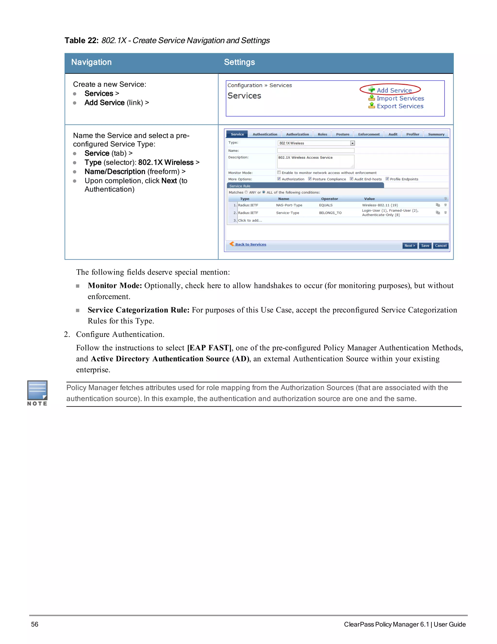 56 ClearPass Policy Manager 6.1 | User Guide
Table 22: 802.1X - Create Service Navigation and Settings
Navigation Settings
Create a new Service:
l Services >
l Add Service (link) >
Name the Service and select a pre-
configured Service Type:
l Service (tab) >
l Type (selector): 802.1X Wireless >
l Name/Description (freeform) >
l Upon completion, click Next (to
Authentication)
The following fields deserve special mention:
n Monitor Mode: Optionally, check here to allow handshakes to occur (for monitoring purposes), but without
enforcement.
n Service Categorization Rule: For purposes of this Use Case, accept the preconfigured Service Categorization
Rules for this Type.
2. Configure Authentication.
Follow the instructions to select [EAP FAST], one of the pre-configured Policy Manager Authentication Methods,
and Active Directory Authentication Source (AD), an external Authentication Source within your existing
enterprise.
Policy Manager fetches attributes used for role mapping from the Authorization Sources (that are associated with the
authentication source). In this example, the authentication and authorization source are one and the same.
 
