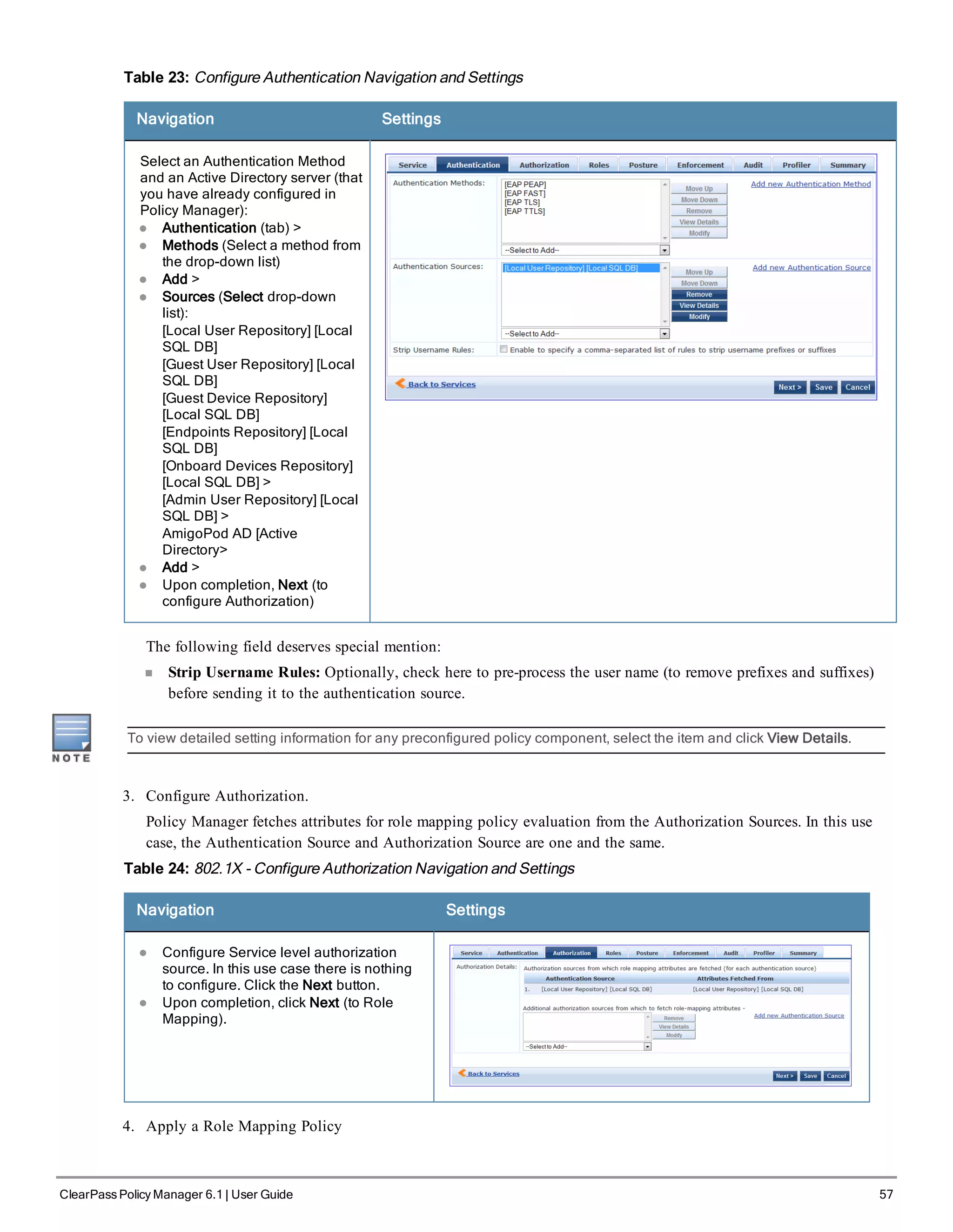 Table 23: Configure Authentication Navigation and Settings
Navigation Settings
Select an Authentication Method
and an Active Directory server (that
you have already configured in
Policy Manager):
l Authentication (tab) >
l Methods (Select a method from
the drop-down list)
l Add >
l Sources (Select drop-down
list):
[Local User Repository] [Local
SQL DB]
[Guest User Repository] [Local
SQL DB]
[Guest Device Repository]
[Local SQL DB]
[Endpoints Repository] [Local
SQL DB]
[Onboard Devices Repository]
[Local SQL DB] >
[Admin User Repository] [Local
SQL DB] >
AmigoPod AD [Active
Directory>
l Add >
l Upon completion, Next (to
configure Authorization)
The following field deserves special mention:
n Strip Username Rules: Optionally, check here to pre-process the user name (to remove prefixes and suffixes)
before sending it to the authentication source.
To view detailed setting information for any preconfigured policy component, select the item and click View Details.
3. Configure Authorization.
Policy Manager fetches attributes for role mapping policy evaluation from the Authorization Sources. In this use
case, the Authentication Source and Authorization Source are one and the same.
Table 24: 802.1X - Configure Authorization Navigation and Settings
Navigation Settings
l Configure Service level authorization
source. In this use case there is nothing
to configure. Click the Next button.
l Upon completion, click Next (to Role
Mapping).
4. Apply a Role Mapping Policy
ClearPass Policy Manager 6.1 | User Guide 57
 