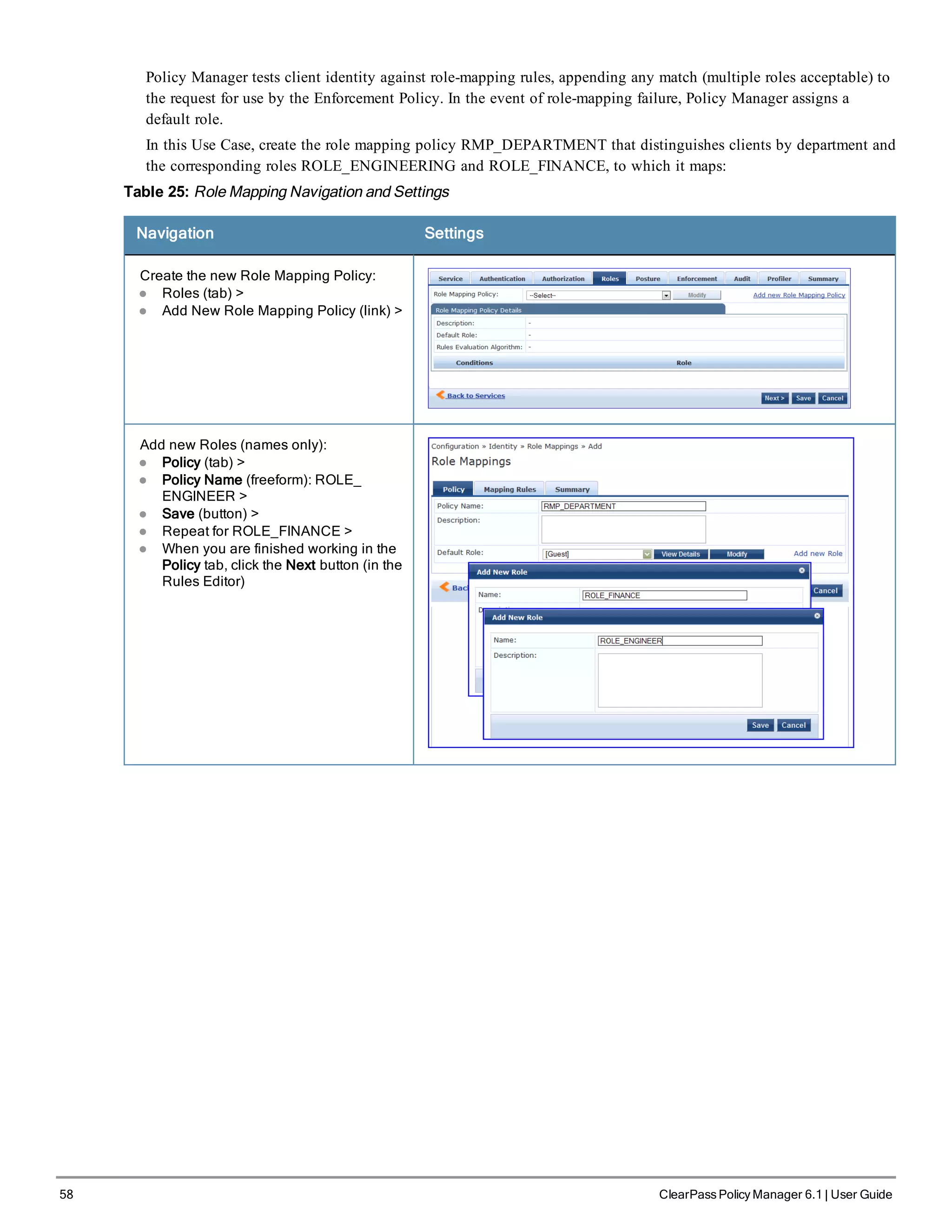58 ClearPass Policy Manager 6.1 | User Guide
Policy Manager tests client identity against role-mapping rules, appending any match (multiple roles acceptable) to
the request for use by the Enforcement Policy. In the event of role-mapping failure, Policy Manager assigns a
default role.
In this Use Case, create the role mapping policy RMP_DEPARTMENT that distinguishes clients by department and
the corresponding roles ROLE_ENGINEERING and ROLE_FINANCE, to which it maps:
Table 25: Role Mapping Navigation and Settings
Navigation Settings
Create the new Role Mapping Policy:
l Roles (tab) >
l Add New Role Mapping Policy (link) >
Add new Roles (names only):
l Policy (tab) >
l Policy Name (freeform): ROLE_
ENGINEER >
l Save (button) >
l Repeat for ROLE_FINANCE >
l When you are finished working in the
Policy tab, click the Next button (in the
Rules Editor)
 