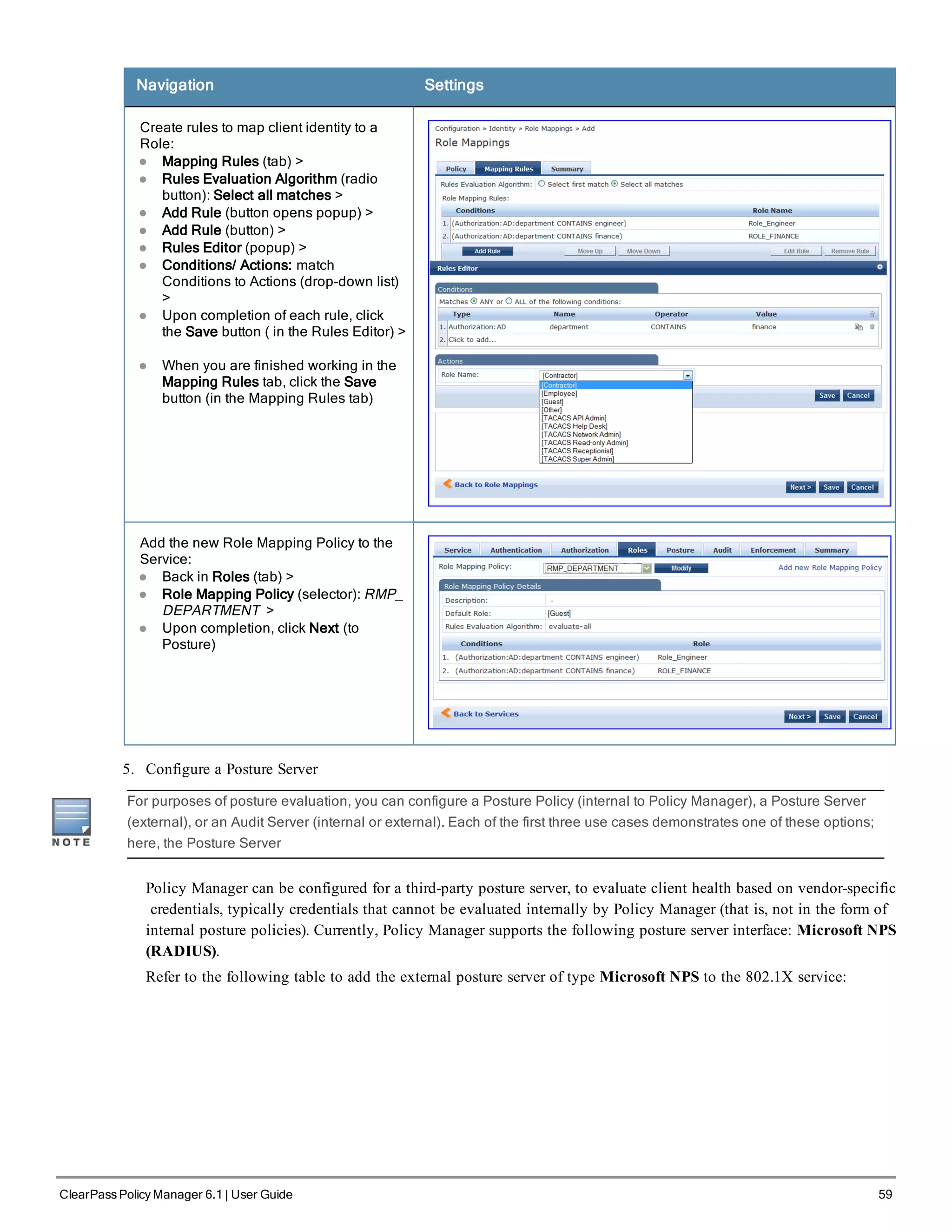 Navigation Settings
Create rules to map client identity to a
Role:
l Mapping Rules (tab) >
l Rules Evaluation Algorithm (radio
button): Select all matches >
l Add Rule (button opens popup) >
l Add Rule (button) >
l Rules Editor (popup) >
l Conditions/ Actions: match
Conditions to Actions (drop-down list)
>
l Upon completion of each rule, click
the Save button ( in the Rules Editor) >
l When you are finished working in the
Mapping Rules tab, click the Save
button (in the Mapping Rules tab)
Add the new Role Mapping Policy to the
Service:
l Back in Roles (tab) >
l Role Mapping Policy (selector): RMP_
DEPARTMENT >
l Upon completion, click Next (to
Posture)
5. Configure a Posture Server
For purposes of posture evaluation, you can configure a Posture Policy (internal to Policy Manager), a Posture Server
(external), or an Audit Server (internal or external). Each of the first three use cases demonstrates one of these options;
here, the Posture Server
Policy Manager can be configured for a third-party posture server, to evaluate client health based on vendor-specific
credentials, typically credentials that cannot be evaluated internally by Policy Manager (that is, not in the form of
internal posture policies). Currently, Policy Manager supports the following posture server interface: Microsoft NPS
(RADIUS).
Refer to the following table to add the external posture server of type Microsoft NPS to the 802.1X service:
ClearPass Policy Manager 6.1 | User Guide 59
 