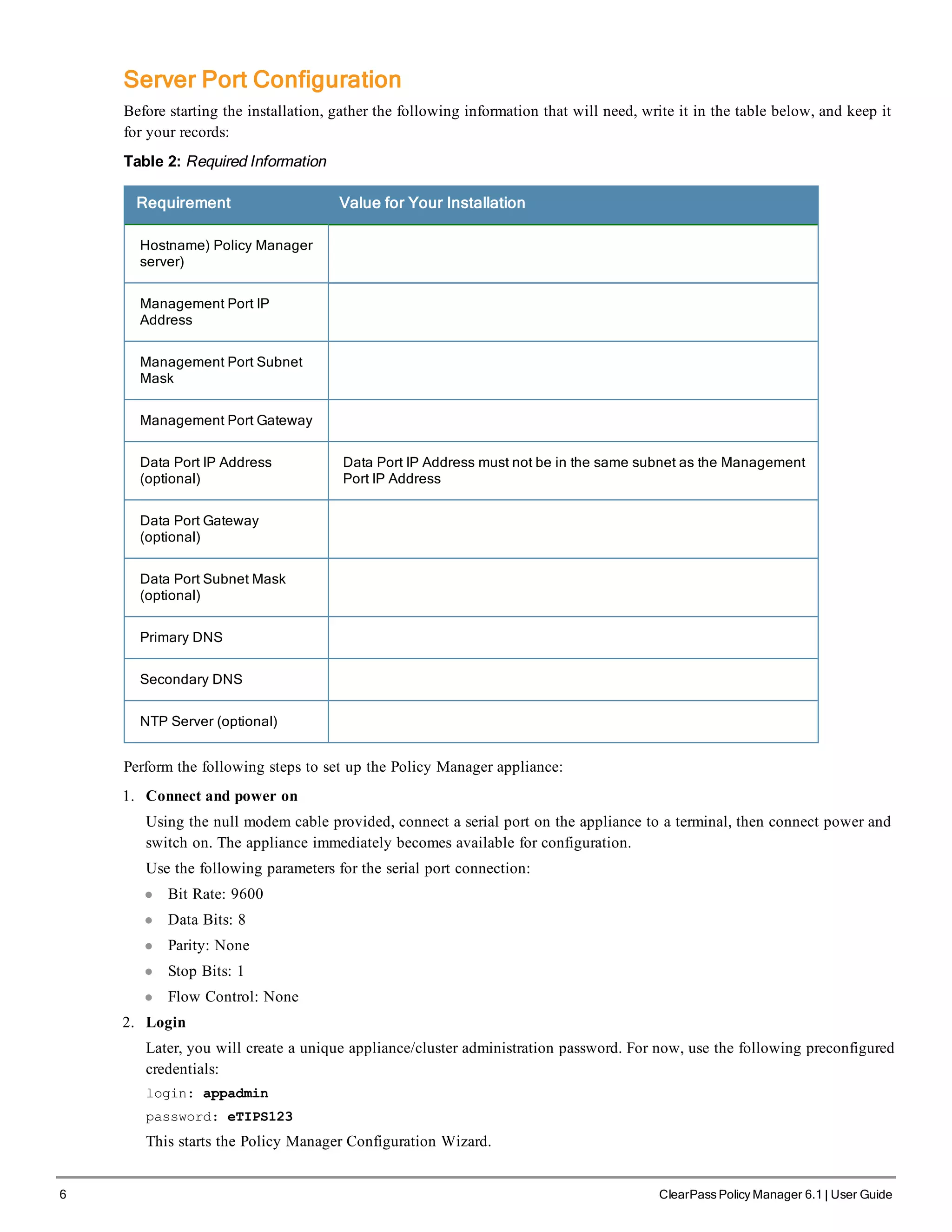 6 ClearPass Policy Manager 6.1 | User Guide
Server Port Configuration
Before starting the installation, gather the following information that will need, write it in the table below, and keep it
for your records:
Table 2: Required Information
Requirement Value for Your Installation
Hostname) Policy Manager
server)
Management Port IP
Address
Management Port Subnet
Mask
Management Port Gateway
Data Port IP Address
(optional)
Data Port IP Address must not be in the same subnet as the Management
Port IP Address
Data Port Gateway
(optional)
Data Port Subnet Mask
(optional)
Primary DNS
Secondary DNS
NTP Server (optional)
Perform the following steps to set up the Policy Manager appliance:
1. Connect and power on
Using the null modem cable provided, connect a serial port on the appliance to a terminal, then connect power and
switch on. The appliance immediately becomes available for configuration.
Use the following parameters for the serial port connection:
l Bit Rate: 9600
l Data Bits: 8
l Parity: None
l Stop Bits: 1
l Flow Control: None
2. Login
Later, you will create a unique appliance/cluster administration password. For now, use the following preconfigured
credentials:
login: appadmin
password: eTIPS123
This starts the Policy Manager Configuration Wizard.
 