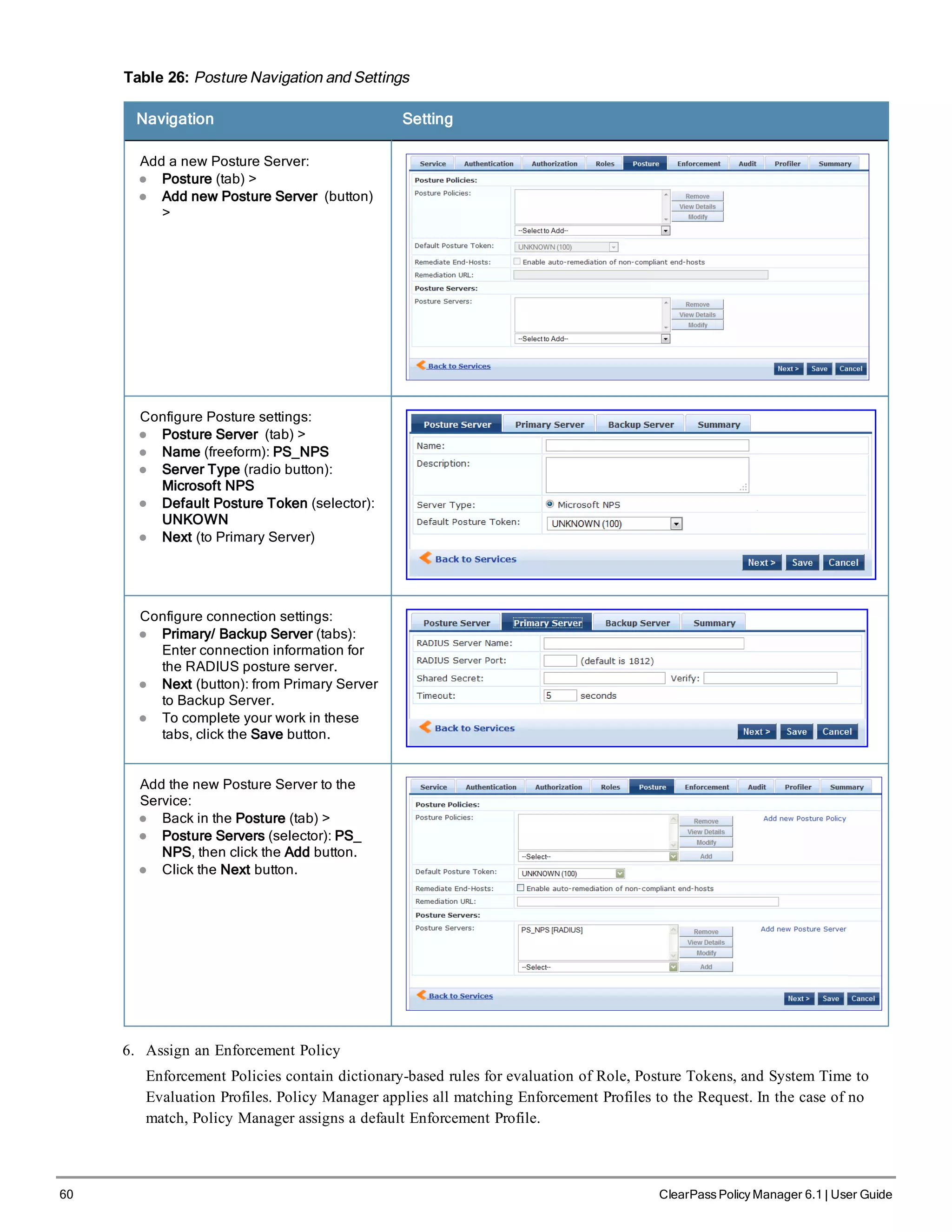 60 ClearPass Policy Manager 6.1 | User Guide
Table 26: Posture Navigation and Settings
Navigation Setting
Add a new Posture Server:
l Posture (tab) >
l Add new Posture Server (button)
>
Configure Posture settings:
l Posture Server (tab) >
l Name (freeform): PS_NPS
l Server Type (radio button):
Microsoft NPS
l Default Posture Token (selector):
UNKOWN
l Next (to Primary Server)
Configure connection settings:
l Primary/ Backup Server (tabs):
Enter connection information for
the RADIUS posture server.
l Next (button): from Primary Server
to Backup Server.
l To complete your work in these
tabs, click the Save button.
Add the new Posture Server to the
Service:
l Back in the Posture (tab) >
l Posture Servers (selector): PS_
NPS, then click the Add button.
l Click the Next button.
6. Assign an Enforcement Policy
Enforcement Policies contain dictionary-based rules for evaluation of Role, Posture Tokens, and System Time to
Evaluation Profiles. Policy Manager applies all matching Enforcement Profiles to the Request. In the case of no
match, Policy Manager assigns a default Enforcement Profile.
 