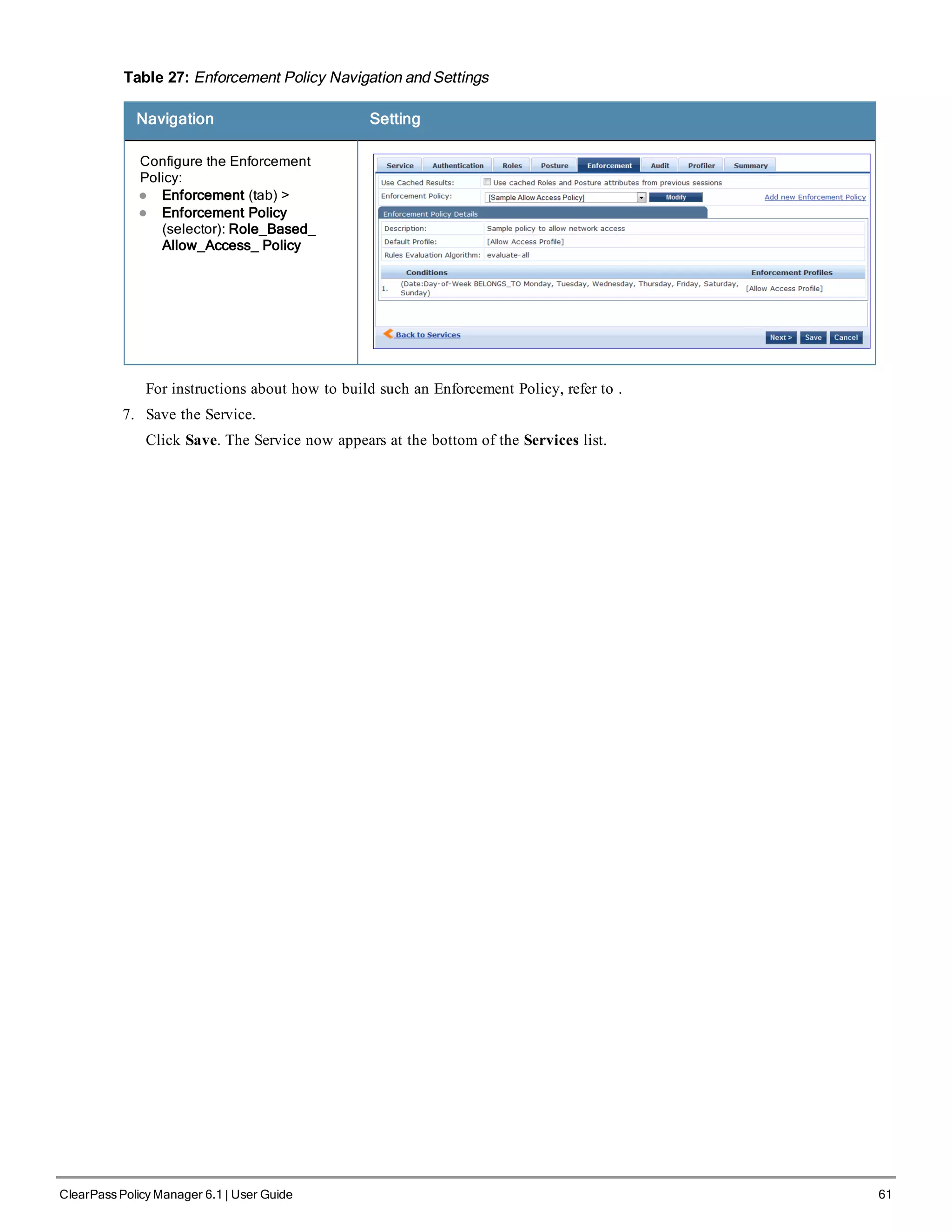 Table 27: Enforcement Policy Navigation and Settings
Navigation Setting
Configure the Enforcement
Policy:
l Enforcement (tab) >
l Enforcement Policy
(selector): Role_Based_
Allow_Access_ Policy
For instructions about how to build such an Enforcement Policy, refer to .
7. Save the Service.
Click Save. The Service now appears at the bottom of the Services list.
ClearPass Policy Manager 6.1 | User Guide 61
 