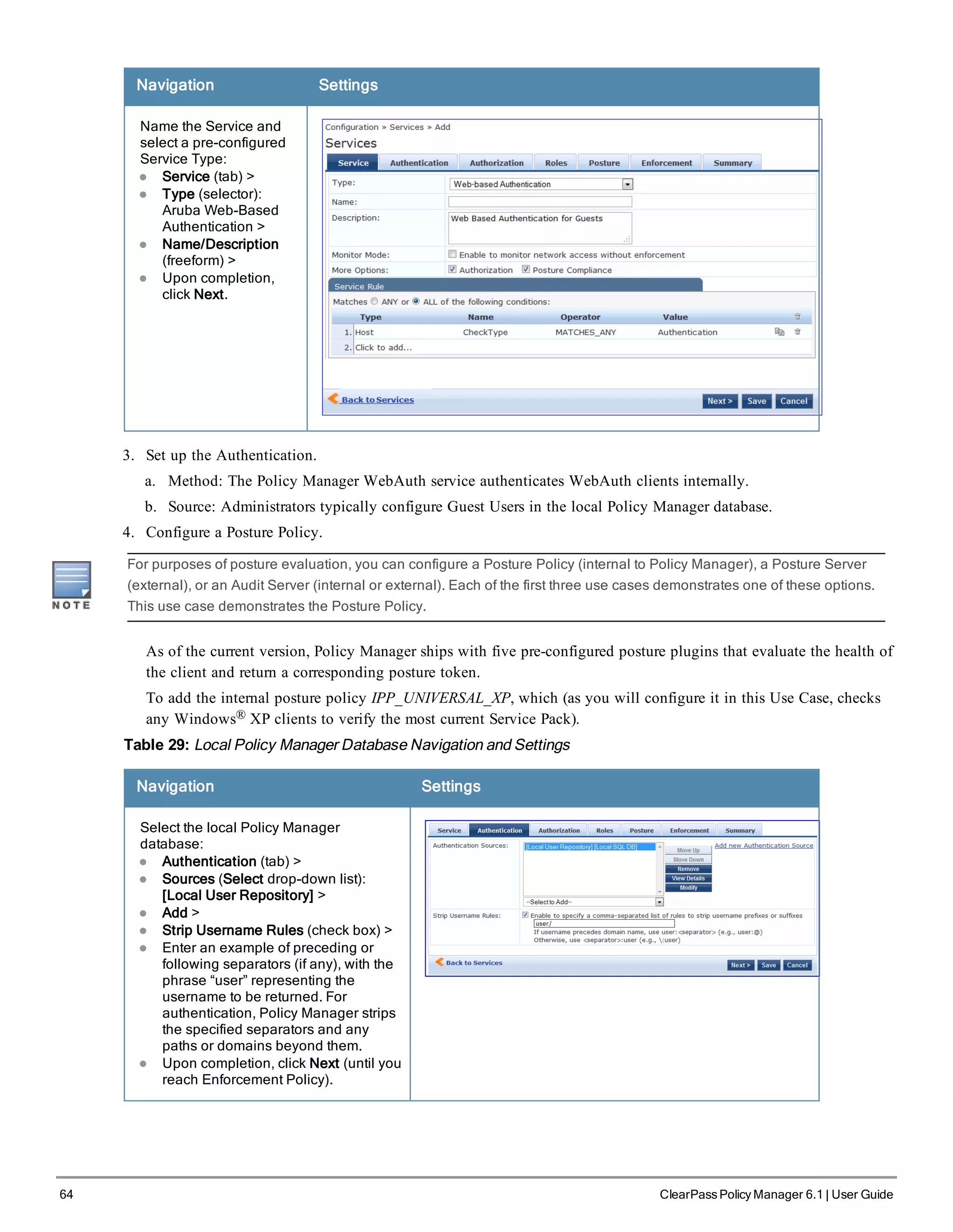64 ClearPass Policy Manager 6.1 | User Guide
Navigation Settings
Name the Service and
select a pre-configured
Service Type:
l Service (tab) >
l Type (selector):
Aruba Web-Based
Authentication >
l Name/Description
(freeform) >
l Upon completion,
click Next.
3. Set up the Authentication.
a. Method: The Policy Manager WebAuth service authenticates WebAuth clients internally.
b. Source: Administrators typically configure Guest Users in the local Policy Manager database.
4. Configure a Posture Policy.
For purposes of posture evaluation, you can configure a Posture Policy (internal to Policy Manager), a Posture Server
(external), or an Audit Server (internal or external). Each of the first three use cases demonstrates one of these options.
This use case demonstrates the Posture Policy.
As of the current version, Policy Manager ships with five pre-configured posture plugins that evaluate the health of
the client and return a corresponding posture token.
To add the internal posture policy IPP_UNIVERSAL_XP, which (as you will configure it in this Use Case, checks
any Windows® XP clients to verify the most current Service Pack).
Table 29: Local Policy Manager Database Navigation and Settings
Navigation Settings
Select the local Policy Manager
database:
l Authentication (tab) >
l Sources (Select drop-down list):
[Local User Repository] >
l Add >
l Strip Username Rules (check box) >
l Enter an example of preceding or
following separators (if any), with the
phrase “user” representing the
username to be returned. For
authentication, Policy Manager strips
the specified separators and any
paths or domains beyond them.
l Upon completion, click Next (until you
reach Enforcement Policy).
 