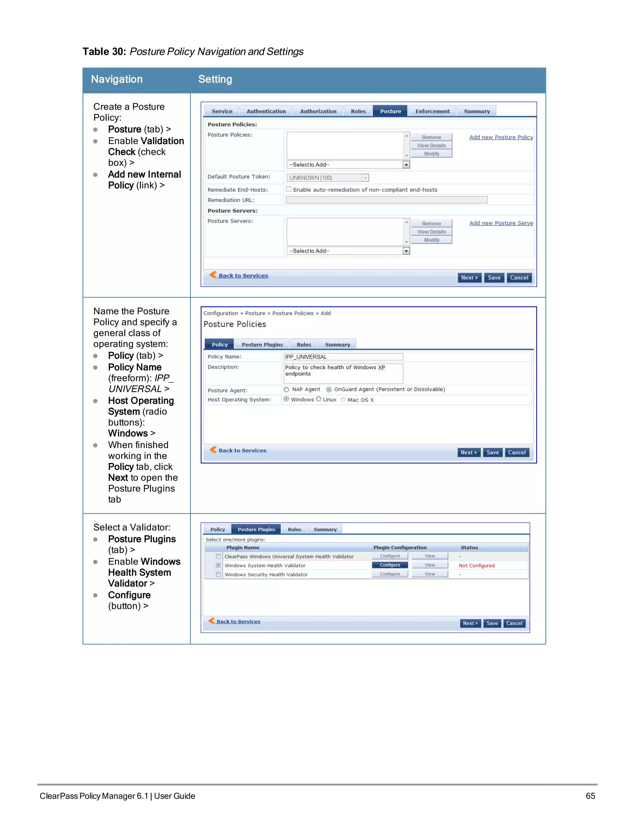 Table 30: Posture Policy Navigation and Settings
Navigation Setting
Create a Posture
Policy:
l Posture (tab) >
l Enable Validation
Check (check
box) >
l Add new Internal
Policy (link) >
Name the Posture
Policy and specify a
general class of
operating system:
l Policy (tab) >
l Policy Name
(freeform): IPP_
UNIVERSAL >
l Host Operating
System (radio
buttons):
Windows >
l When finished
working in the
Policy tab, click
Next to open the
Posture Plugins
tab
Select a Validator:
l Posture Plugins
(tab) >
l Enable Windows
Health System
Validator >
l Configure
(button) >
ClearPass Policy Manager 6.1 | User Guide 65
 
