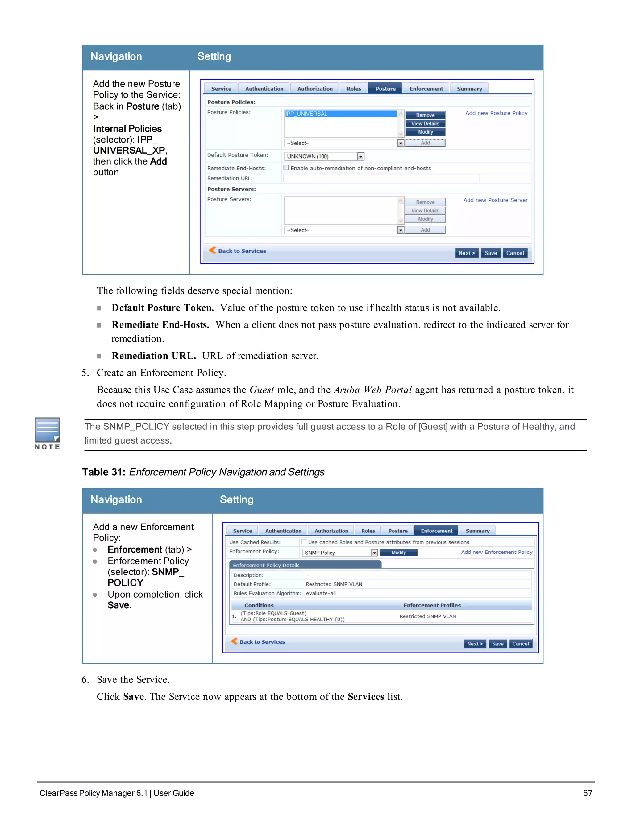 Navigation Setting
Add the new Posture
Policy to the Service:
Back in Posture (tab)
>
Internal Policies
(selector): IPP_
UNIVERSAL_XP,
then click the Add
button
The following fields deserve special mention:
n Default Posture Token. Value of the posture token to use if health status is not available.
n Remediate End-Hosts. When a client does not pass posture evaluation, redirect to the indicated server for
remediation.
n Remediation URL. URL of remediation server.
5. Create an Enforcement Policy.
Because this Use Case assumes the Guest role, and the Aruba Web Portal agent has returned a posture token, it
does not require configuration of Role Mapping or Posture Evaluation.
The SNMP_POLICY selected in this step provides full guest access to a Role of [Guest] with a Posture of Healthy, and
limited guest access.
Table 31: Enforcement Policy Navigation and Settings
Navigation Setting
Add a new Enforcement
Policy:
l Enforcement (tab) >
l Enforcement Policy
(selector): SNMP_
POLICY
l Upon completion, click
Save.
6. Save the Service.
Click Save. The Service now appears at the bottom of the Services list.
ClearPass Policy Manager 6.1 | User Guide 67
 