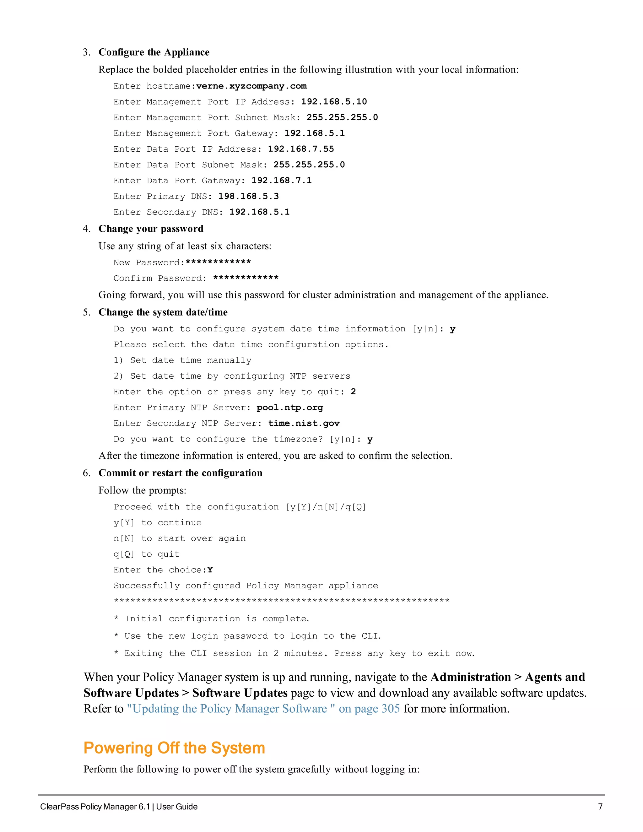3. Configure the Appliance
Replace the bolded placeholder entries in the following illustration with your local information:
Enter hostname:verne.xyzcompany.com
Enter Management Port IP Address: 192.168.5.10
Enter Management Port Subnet Mask: 255.255.255.0
Enter Management Port Gateway: 192.168.5.1
Enter Data Port IP Address: 192.168.7.55
Enter Data Port Subnet Mask: 255.255.255.0
Enter Data Port Gateway: 192.168.7.1
Enter Primary DNS: 198.168.5.3
Enter Secondary DNS: 192.168.5.1
4. Change your password
Use any string of at least six characters:
New Password:************
Confirm Password: ************
Going forward, you will use this password for cluster administration and management of the appliance.
5. Change the system date/time
Do you want to configure system date time information [y|n]: y
Please select the date time configuration options.
1) Set date time manually
2) Set date time by configuring NTP servers
Enter the option or press any key to quit: 2
Enter Primary NTP Server: pool.ntp.org
Enter Secondary NTP Server: time.nist.gov
Do you want to configure the timezone? [y|n]: y
After the timezone information is entered, you are asked to confirm the selection.
6. Commit or restart the configuration
Follow the prompts:
Proceed with the configuration [y[Y]/n[N]/q[Q]
y[Y] to continue
n[N] to start over again
q[Q] to quit
Enter the choice:Y
Successfully configured Policy Manager appliance
*************************************************************
* Initial configuration is complete.
* Use the new login password to login to the CLI.
* Exiting the CLI session in 2 minutes. Press any key to exit now.
When your Policy Manager system is up and running, navigate to the Administration > Agents and
Software Updates > Software Updates page to view and download any available software updates.
Refer to "Updating the Policy Manager Software " on page 305 for more information.
Powering Off the System
Perform the following to power off the system gracefully without logging in:
ClearPass Policy Manager 6.1 | User Guide 7
 