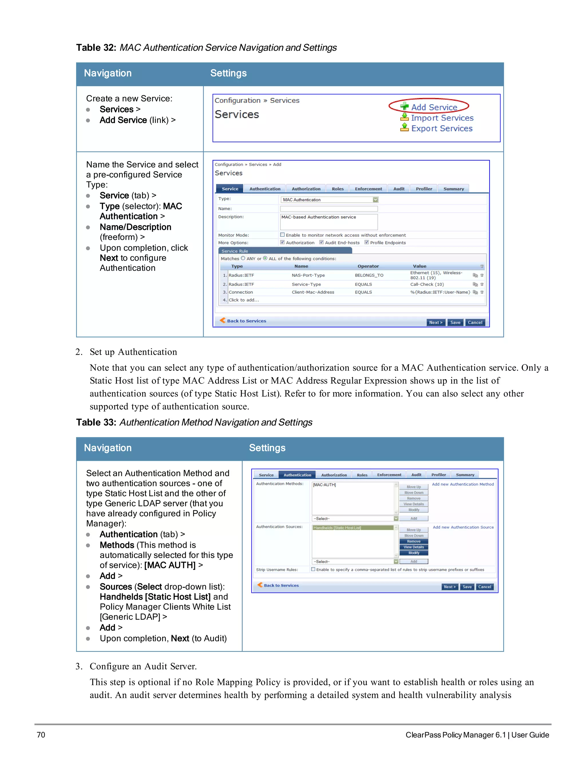 70 ClearPass Policy Manager 6.1 | User Guide
Table 32: MAC Authentication Service Navigation and Settings
Navigation Settings
Create a new Service:
l Services >
l Add Service (link) >
Name the Service and select
a pre-configured Service
Type:
l Service (tab) >
l Type (selector): MAC
Authentication >
l Name/Description
(freeform) >
l Upon completion, click
Next to configure
Authentication
2. Set up Authentication
Note that you can select any type of authentication/authorization source for a MAC Authentication service. Only a
Static Host list of type MAC Address List or MAC Address Regular Expression shows up in the list of
authentication sources (of type Static Host List). Refer to for more information. You can also select any other
supported type of authentication source.
Table 33: Authentication Method Navigation and Settings
Navigation Settings
Select an Authentication Method and
two authentication sources - one of
type Static Host List and the other of
type Generic LDAP server (that you
have already configured in Policy
Manager):
l Authentication (tab) >
l Methods (This method is
automatically selected for this type
of service): [MAC AUTH] >
l Add >
l Sources (Select drop-down list):
Handhelds [Static Host List] and
Policy Manager Clients White List
[Generic LDAP] >
l Add >
l Upon completion, Next (to Audit)
3. Configure an Audit Server.
This step is optional if no Role Mapping Policy is provided, or if you want to establish health or roles using an
audit. An audit server determines health by performing a detailed system and health vulnerability analysis
 