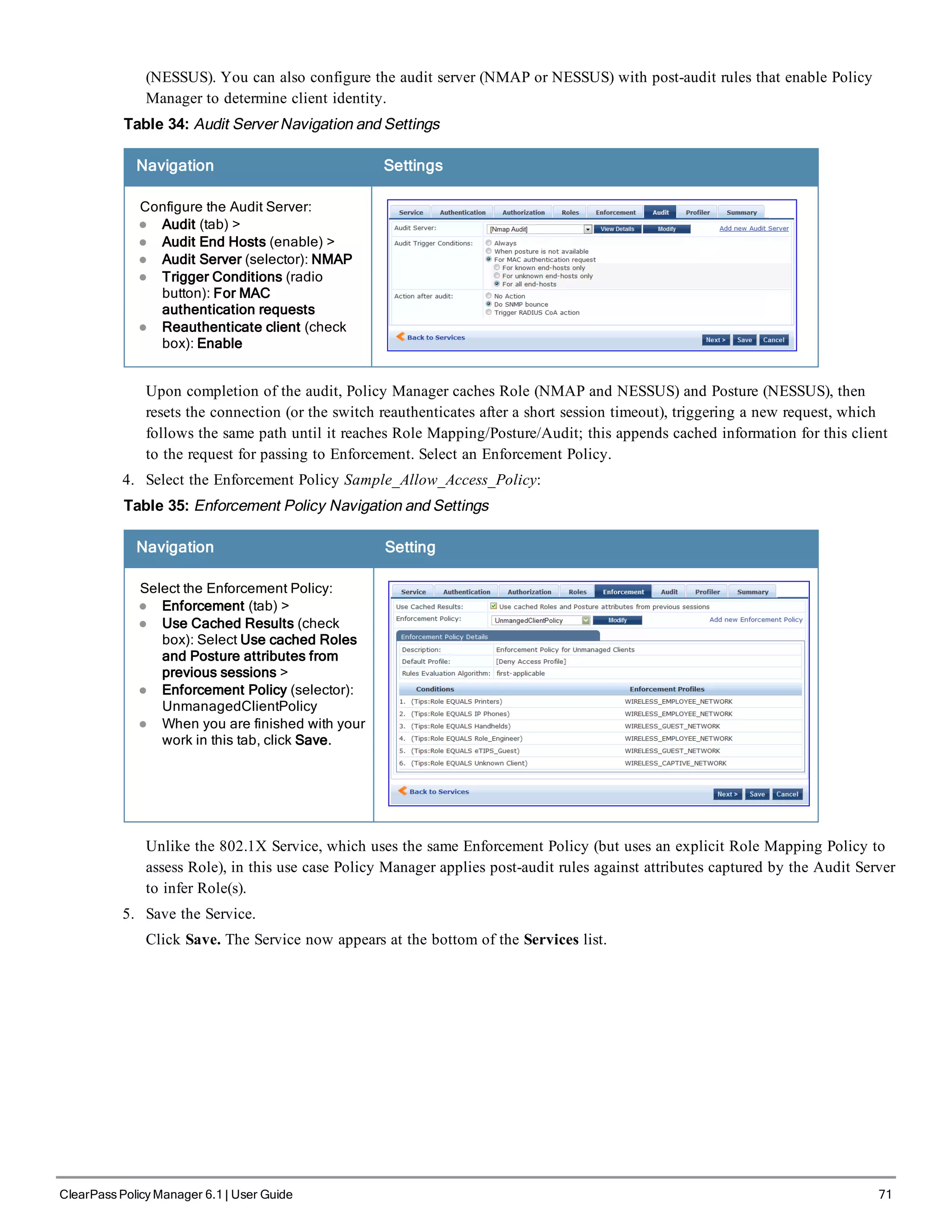 (NESSUS). You can also configure the audit server (NMAP or NESSUS) with post-audit rules that enable Policy
Manager to determine client identity.
Table 34: Audit Server Navigation and Settings
Navigation Settings
Configure the Audit Server:
l Audit (tab) >
l Audit End Hosts (enable) >
l Audit Server (selector): NMAP
l Trigger Conditions (radio
button): For MAC
authentication requests
l Reauthenticate client (check
box): Enable
Upon completion of the audit, Policy Manager caches Role (NMAP and NESSUS) and Posture (NESSUS), then
resets the connection (or the switch reauthenticates after a short session timeout), triggering a new request, which
follows the same path until it reaches Role Mapping/Posture/Audit; this appends cached information for this client
to the request for passing to Enforcement. Select an Enforcement Policy.
4. Select the Enforcement Policy Sample_Allow_Access_Policy:
Table 35: Enforcement Policy Navigation and Settings
Navigation Setting
Select the Enforcement Policy:
l Enforcement (tab) >
l Use Cached Results (check
box): Select Use cached Roles
and Posture attributes from
previous sessions >
l Enforcement Policy (selector):
UnmanagedClientPolicy
l When you are finished with your
work in this tab, click Save.
Unlike the 802.1X Service, which uses the same Enforcement Policy (but uses an explicit Role Mapping Policy to
assess Role), in this use case Policy Manager applies post-audit rules against attributes captured by the Audit Server
to infer Role(s).
5. Save the Service.
Click Save. The Service now appears at the bottom of the Services list.
ClearPass Policy Manager 6.1 | User Guide 71
 
