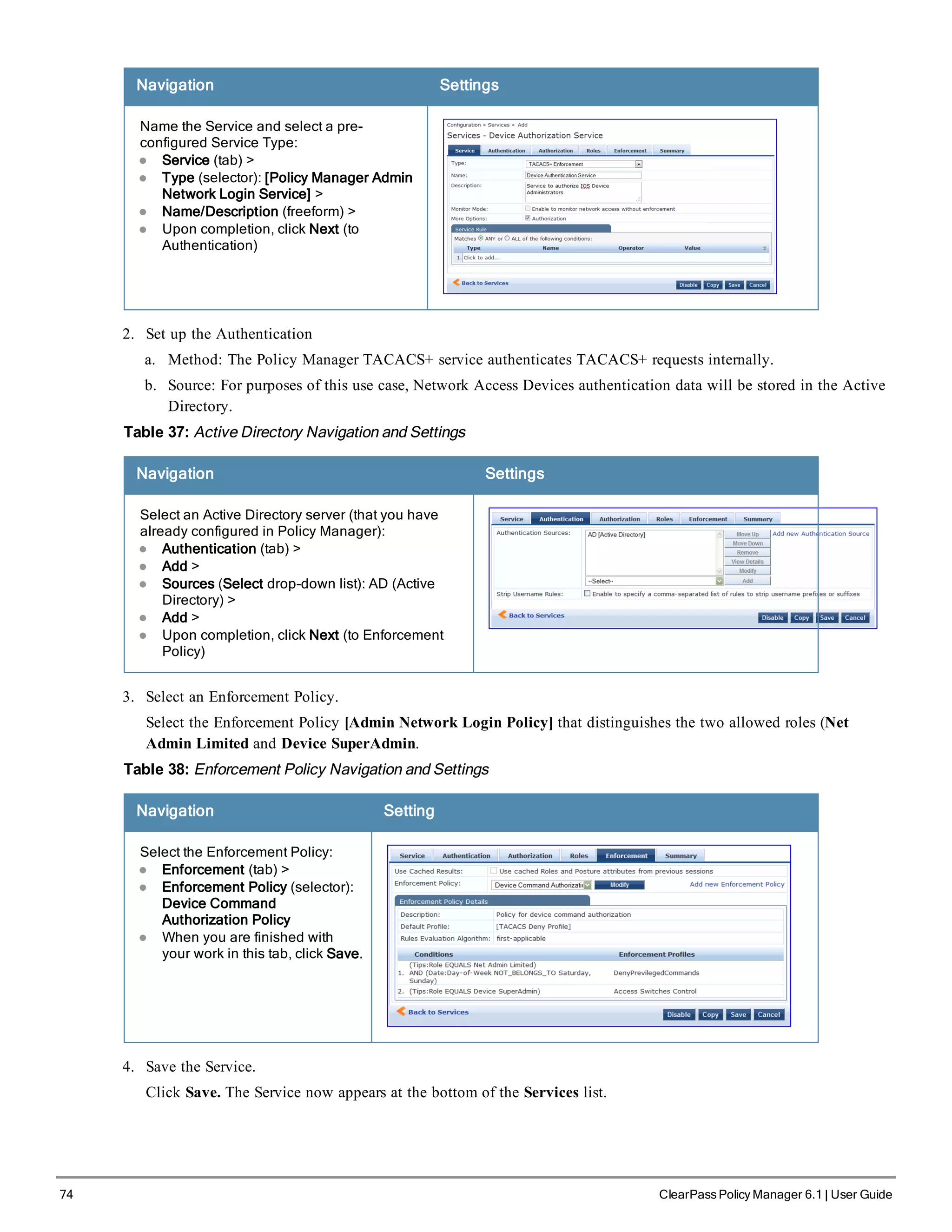74 ClearPass Policy Manager 6.1 | User Guide
Navigation Settings
Name the Service and select a pre-
configured Service Type:
l Service (tab) >
l Type (selector): [Policy Manager Admin
Network Login Service] >
l Name/Description (freeform) >
l Upon completion, click Next (to
Authentication)
2. Set up the Authentication
a. Method: The Policy Manager TACACS+ service authenticates TACACS+ requests internally.
b. Source: For purposes of this use case, Network Access Devices authentication data will be stored in the Active
Directory.
Table 37: Active Directory Navigation and Settings
Navigation Settings
Select an Active Directory server (that you have
already configured in Policy Manager):
l Authentication (tab) >
l Add >
l Sources (Select drop-down list): AD (Active
Directory) >
l Add >
l Upon completion, click Next (to Enforcement
Policy)
3. Select an Enforcement Policy.
Select the Enforcement Policy [Admin Network Login Policy] that distinguishes the two allowed roles (Net
Admin Limited and Device SuperAdmin.
Table 38: Enforcement Policy Navigation and Settings
Navigation Setting
Select the Enforcement Policy:
l Enforcement (tab) >
l Enforcement Policy (selector):
Device Command
Authorization Policy
l When you are finished with
your work in this tab, click Save.
4. Save the Service.
Click Save. The Service now appears at the bottom of the Services list.
 