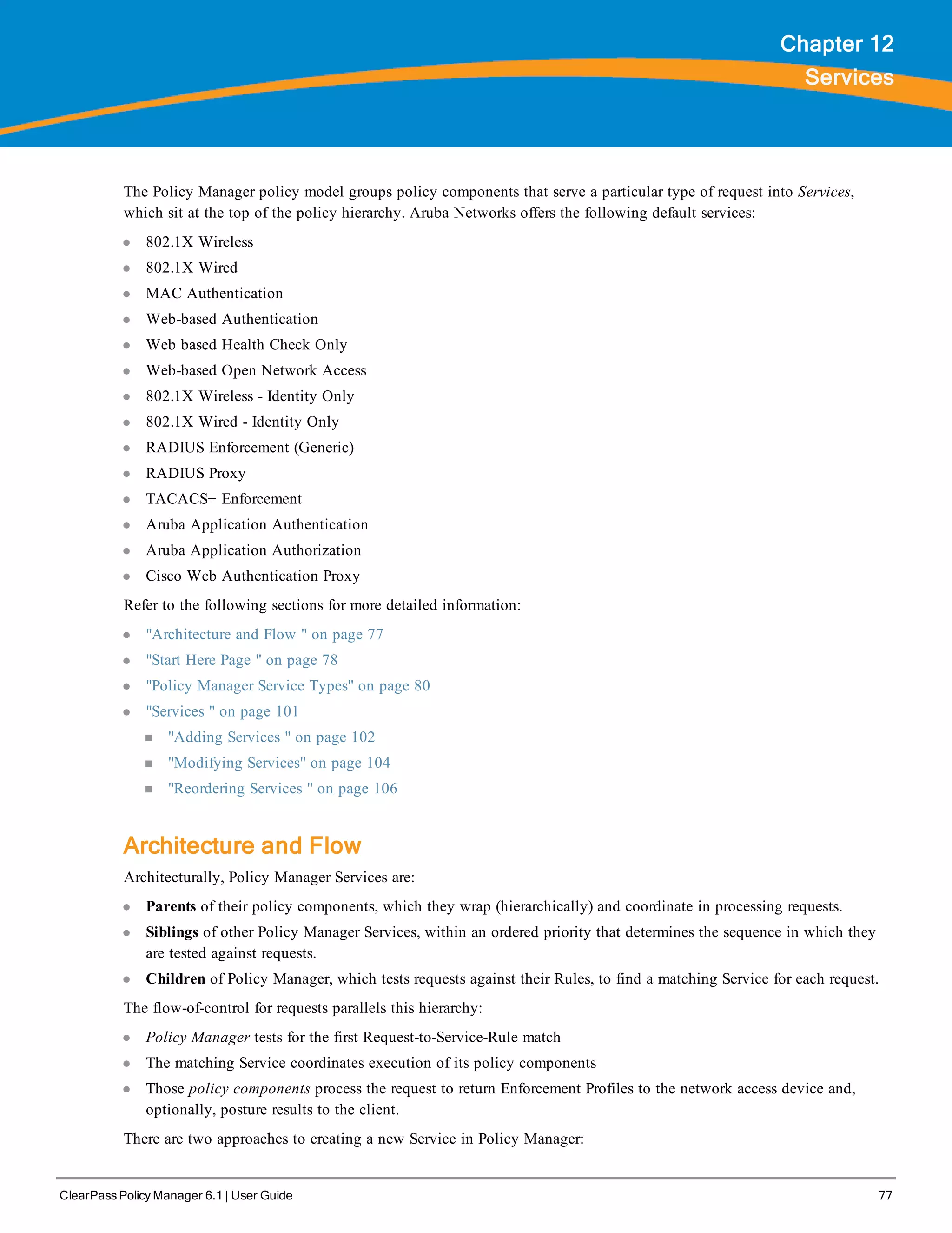 ClearPass Policy Manager 6.1 | User Guide 77
Chapter 12
Services
The Policy Manager policy model groups policy components that serve a particular type of request into Services,
which sit at the top of the policy hierarchy. Aruba Networks offers the following default services:
l 802.1X Wireless
l 802.1X Wired
l MAC Authentication
l Web-based Authentication
l Web based Health Check Only
l Web-based Open Network Access
l 802.1X Wireless - Identity Only
l 802.1X Wired - Identity Only
l RADIUS Enforcement (Generic)
l RADIUS Proxy
l TACACS+ Enforcement
l Aruba Application Authentication
l Aruba Application Authorization
l Cisco Web Authentication Proxy
Refer to the following sections for more detailed information:
l "Architecture and Flow " on page 77
l "Start Here Page " on page 78
l "Policy Manager Service Types" on page 80
l "Services " on page 101
n "Adding Services " on page 102
n "Modifying Services" on page 104
n "Reordering Services " on page 106
Architecture and Flow
Architecturally, Policy Manager Services are:
l Parents of their policy components, which they wrap (hierarchically) and coordinate in processing requests.
l Siblings of other Policy Manager Services, within an ordered priority that determines the sequence in which they
are tested against requests.
l Children of Policy Manager, which tests requests against their Rules, to find a matching Service for each request.
The flow-of-control for requests parallels this hierarchy:
l Policy Manager tests for the first Request-to-Service-Rule match
l The matching Service coordinates execution of its policy components
l Those policy components process the request to return Enforcement Profiles to the network access device and,
optionally, posture results to the client.
There are two approaches to creating a new Service in Policy Manager:
 