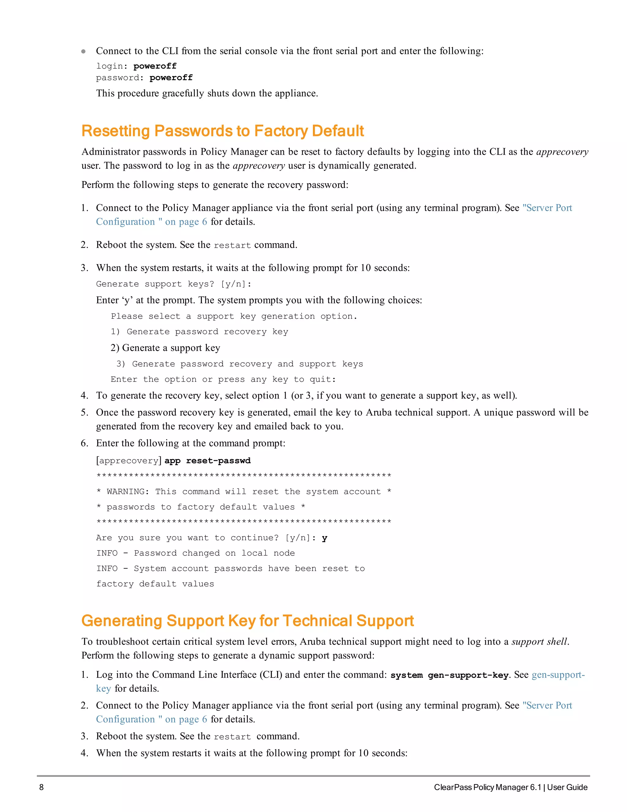 8 ClearPass Policy Manager 6.1 | User Guide
l Connect to the CLI from the serial console via the front serial port and enter the following:
login: poweroff
password: poweroff
This procedure gracefully shuts down the appliance.
Resetting Passwords to Factory Default
Administrator passwords in Policy Manager can be reset to factory defaults by logging into the CLI as the apprecovery
user. The password to log in as the apprecovery user is dynamically generated.
Perform the following steps to generate the recovery password:
1. Connect to the Policy Manager appliance via the front serial port (using any terminal program). See "Server Port
Configuration " on page 6 for details.
2. Reboot the system. See the restart command.
3. When the system restarts, it waits at the following prompt for 10 seconds:
Generate support keys? [y/n]:
Enter ‘y’ at the prompt. The system prompts you with the following choices:
Please select a support key generation option.
1) Generate password recovery key
2) Generate a support key
3) Generate password recovery and support keys
Enter the option or press any key to quit:
4. To generate the recovery key, select option 1 (or 3, if you want to generate a support key, as well).
5. Once the password recovery key is generated, email the key to Aruba technical support. A unique password will be
generated from the recovery key and emailed back to you.
6. Enter the following at the command prompt:
[apprecovery] app reset-passwd
*******************************************************
* WARNING: This command will reset the system account *
* passwords to factory default values *
*******************************************************
Are you sure you want to continue? [y/n]: y
INFO - Password changed on local node
INFO - System account passwords have been reset to
factory default values
Generating Support Key for Technical Support
To troubleshoot certain critical system level errors, Aruba technical support might need to log into a support shell.
Perform the following steps to generate a dynamic support password:
1. Log into the Command Line Interface (CLI) and enter the command: system gen-support-key. See gen-support-
key for details.
2. Connect to the Policy Manager appliance via the front serial port (using any terminal program). See "Server Port
Configuration " on page 6 for details.
3. Reboot the system. See the restart command.
4. When the system restarts it waits at the following prompt for 10 seconds:
 