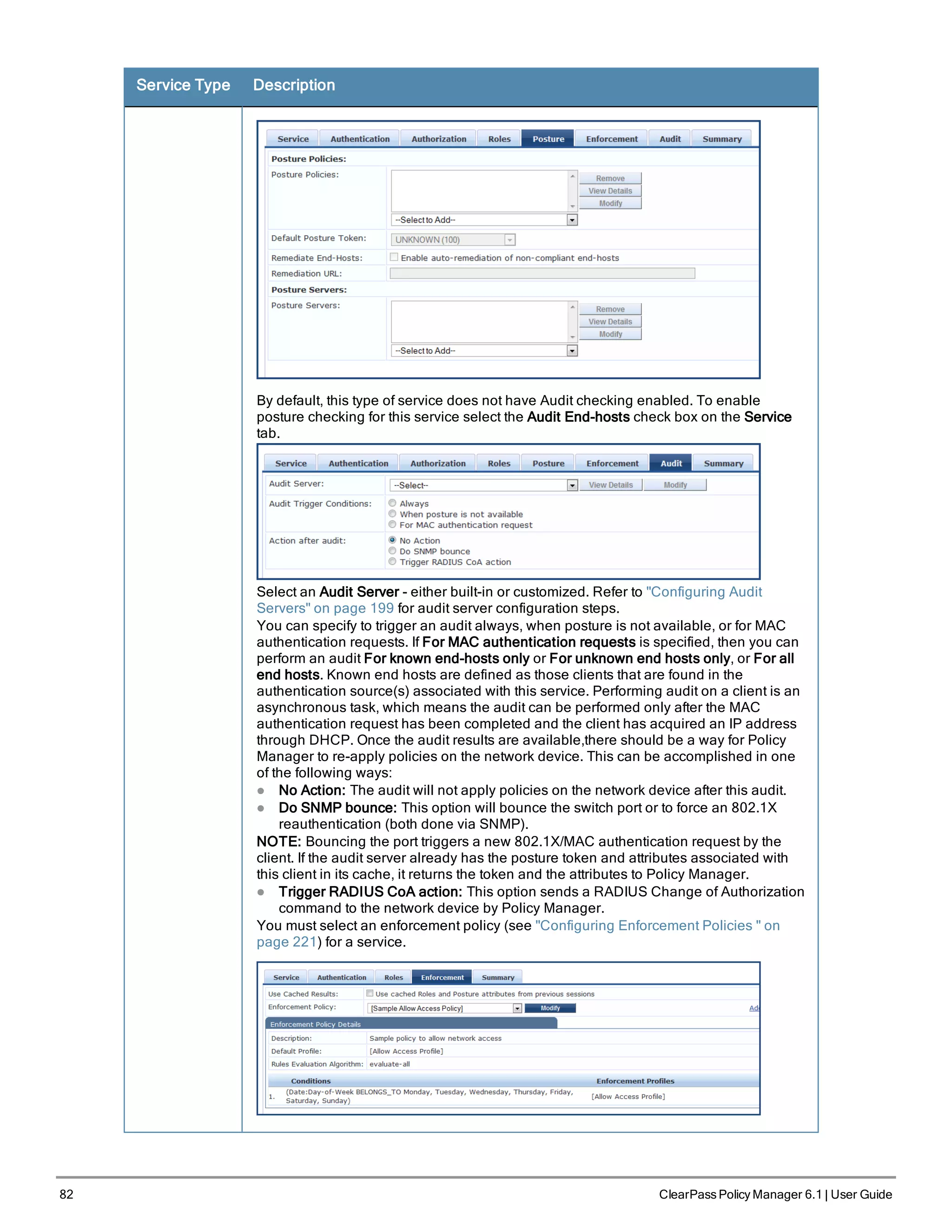82 ClearPass Policy Manager 6.1 | User Guide
Service Type Description
By default, this type of service does not have Audit checking enabled. To enable
posture checking for this service select the Audit End-hosts check box on the Service
tab.
Select an Audit Server - either built-in or customized. Refer to "Configuring Audit
Servers" on page 199 for audit server configuration steps.
You can specify to trigger an audit always, when posture is not available, or for MAC
authentication requests. If For MAC authentication requests is specified, then you can
perform an audit For known end-hosts only or For unknown end hosts only, or For all
end hosts. Known end hosts are defined as those clients that are found in the
authentication source(s) associated with this service. Performing audit on a client is an
asynchronous task, which means the audit can be performed only after the MAC
authentication request has been completed and the client has acquired an IP address
through DHCP. Once the audit results are available,there should be a way for Policy
Manager to re-apply policies on the network device. This can be accomplished in one
of the following ways:
l No Action: The audit will not apply policies on the network device after this audit.
l Do SNMP bounce: This option will bounce the switch port or to force an 802.1X
reauthentication (both done via SNMP).
NOTE: Bouncing the port triggers a new 802.1X/MAC authentication request by the
client. If the audit server already has the posture token and attributes associated with
this client in its cache, it returns the token and the attributes to Policy Manager.
l Trigger RADIUS CoA action: This option sends a RADIUS Change of Authorization
command to the network device by Policy Manager.
You must select an enforcement policy (see "Configuring Enforcement Policies " on
page 221) for a service.
 