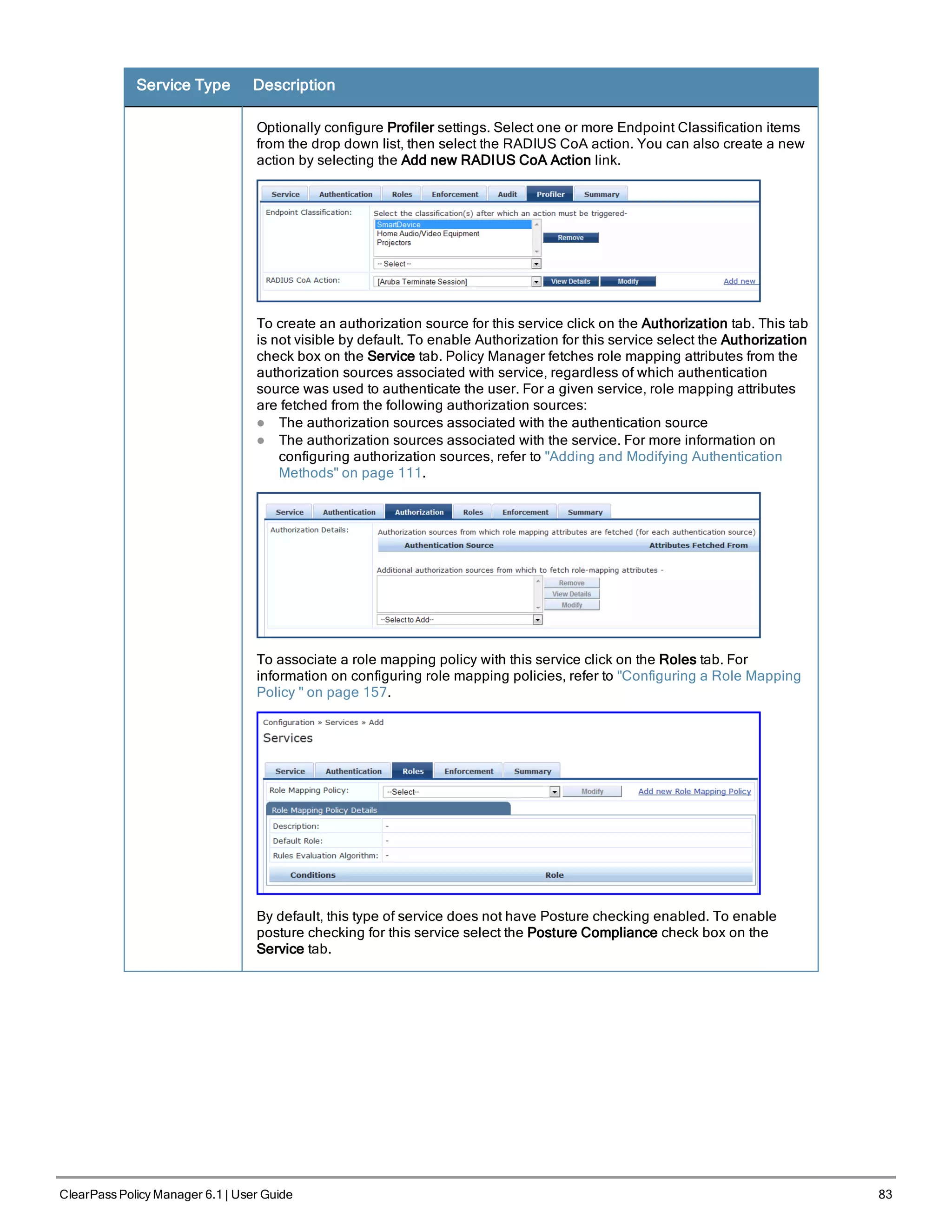 Service Type Description
Optionally configure Profiler settings. Select one or more Endpoint Classification items
from the drop down list, then select the RADIUS CoA action. You can also create a new
action by selecting the Add new RADIUS CoA Action link.
To create an authorization source for this service click on the Authorization tab. This tab
is not visible by default. To enable Authorization for this service select the Authorization
check box on the Service tab. Policy Manager fetches role mapping attributes from the
authorization sources associated with service, regardless of which authentication
source was used to authenticate the user. For a given service, role mapping attributes
are fetched from the following authorization sources:
l The authorization sources associated with the authentication source
l The authorization sources associated with the service. For more information on
configuring authorization sources, refer to "Adding and Modifying Authentication
Methods" on page 111.
To associate a role mapping policy with this service click on the Roles tab. For
information on configuring role mapping policies, refer to "Configuring a Role Mapping
Policy " on page 157.
By default, this type of service does not have Posture checking enabled. To enable
posture checking for this service select the Posture Compliance check box on the
Service tab.
ClearPass Policy Manager 6.1 | User Guide 83
 