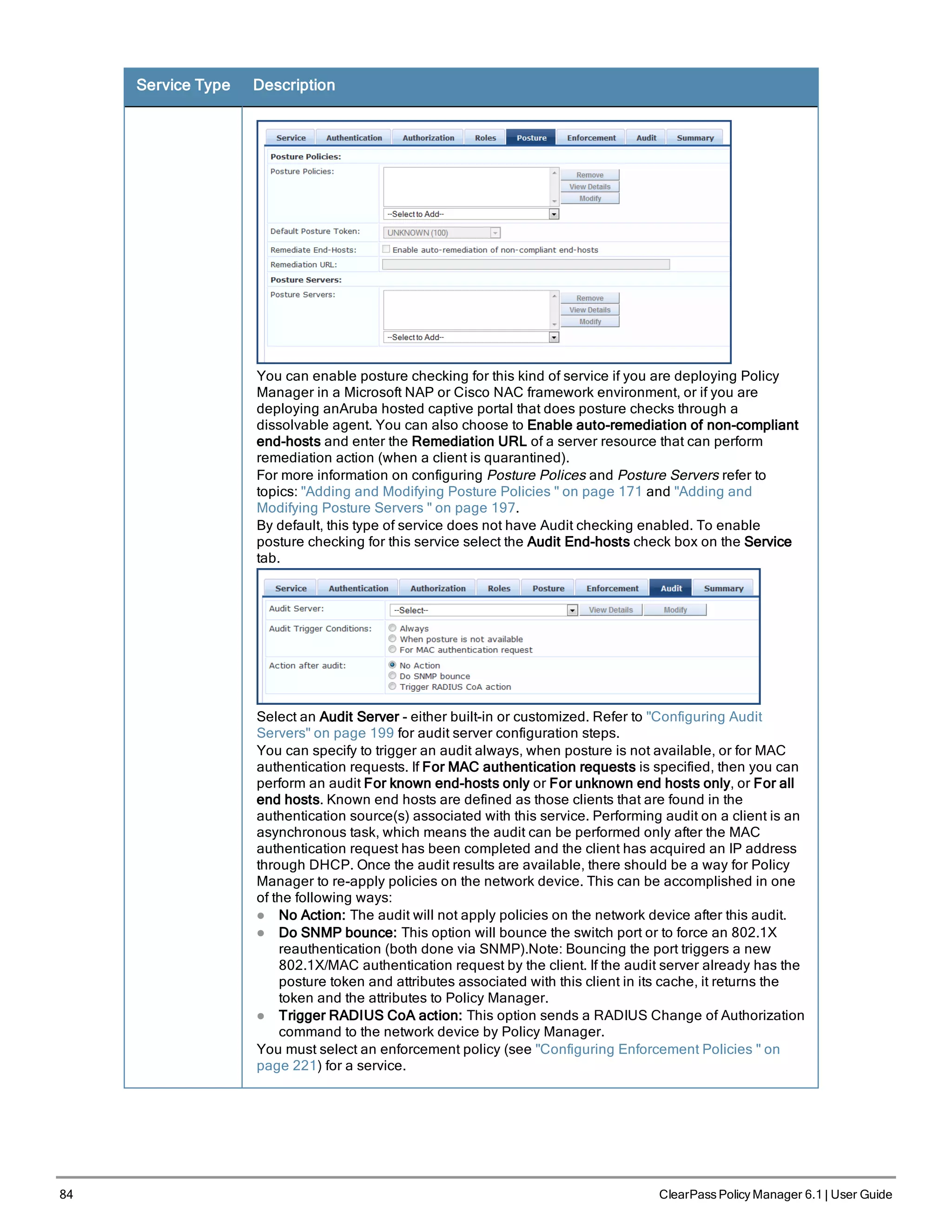 84 ClearPass Policy Manager 6.1 | User Guide
Service Type Description
You can enable posture checking for this kind of service if you are deploying Policy
Manager in a Microsoft NAP or Cisco NAC framework environment, or if you are
deploying anAruba hosted captive portal that does posture checks through a
dissolvable agent. You can also choose to Enable auto-remediation of non-compliant
end-hosts and enter the Remediation URL of a server resource that can perform
remediation action (when a client is quarantined).
For more information on configuring Posture Polices and Posture Servers refer to
topics: "Adding and Modifying Posture Policies " on page 171 and "Adding and
Modifying Posture Servers " on page 197.
By default, this type of service does not have Audit checking enabled. To enable
posture checking for this service select the Audit End-hosts check box on the Service
tab.
Select an Audit Server - either built-in or customized. Refer to "Configuring Audit
Servers" on page 199 for audit server configuration steps.
You can specify to trigger an audit always, when posture is not available, or for MAC
authentication requests. If For MAC authentication requests is specified, then you can
perform an audit For known end-hosts only or For unknown end hosts only, or For all
end hosts. Known end hosts are defined as those clients that are found in the
authentication source(s) associated with this service. Performing audit on a client is an
asynchronous task, which means the audit can be performed only after the MAC
authentication request has been completed and the client has acquired an IP address
through DHCP. Once the audit results are available, there should be a way for Policy
Manager to re-apply policies on the network device. This can be accomplished in one
of the following ways:
l No Action: The audit will not apply policies on the network device after this audit.
l Do SNMP bounce: This option will bounce the switch port or to force an 802.1X
reauthentication (both done via SNMP).Note: Bouncing the port triggers a new
802.1X/MAC authentication request by the client. If the audit server already has the
posture token and attributes associated with this client in its cache, it returns the
token and the attributes to Policy Manager.
l Trigger RADIUS CoA action: This option sends a RADIUS Change of Authorization
command to the network device by Policy Manager.
You must select an enforcement policy (see "Configuring Enforcement Policies " on
page 221) for a service.
 