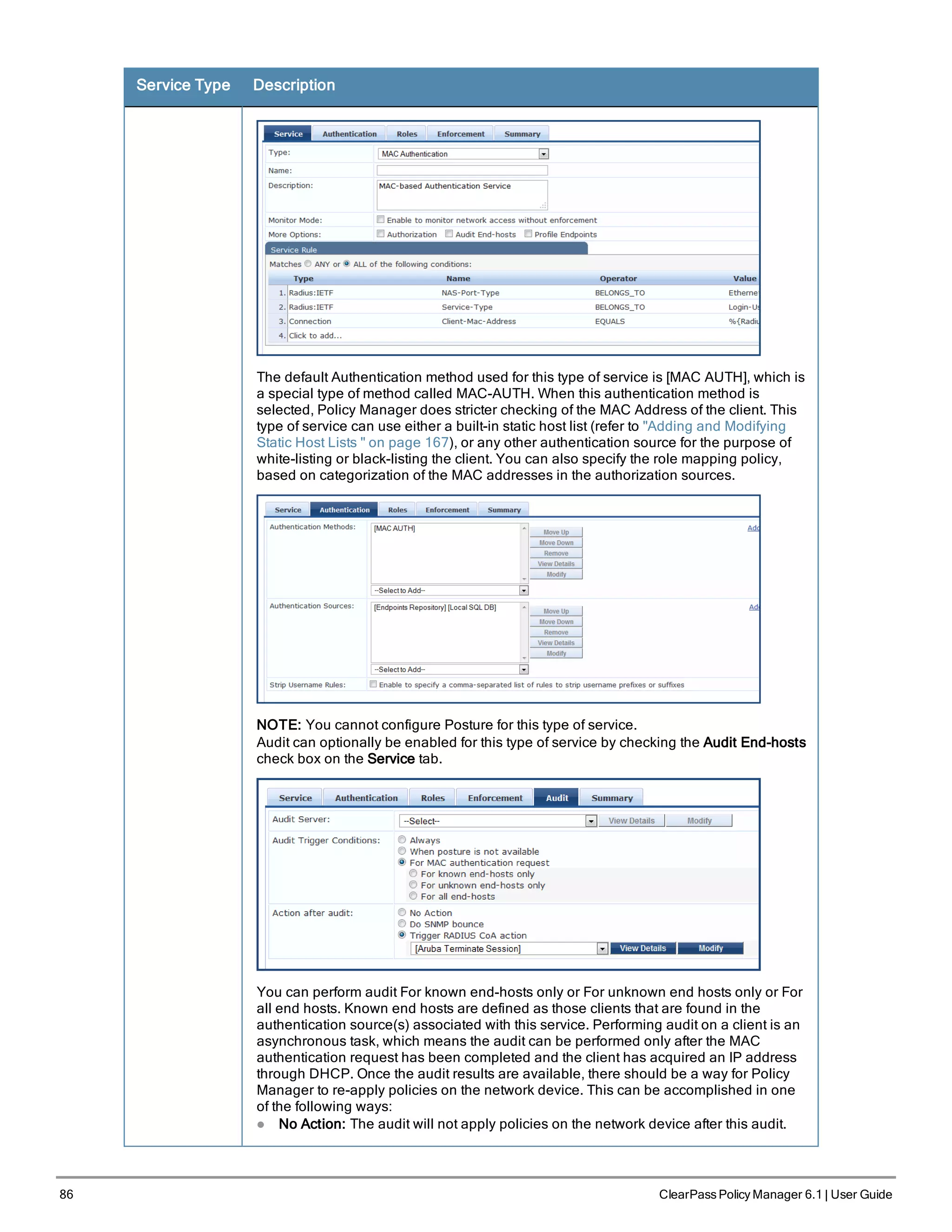 86 ClearPass Policy Manager 6.1 | User Guide
Service Type Description
The default Authentication method used for this type of service is [MAC AUTH], which is
a special type of method called MAC-AUTH. When this authentication method is
selected, Policy Manager does stricter checking of the MAC Address of the client. This
type of service can use either a built-in static host list (refer to "Adding and Modifying
Static Host Lists " on page 167), or any other authentication source for the purpose of
white-listing or black-listing the client. You can also specify the role mapping policy,
based on categorization of the MAC addresses in the authorization sources.
NOTE: You cannot configure Posture for this type of service.
Audit can optionally be enabled for this type of service by checking the Audit End-hosts
check box on the Service tab.
You can perform audit For known end-hosts only or For unknown end hosts only or For
all end hosts. Known end hosts are defined as those clients that are found in the
authentication source(s) associated with this service. Performing audit on a client is an
asynchronous task, which means the audit can be performed only after the MAC
authentication request has been completed and the client has acquired an IP address
through DHCP. Once the audit results are available, there should be a way for Policy
Manager to re-apply policies on the network device. This can be accomplished in one
of the following ways:
l No Action: The audit will not apply policies on the network device after this audit.
 