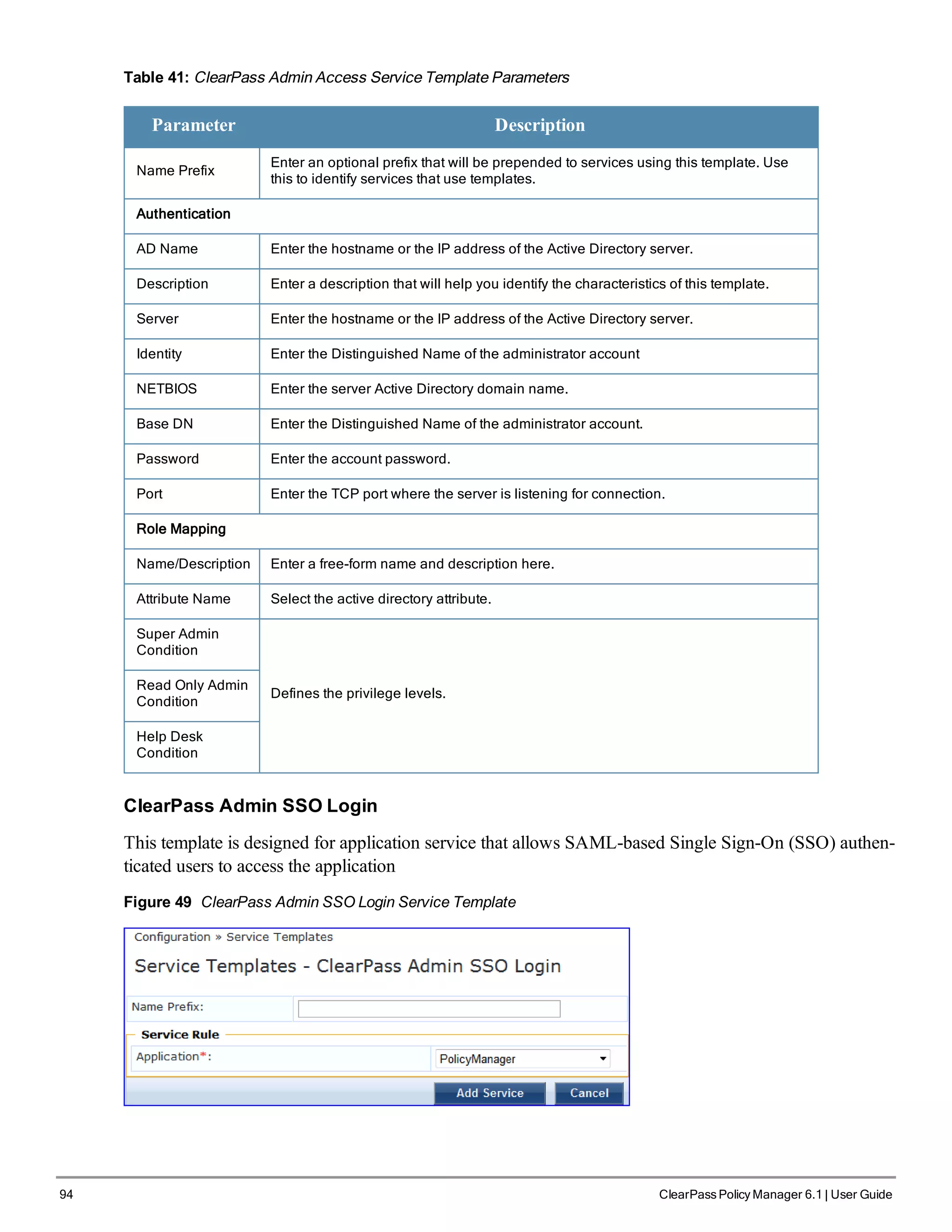 94 ClearPass Policy Manager 6.1 | User Guide
Table 41: ClearPass Admin Access Service Template Parameters
Parameter Description
Name Prefix
Enter an optional prefix that will be prepended to services using this template. Use
this to identify services that use templates.
Authentication
AD Name Enter the hostname or the IP address of the Active Directory server.
Description Enter a description that will help you identify the characteristics of this template.
Server Enter the hostname or the IP address of the Active Directory server.
Identity Enter the Distinguished Name of the administrator account
NETBIOS Enter the server Active Directory domain name.
Base DN Enter the Distinguished Name of the administrator account.
Password Enter the account password.
Port Enter the TCP port where the server is listening for connection.
Role Mapping
Name/Description Enter a free-form name and description here.
Attribute Name Select the active directory attribute.
Super Admin
Condition
Defines the privilege levels.
Read Only Admin
Condition
Help Desk
Condition
ClearPass Admin SSO Login
This template is designed for application service that allows SAML-based Single Sign-On (SSO) authen-
ticated users to access the application
Figure 49 ClearPass Admin SSO Login Service Template
 