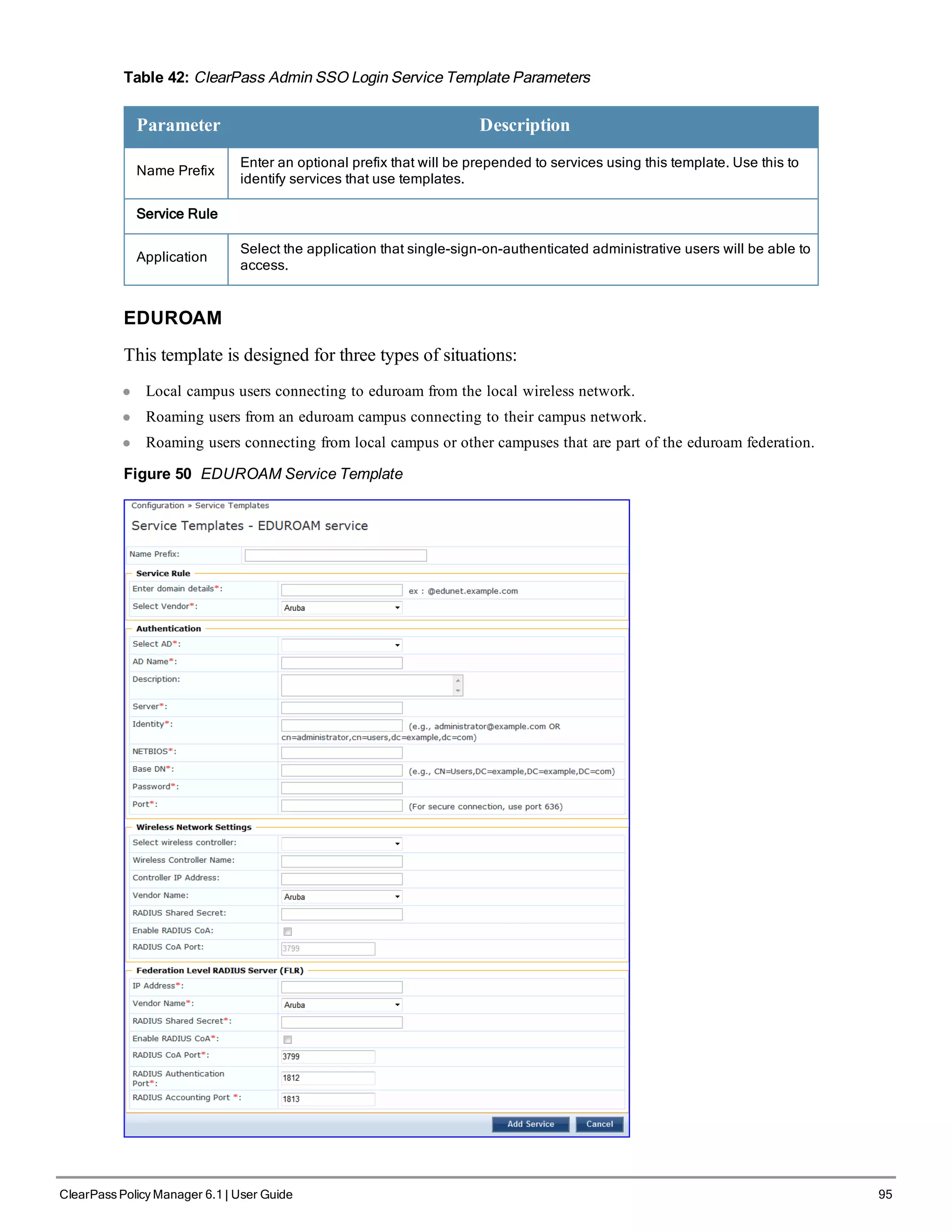 Table 42: ClearPass Admin SSO Login Service Template Parameters
Parameter Description
Name Prefix
Enter an optional prefix that will be prepended to services using this template. Use this to
identify services that use templates.
Service Rule
Application
Select the application that single-sign-on-authenticated administrative users will be able to
access.
EDUROAM
This template is designed for three types of situations:
l Local campus users connecting to eduroam from the local wireless network.
l Roaming users from an eduroam campus connecting to their campus network.
l Roaming users connecting from local campus or other campuses that are part of the eduroam federation.
Figure 50 EDUROAM Service Template
ClearPass Policy Manager 6.1 | User Guide 95
 