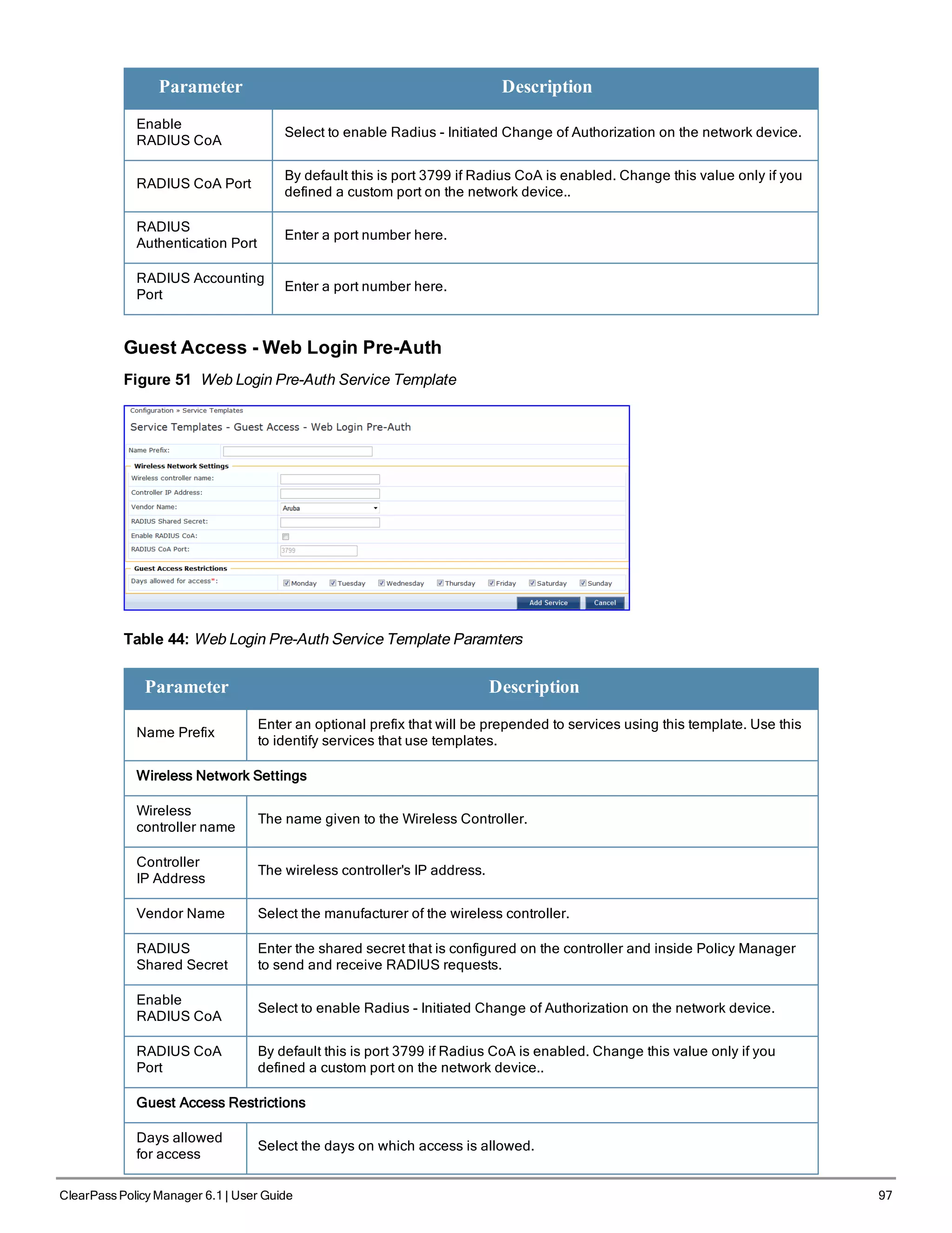 Parameter Description
Enable
RADIUS CoA
Select to enable Radius - Initiated Change of Authorization on the network device.
RADIUS CoA Port
By default this is port 3799 if Radius CoA is enabled. Change this value only if you
defined a custom port on the network device..
RADIUS
Authentication Port
Enter a port number here.
RADIUS Accounting
Port
Enter a port number here.
Guest Access - Web Login Pre-Auth
Figure 51 Web Login Pre-Auth Service Template
Table 44: Web Login Pre-Auth Service Template Paramters
Parameter Description
Name Prefix
Enter an optional prefix that will be prepended to services using this template. Use this
to identify services that use templates.
Wireless Network Settings
Wireless
controller name
The name given to the Wireless Controller.
Controller
IP Address
The wireless controller's IP address.
Vendor Name Select the manufacturer of the wireless controller.
RADIUS
Shared Secret
Enter the shared secret that is configured on the controller and inside Policy Manager
to send and receive RADIUS requests.
Enable
RADIUS CoA
Select to enable Radius - Initiated Change of Authorization on the network device.
RADIUS CoA
Port
By default this is port 3799 if Radius CoA is enabled. Change this value only if you
defined a custom port on the network device..
Guest Access Restrictions
Days allowed
for access
Select the days on which access is allowed.
ClearPass Policy Manager 6.1 | User Guide 97
 