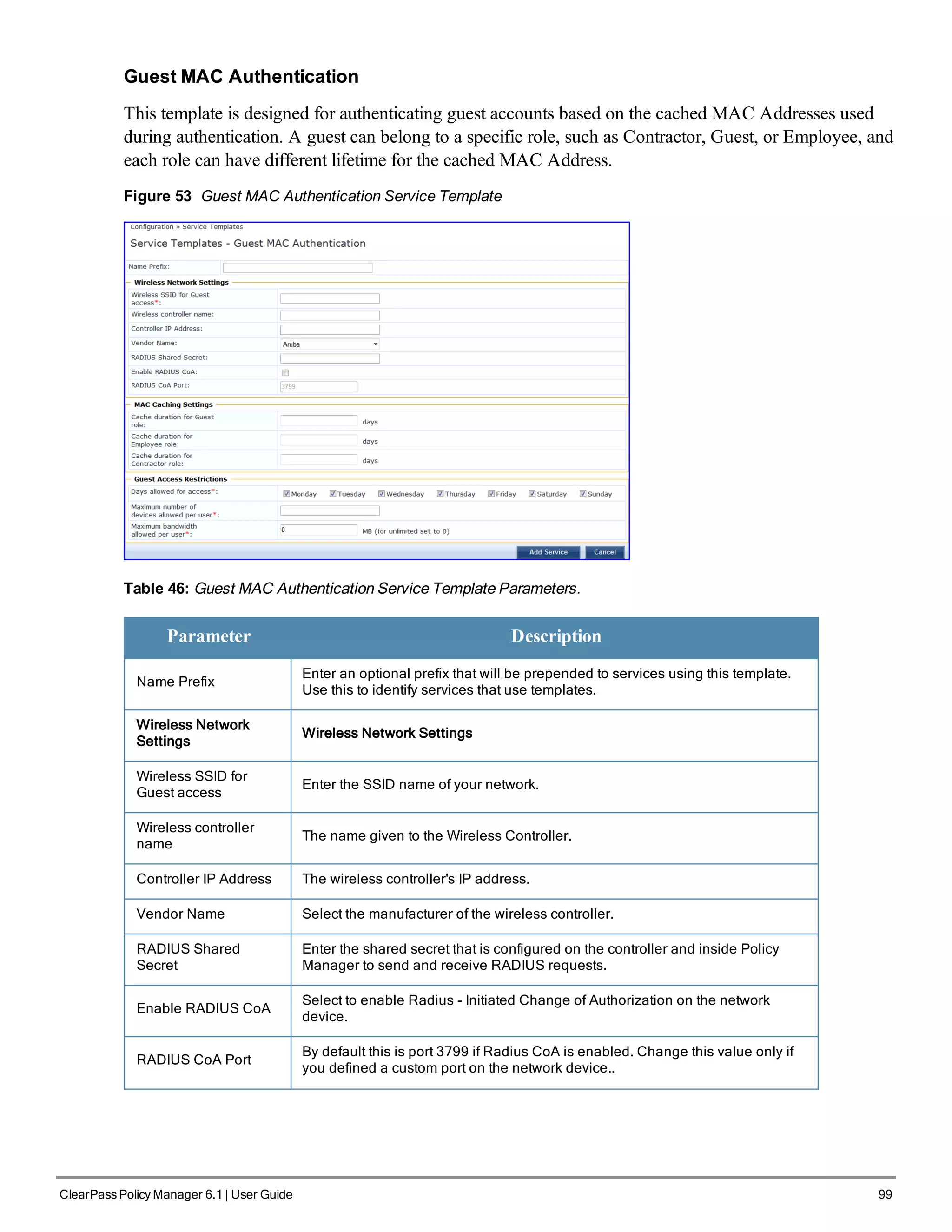 Guest MAC Authentication
This template is designed for authenticating guest accounts based on the cached MAC Addresses used
during authentication. A guest can belong to a specific role, such as Contractor, Guest, or Employee, and
each role can have different lifetime for the cached MAC Address.
Figure 53 Guest MAC Authentication Service Template
Table 46: Guest MAC Authentication Service Template Parameters.
Parameter Description
Name Prefix
Enter an optional prefix that will be prepended to services using this template.
Use this to identify services that use templates.
Wireless Network
Settings
Wireless Network Settings
Wireless SSID for
Guest access
Enter the SSID name of your network.
Wireless controller
name
The name given to the Wireless Controller.
Controller IP Address The wireless controller's IP address.
Vendor Name Select the manufacturer of the wireless controller.
RADIUS Shared
Secret
Enter the shared secret that is configured on the controller and inside Policy
Manager to send and receive RADIUS requests.
Enable RADIUS CoA
Select to enable Radius - Initiated Change of Authorization on the network
device.
RADIUS CoA Port
By default this is port 3799 if Radius CoA is enabled. Change this value only if
you defined a custom port on the network device..
ClearPass Policy Manager 6.1 | User Guide 99
 