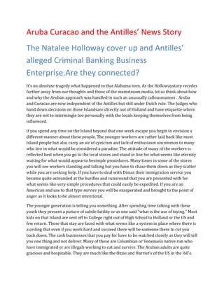 Aruba Curacao and the Antilles’ News Story
The Natalee Holloway cover up and Antilles’
alleged Criminal Banking Business
Enterprise.Are they connected?
It’s an absolute tragedy what happened to that Alabama teen. As the Hollowaystory recedes
further away from our thoughts and those of the mainstream media, let us think about how
and why the Aruban approach was handled in such an unusually callousmanner. Aruba
and Curacao are now independent of the Antilles but still under Dutch rule. The Judges who
hand down decisions on those Islandsare directly out of Holland and have etiquette where
they are not to intermingle too personally with the locals keeping themselves from being
influenced.

If you spend any time on the Island beyond that one week escape you begin to envision a
different manner about these people. The younger workers are rather laid back like most
Island people but also carry an air of cynicism and lack of enthusiasm uncommon to many
who live in what would be considered a paradise. The attitude of many of the workers is
reflected best when you go to the local stores and stand in line for what seems like eternity
waiting for what would appearto besimple procedures. Many times in some of the stores
you will see workers standing and talking but you have to chase them down as they scatter
while you are seeking help. If you have to deal with Dimas their immigration service you
become quite astounded at the hurdles and runaround that you are presented with for
what seems like very simple procedures that could easily be expedited. If you are an
American and use to that type service you will be exasperated and brought to the point of
anger as it looks to be almost intentional.

The younger generation is telling you something. After spending time talking with these
youth they present a picture of subtle futility or as one said “what is the use of trying.” Most
kids on that Island are sent off to College right out of High School to Holland or the US and
few return. Those that stay are faced with what seems like a system in place where there is
a ceiling that even if you work hard and succeed there will be someone there to cut you
back down. The cash businesses that you pay for have to be watched closely as they will tell
you one thing and not deliver. Many of these are Columbian or Venezuela native run who
have immigrated or are illegals working to eat and survive. The Aruban adults are quite
gracious and hospitable. They are much like the Ozzie and Harriet’s of the US in the ‘60’s.
 